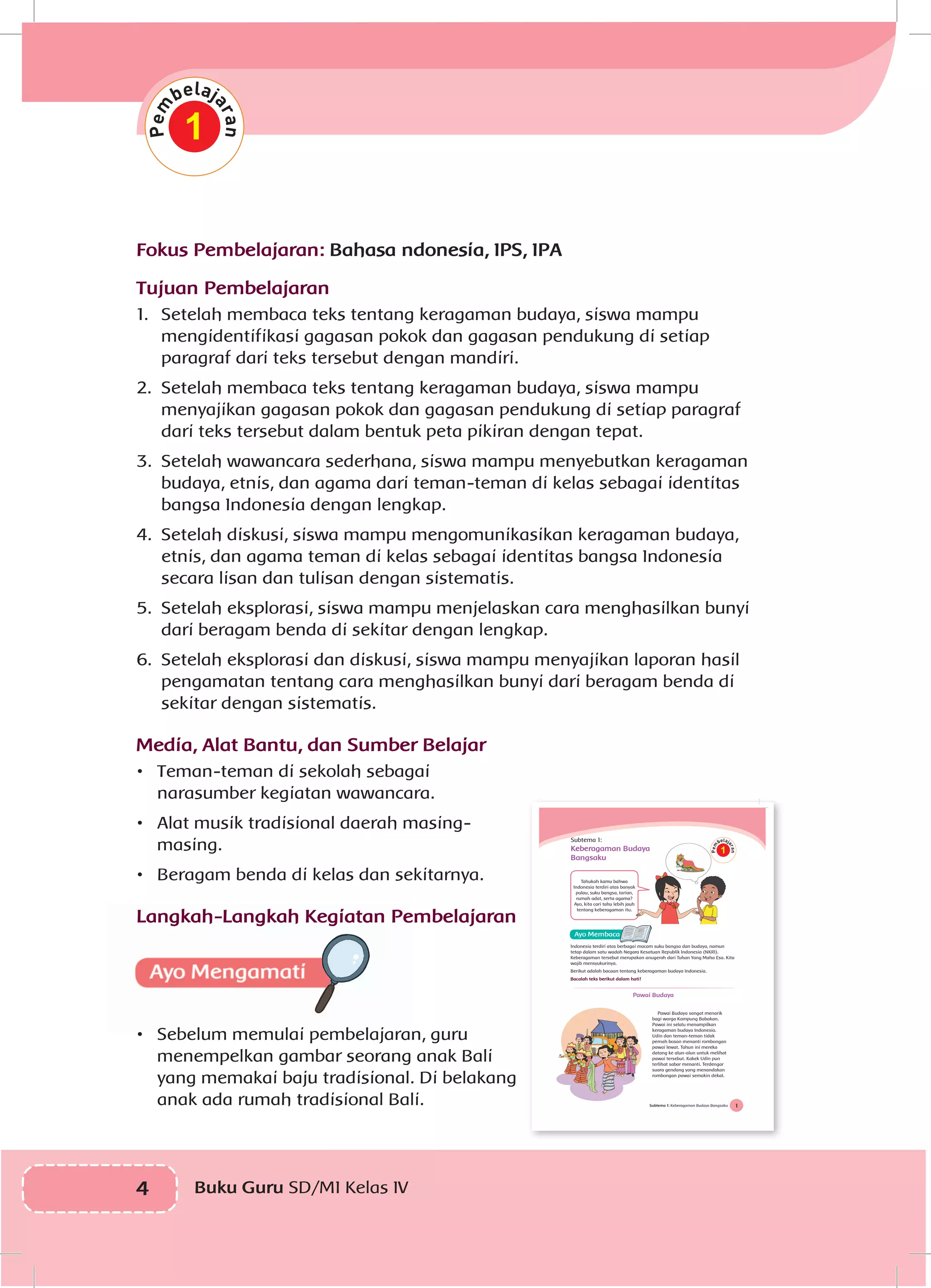 4 Buku Guru SD/MI Kelas IV
Fokus Pembelajaran: Bahasa ndonesia, IPS, IPA
Tujuan Pembelajaran
1.	 Setelah membaca teks tentang keragaman budaya, siswa mampu
mengidentifikasi gagasan pokok dan gagasan pendukung di setiap
paragraf dari teks tersebut dengan mandiri.
2.	 Setelah membaca teks tentang keragaman budaya, siswa mampu
menyajikan gagasan pokok dan gagasan pendukung di setiap paragraf
dari teks tersebut dalam bentuk peta pikiran dengan tepat.
3.	 Setelah wawancara sederhana, siswa mampu menyebutkan keragaman
budaya, etnis, dan agama dari teman-teman di kelas sebagai identitas
bangsa Indonesia dengan lengkap.
4.	 Setelah diskusi, siswa mampu mengomunikasikan keragaman budaya,
etnis, dan agama teman di kelas sebagai identitas bangsa Indonesia
secara lisan dan tulisan dengan sistematis.
5.	 Setelah eksplorasi, siswa mampu menjelaskan cara menghasilkan bunyi
dari beragam benda di sekitar dengan lengkap.
6.	 Setelah eksplorasi dan diskusi, siswa mampu menyajikan laporan hasil
pengamatan tentang cara menghasilkan bunyi dari beragam benda di
sekitar dengan sistematis.
Media, Alat Bantu, dan Sumber Belajar
•	 Teman-teman di sekolah sebagai
narasumber kegiatan wawancara.
•	 Alat musik tradisional daerah masing-
masing.
•	 Beragam benda di kelas dan sekitarnya.
Langkah-Langkah Kegiatan Pembelajaran	
•	 Sebelum memulai pembelajaran, guru
menempelkan gambar seorang anak Bali
yang memakai baju tradisional. Di belakang
anak ada rumah tradisional Bali.
1
1Subtema 1: Keberagaman Budaya Bangsaku
Subtema 1:
Keberagaman Budaya
Bangsaku
Tahukah kamu bahwa
Indonesia terdiri atas banyak
pulau, suku bangsa, tarian,
rumah adat, serta agama?
Ayo, kita cari tahu lebih jauh
tentang keberagaman itu.
Indonesia terdiri atas berbagai macam suku bangsa dan budaya, namun
tetap dalam satu wadah Negara Kesatuan Republik Indonesia (NKRI).
Keberagaman tersebut merupakan anugerah dari Tuhan Yang Maha Esa. Kita
wajib mensyukurinya.
Berikut adalah bacaan tentang keberagaman budaya Indonesia.
Bacalah teks berikut dalam hati!
Pawai Budaya
Pawai Budaya sangat menarik
bagi warga Kampung Babakan.
Pawai ini selalu menampilkan
keragaman budaya Indonesia.
Udin dan teman-teman tidak
pernah bosan menanti rombongan
pawai lewat. Tahun ini mereka
datang ke alun-alun untuk melihat
pawai tersebut. Kakek Udin pun
terlihat sabar menanti. Terdengar
suara gendang yang menandakan
rombongan pawai semakin dekat.
1
 