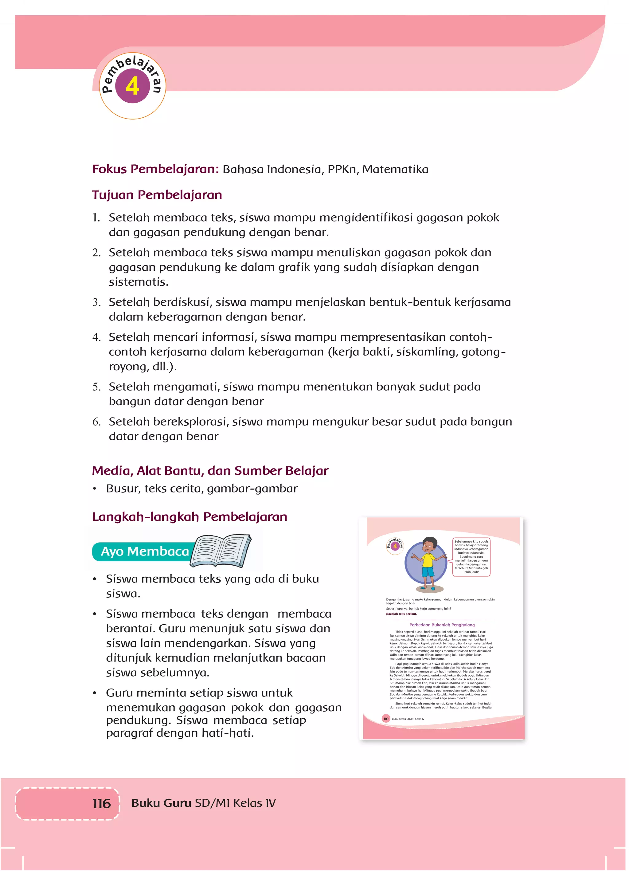 116 Buku Guru SD/MI Kelas IV
4
Fokus Pembelajaran: Bahasa Indonesia, PPKn, Matematika
Tujuan Pembelajaran
1.	 Setelah membaca teks, siswa mampu mengidentifikasi gagasan pokok
dan gagasan pendukung dengan benar.
2.	 	Setelah membaca teks siswa mampu menuliskan gagasan pokok dan
gagasan pendukung ke dalam grafik yang sudah disiapkan dengan
sistematis.
3.	 	Setelah berdiskusi, siswa mampu menjelaskan bentuk-bentuk kerjasama
dalam keberagaman dengan benar.
4.	 	Setelah mencari informasi, siswa mampu mempresentasikan contoh-
contoh kerjasama dalam keberagaman (kerja bakti, siskamling, gotong-
royong, dll.).
5.	 	Setelah mengamati, siswa mampu menentukan banyak sudut pada
bangun datar dengan benar
6.	 	Setelah bereksplorasi, siswa mampu mengukur besar sudut pada bangun
datar dengan benar
Media, Alat Bantu, dan Sumber Belajar
•	 Busur, teks cerita, gambar-gambar
Langkah-langkah Pembelajaran
•	 	Siswa membaca teks yang ada di buku
siswa.
•	 	Siswa membaca teks dengan membaca
berantai. Guru menunjuk satu siswa dan
siswa lain mendengarkan. Siswa yang
ditunjuk kemudian melanjutkan bacaan
siswa sebelumnya.
•	 	Guru meminta setiap siswa untuk
menemukan gagasan pokok dan gagasan
pendukung. Siswa membaca setiap
paragraf dengan hati-hati.
Buku Siswa SD/MI Kelas IV110
4
Sebelumnya kita sudah
banyak belajar tentang
indahnya keberagaman
budaya Indonesia.
Bagaimana cara
menjalin kebersamaan
dalam keberagaman
tersebut? Mari kita gali
lebih jauh!
Dengan kerja sama maka kebersamaan dalam keberagaman akan semakin
terjalin dengan baik.
Seperti apa, ya, bentuk kerja sama yang lain?
Bacalah teks berikut.
Perbedaan Bukanlah Penghalang
Tidak seperti biasa, hari Minggu ini sekolah terlihat ramai. Hari
itu, semua siswa diminta datang ke sekolah untuk menghias kelas
masing-masing. Hari Senin akan diadakan lomba menyambut hari
kemerdekaan. Bapak kepala sekolah berpesan, tiap kelas harus terlihat
unik dengan kreasi anak-anak. Udin dan teman-teman sekelasnya juga
datang ke sekolah. Pembagian tugas membuat hiasan telah dilakukan
Udin dan teman-teman di hari Jumat yang lalu. Menghias kelas
merupakan tanggung jawab bersama.
Pagi-pagi hampir semua siswa di kelas Udin sudah hadir. Hanya
Edo dan Martha yang belum terlihat. Edo dan Martha sudah meminta
izin pada teman-temannya untuk hadir terlambat. Mereka harus pergi
ke Sekolah Minggu di gereja untuk melakukan ibadah pagi. Udin dan
teman-teman lainnya tidak keberatan. Sebelum ke sekolah, Udin dan
Siti mampir ke rumah Edo, lalu ke rumah Martha untuk mengambil
bahan dan hiasan kelas yang telah disiapkan. Udin dan teman-teman
memahami bahwa hari Minggu pagi merupakan waktu ibadah bagi
Edo dan Martha yang beragama Katolik. Perbedaan waktu dan cara
beribadah tidak menghalangi niat kerja sama mereka.
Siang hari sekolah semakin ramai. Kelas-kelas sudah terlihat indah
dan semarak dengan hiasan merah putih buatan siswa sekelas. Begitu
 