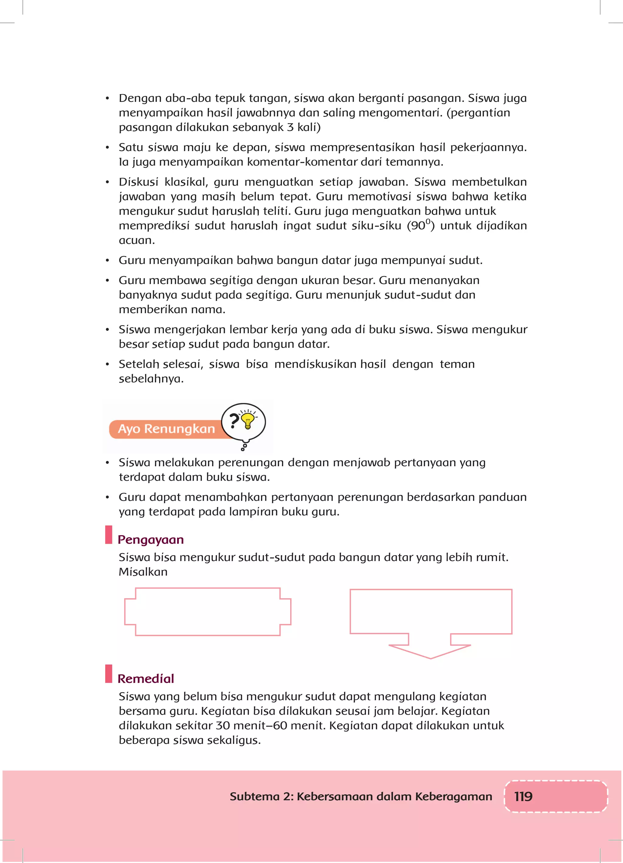 119Subtema 2: Kebersamaan dalam Keberagaman
•	 	Dengan aba-aba tepuk tangan, siswa akan berganti pasangan. Siswa juga
menyampaikan hasil jawabnnya dan saling mengomentari. (pergantian
pasangan dilakukan sebanyak 3 kali)
•	 	Satu siswa maju ke depan, siswa mempresentasikan hasil pekerjaannya.
Ia juga menyampaikan komentar-komentar dari temannya.
•	 	Diskusi klasikal, guru menguatkan setiap jawaban. Siswa membetulkan
jawaban yang masih belum tepat. Guru memotivasi siswa bahwa ketika
mengukur sudut haruslah teliti. Guru juga menguatkan bahwa untuk
memprediksi sudut haruslah ingat sudut siku-siku (900
) untuk dijadikan
acuan.
•	 	Guru menyampaikan bahwa bangun datar juga mempunyai sudut.
•	 	Guru membawa segitiga dengan ukuran besar. Guru menanyakan
banyaknya sudut pada segitiga. Guru menunjuk sudut-sudut dan
memberikan nama.
•	 	Siswa mengerjakan lembar kerja yang ada di buku siswa. Siswa mengukur
besar setiap sudut pada bangun datar.
•	 	Setelah selesai, siswa bisa mendiskusikan hasil dengan teman
sebelahnya.
Ayo Renungkan
•	 	Siswa melakukan perenungan dengan menjawab pertanyaan yang
terdapat dalam buku siswa.
•	 	Guru dapat menambahkan pertanyaan perenungan berdasarkan panduan
yang terdapat pada lampiran buku guru.
Pengayaan
Siswa bisa mengukur sudut-sudut pada bangun datar yang lebih rumit.
Misalkan
Remedial
Siswa yang belum bisa mengukur sudut dapat mengulang kegiatan
bersama guru. Kegiatan bisa dilakukan seusai jam belajar. Kegiatan
dilakukan sekitar 30 menit–60 menit. Kegiatan dapat dilakukan untuk
beberapa siswa sekaligus.
 