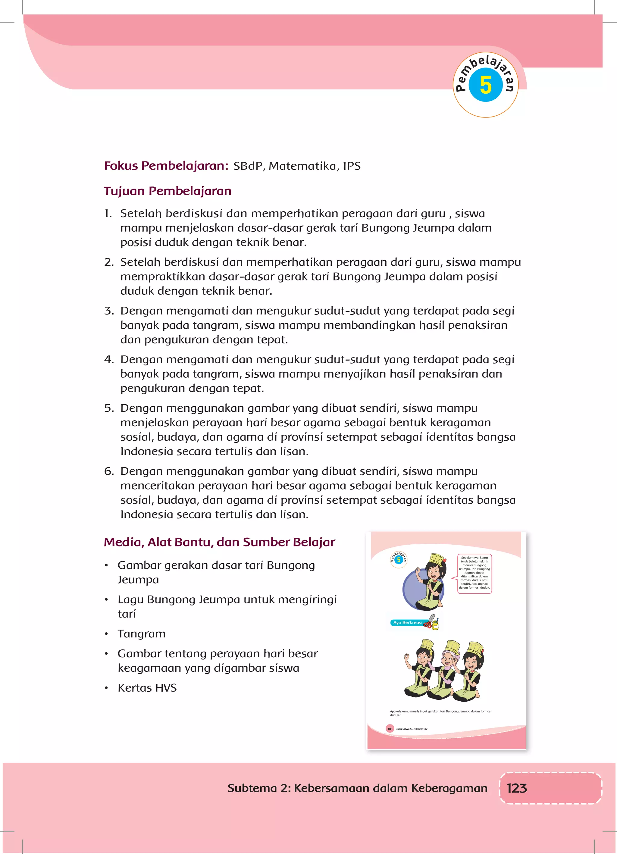 123Subtema 2: Kebersamaan dalam Keberagaman
Fokus Pembelajaran: SBdP, Matematika, IPS
Tujuan Pembelajaran
1.	 Setelah berdiskusi dan memperhatikan peragaan dari guru , siswa
mampu menjelaskan dasar-dasar gerak tari Bungong Jeumpa dalam
posisi duduk dengan teknik benar.
2.	 Setelah berdiskusi dan memperhatikan peragaan dari guru, siswa mampu
mempraktikkan dasar-dasar gerak tari Bungong Jeumpa dalam posisi
duduk dengan teknik benar.
3.	 Dengan mengamati dan mengukur sudut-sudut yang terdapat pada segi
banyak pada tangram, siswa mampu membandingkan hasil penaksiran
dan pengukuran dengan tepat.
4.	 Dengan mengamati dan mengukur sudut-sudut yang terdapat pada segi
banyak pada tangram, siswa mampu menyajikan hasil penaksiran dan
pengukuran dengan tepat.
5.	 Dengan menggunakan gambar yang dibuat sendiri, siswa mampu
menjelaskan perayaan hari besar agama sebagai bentuk keragaman
sosial, budaya, dan agama di provinsi setempat sebagai identitas bangsa
Indonesia secara tertulis dan lisan.
6.	 Dengan menggunakan gambar yang dibuat sendiri, siswa mampu
menceritakan perayaan hari besar agama sebagai bentuk keragaman
sosial, budaya, dan agama di provinsi setempat sebagai identitas bangsa
Indonesia secara tertulis dan lisan.
Media, Alat Bantu, dan Sumber Belajar
•	 Gambar gerakan dasar tari Bungong
Jeumpa
•	 Lagu Bungong Jeumpa untuk mengiringi
tari
•	 Tangram
•	 Gambar tentang perayaan hari besar
keagamaan yang digambar siswa
•	 Kertas HVS
Buku Siswa SD/MI Kelas IV116
Sebelumnya, kamu
telah belajar teknik
menari Bungong
Jeumpa. Tari Bungong
Jeumpa dapat
ditampilkan dalam
formasi duduk atau
berdiri. Ayo, menari
dalam formasi duduk.
Apakah kamu masih ingat gerakan tari Bungong Jeumpa dalam formasi
duduk?
 