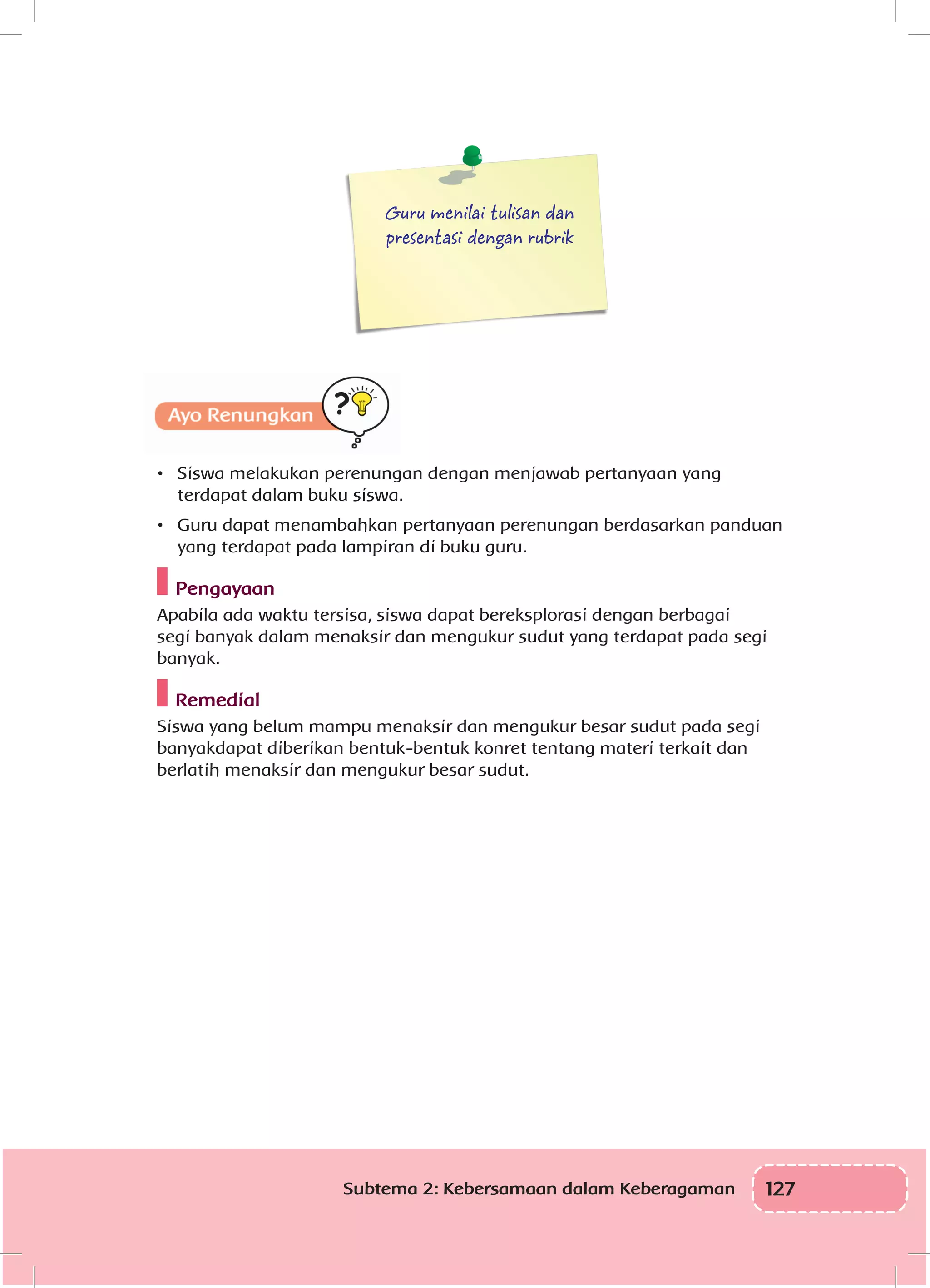 127Subtema 2: Kebersamaan dalam Keberagaman
Guru menilai tulisan dan
presentasi dengan rubrik
•	 Siswa melakukan perenungan dengan menjawab pertanyaan yang
terdapat dalam buku siswa.
•	 Guru dapat menambahkan pertanyaan perenungan berdasarkan panduan
yang terdapat pada lampiran di buku guru.
Pengayaan
Apabila ada waktu tersisa, siswa dapat bereksplorasi dengan berbagai
segi banyak dalam menaksir dan mengukur sudut yang terdapat pada segi
banyak.
Remedial
Siswa yang belum mampu menaksir dan mengukur besar sudut pada segi
banyakdapat diberikan bentuk-bentuk konret tentang materi terkait dan
berlatih menaksir dan mengukur besar sudut.
 