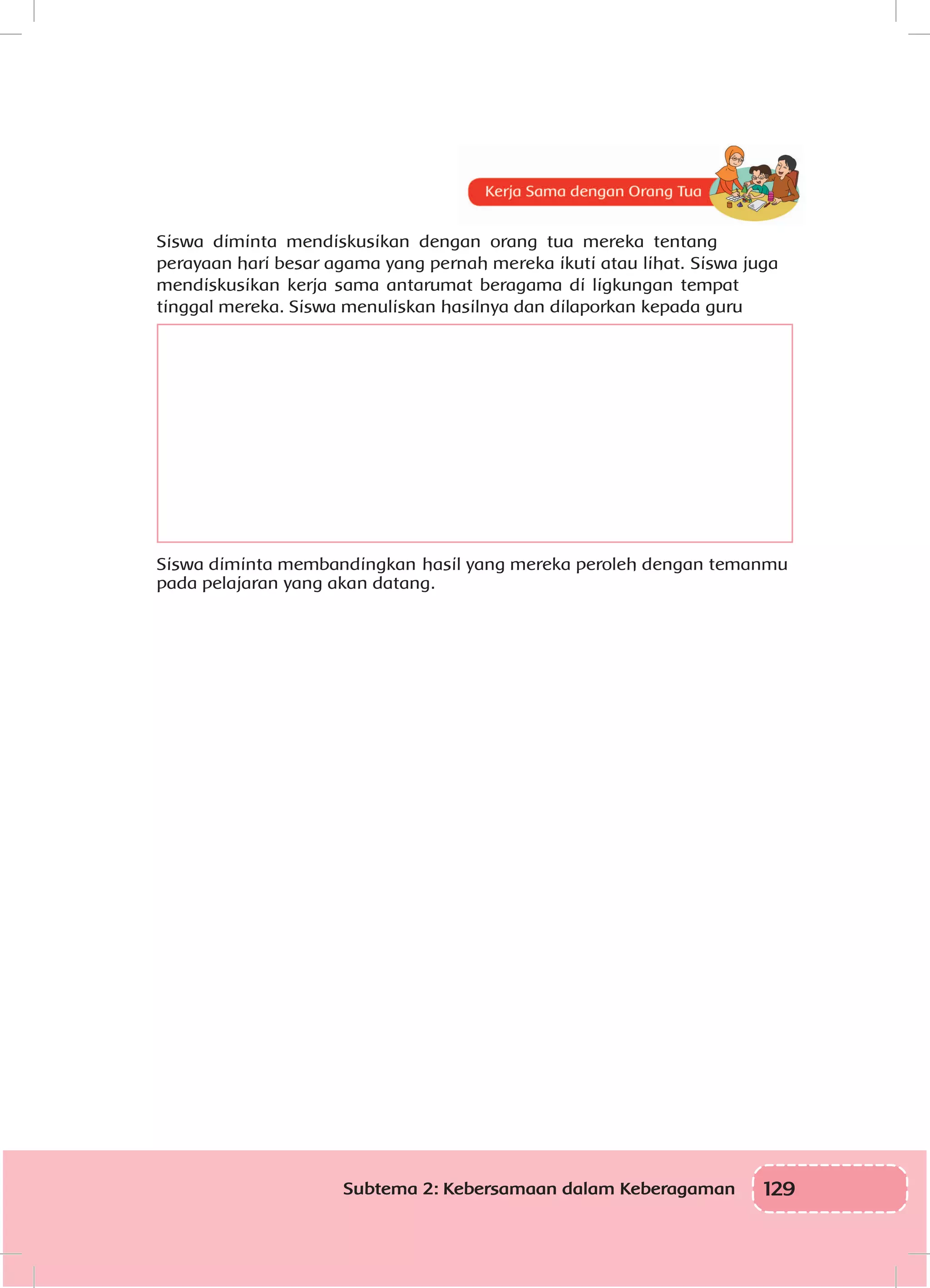129Subtema 2: Kebersamaan dalam Keberagaman
Siswa diminta mendiskusikan dengan orang tua mereka tentang
perayaan hari besar agama yang pernah mereka ikuti atau lihat. Siswa juga
mendiskusikan kerja sama antarumat beragama di ligkungan tempat
tinggal mereka. Siswa menuliskan hasilnya dan dilaporkan kepada guru
Siswa	diminta membandingkan	hasil yang mereka peroleh dengan temanmu
pada pelajaran yang akan datang.
 