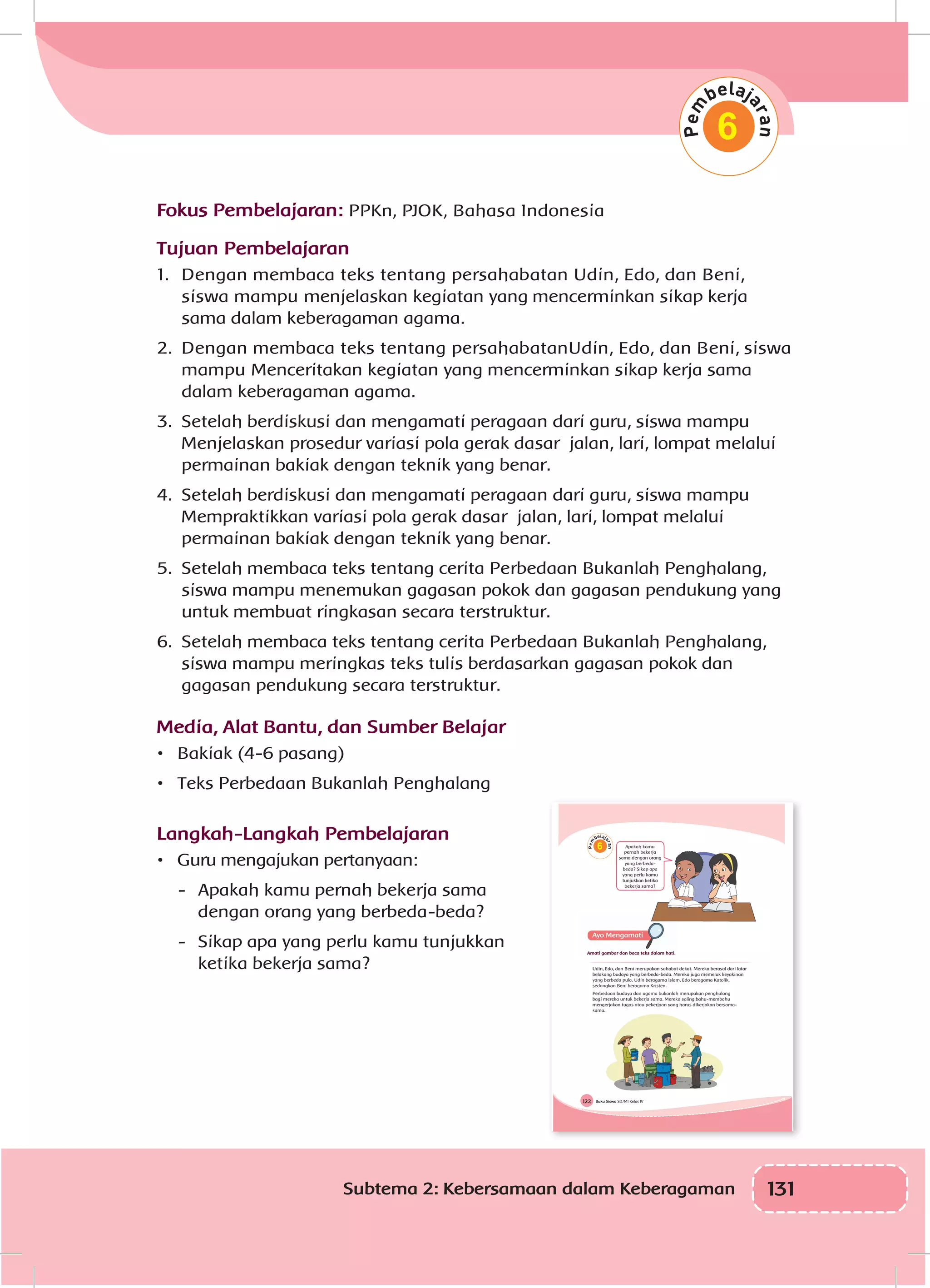 131Subtema 2: Kebersamaan dalam Keberagaman
6
Fokus Pembelajaran: PPKn, PJOK, Bahasa Indonesia
Tujuan Pembelajaran
1.	 Dengan membaca teks tentang persahabatan Udin, Edo, dan Beni,
siswa mampu menjelaskan kegiatan yang mencerminkan sikap kerja
sama dalam keberagaman agama.
2.	 Dengan membaca teks tentang persahabatanUdin, Edo, dan Beni, siswa
mampu Menceritakan kegiatan yang mencerminkan sikap kerja sama
dalam keberagaman agama.
3.	 Setelah berdiskusi dan mengamati peragaan dari guru, siswa mampu
Menjelaskan prosedur variasi pola gerak dasar jalan, lari, lompat melalui
permainan bakiak dengan teknik yang benar.
4.	 Setelah berdiskusi dan mengamati peragaan dari guru, siswa mampu
Mempraktikkan variasi pola gerak dasar jalan, lari, lompat melalui
permainan bakiak dengan teknik yang benar.
5.	 Setelah membaca teks tentang cerita Perbedaan Bukanlah Penghalang,
siswa mampu menemukan gagasan pokok dan gagasan pendukung yang
untuk membuat ringkasan secara terstruktur.
6.	 Setelah membaca teks tentang cerita Perbedaan Bukanlah Penghalang,
siswa mampu meringkas teks tulis berdasarkan gagasan pokok dan
gagasan pendukung secara terstruktur.
Media, Alat Bantu, dan Sumber Belajar
•	 Bakiak (4-6 pasang)
•	 Teks Perbedaan Bukanlah Penghalang
Langkah-Langkah Pembelajaran
•	 Guru mengajukan pertanyaan:
-	 Apakah kamu pernah bekerja sama
dengan orang yang berbeda-beda?
-	 Sikap apa yang perlu kamu tunjukkan
ketika bekerja sama?
Buku Siswa SD/MI Kelas IV122
6 Apakah kamu
pernah bekerja
sama dengan orang
yang berbeda-
beda? Sikap apa
yang perlu kamu
tunjukkan ketika
bekerja sama?
Amati gambar dan baca teks dalam hati.
Udin, Edo, dan Beni merupakan sahabat dekat. Mereka berasal dari latar
belakang budaya yang berbeda-beda. Mereka juga memeluk keyakinan
yang berbeda pula. Udin beragama Islam, Edo beragama Katolik,
sedangkan Beni beragama Kristen.
Perbedaan budaya dan agama bukanlah merupakan penghalang
bagi mereka untuk bekerja sama. Mereka saling bahu-membahu
mengerjakan tugas atau pekerjaan yang harus dikerjakan bersama-
sama.
 