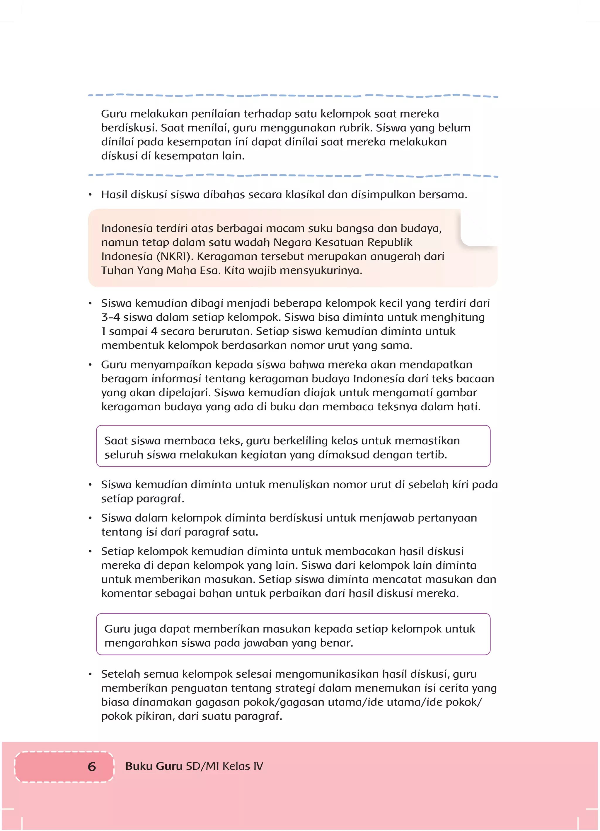 6 Buku Guru SD/MI Kelas IV
Guru melakukan penilaian terhadap satu kelompok saat mereka
berdiskusi. Saat menilai, guru menggunakan rubrik. Siswa yang belum
dinilai pada kesempatan ini dapat dinilai saat mereka melakukan
diskusi di kesempatan lain.
•	 Hasil diskusi siswa dibahas secara klasikal dan disimpulkan bersama.
Indonesia terdiri atas berbagai macam suku bangsa dan budaya,
namun tetap dalam satu wadah Negara Kesatuan Republik
Indonesia (NKRI). Keragaman tersebut merupakan anugerah dari
Tuhan Yang Maha Esa. Kita wajib mensyukurinya.
•	 Siswa kemudian dibagi menjadi beberapa kelompok kecil yang terdiri dari
3-4 siswa dalam setiap kelompok. Siswa bisa diminta untuk menghitung
1 sampai 4 secara berurutan. Setiap siswa kemudian diminta untuk
membentuk kelompok berdasarkan nomor urut yang sama.
•	 Guru menyampaikan kepada siswa bahwa mereka akan mendapatkan
beragam informasi tentang keragaman budaya Indonesia dari teks bacaan
yang akan dipelajari. Siswa kemudian diajak untuk mengamati gambar
keragaman budaya yang ada di buku dan membaca teksnya dalam hati.
Saat siswa membaca teks, guru berkeliling kelas untuk memastikan
seluruh siswa melakukan kegiatan yang dimaksud dengan tertib.
•	 Siswa kemudian diminta untuk menuliskan nomor urut di sebelah kiri pada
setiap paragraf.
•	 Siswa dalam kelompok diminta berdiskusi untuk menjawab pertanyaan
tentang isi dari paragraf satu.
•	 Setiap kelompok kemudian diminta untuk membacakan hasil diskusi
mereka di depan kelompok yang lain. Siswa dari kelompok lain diminta
untuk memberikan masukan. Setiap siswa diminta mencatat masukan dan
komentar sebagai bahan untuk perbaikan dari hasil diskusi mereka.
Guru juga dapat memberikan masukan kepada setiap kelompok untuk
mengarahkan siswa pada jawaban yang benar.
•	 Setelah semua kelompok selesai mengomunikasikan hasil diskusi, guru
memberikan penguatan tentang strategi dalam menemukan isi cerita yang
biasa dinamakan gagasan pokok/gagasan utama/ide utama/ide pokok/
pokok pikiran, dari suatu paragraf.
 