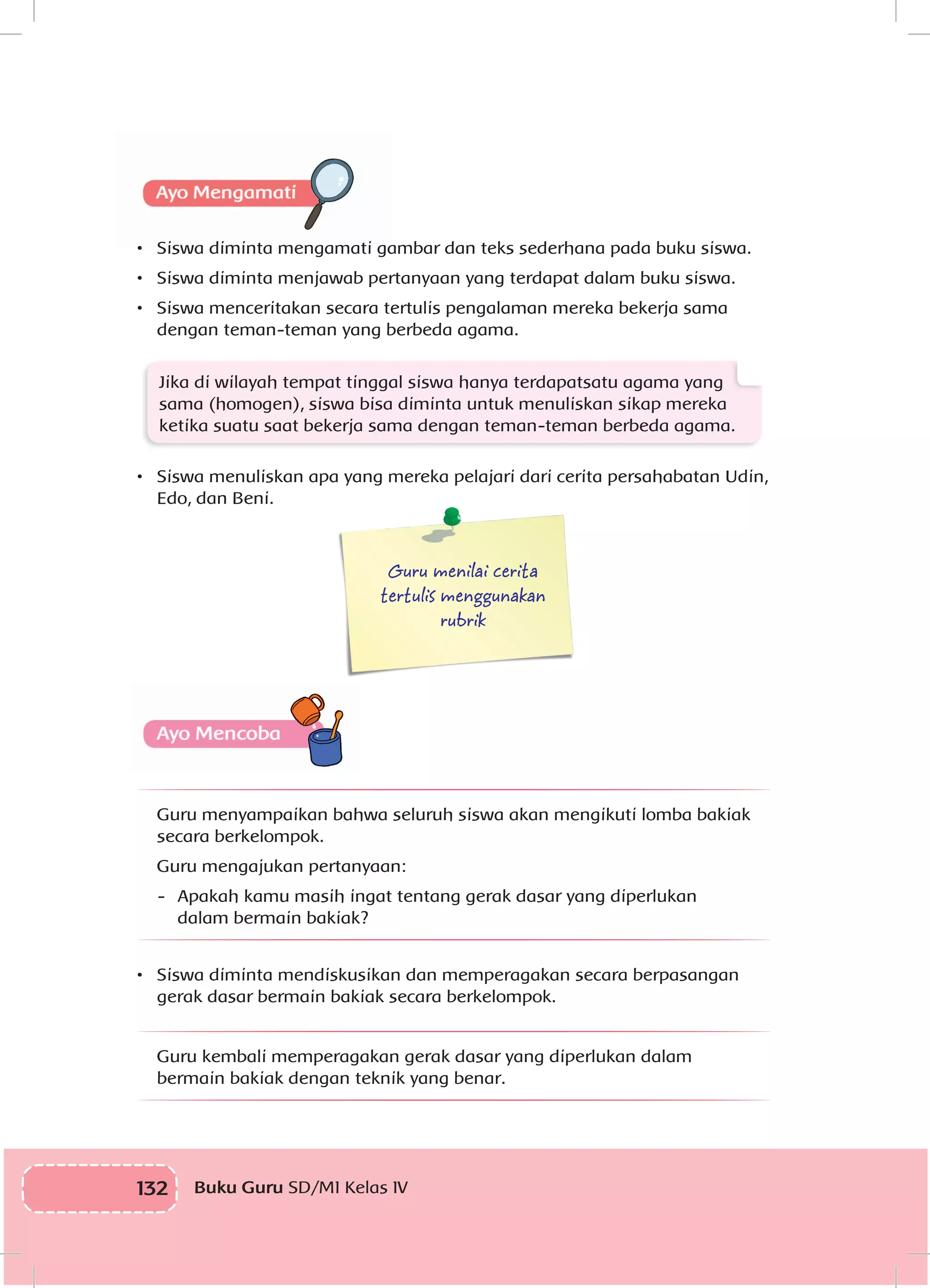 132 Buku Guru SD/MI Kelas IV
•	 Siswa diminta mengamati gambar dan teks sederhana pada buku siswa.
•	 	Siswa diminta menjawab pertanyaan yang terdapat dalam buku siswa.
•	 	Siswa menceritakan secara tertulis pengalaman mereka bekerja sama
dengan teman-teman yang berbeda agama.
Jika di wilayah tempat tinggal siswa hanya terdapatsatu agama yang
sama (homogen), siswa bisa diminta untuk menuliskan sikap mereka
ketika suatu saat bekerja sama dengan teman-teman berbeda agama.
•	 Siswa menuliskan apa yang mereka pelajari dari cerita persahabatan Udin,
Edo, dan Beni.
Guru menilai cerita
tertulis menggunakan
rubrik
Guru menyampaikan bahwa seluruh siswa akan mengikuti lomba bakiak
secara berkelompok.
	 Guru mengajukan pertanyaan:
-	 Apakah kamu masih ingat tentang gerak dasar yang diperlukan
dalam bermain bakiak?
•	 Siswa diminta mendiskusikan dan memperagakan secara berpasangan
gerak dasar bermain bakiak secara berkelompok.
Guru kembali memperagakan gerak dasar yang diperlukan dalam
bermain bakiak dengan teknik yang benar.
 