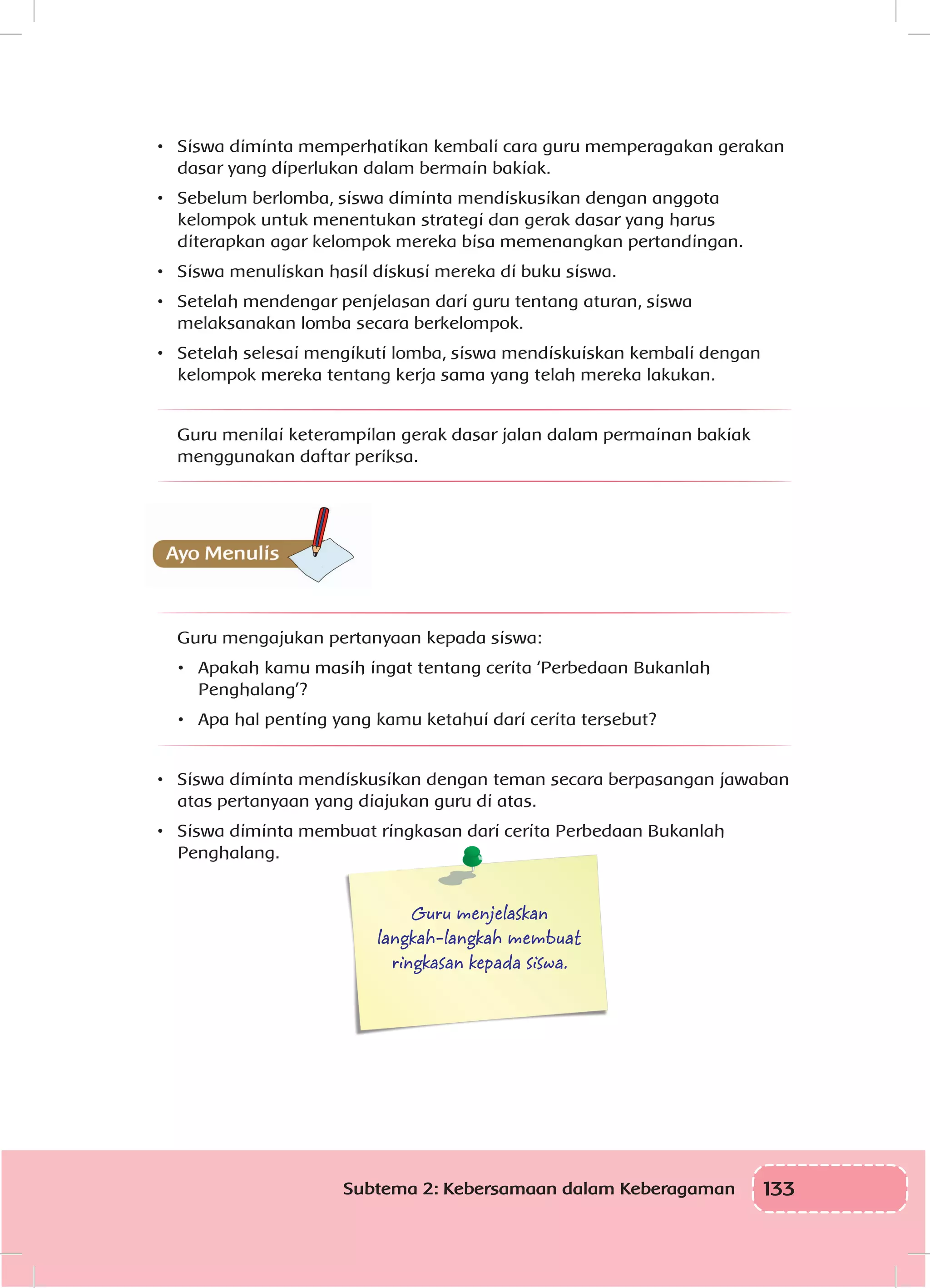 133Subtema 2: Kebersamaan dalam Keberagaman
•	 	Siswa diminta memperhatikan kembali cara guru memperagakan gerakan
dasar yang diperlukan dalam bermain bakiak.
•	 	Sebelum berlomba, siswa diminta mendiskusikan dengan anggota
kelompok untuk menentukan strategi dan gerak dasar yang harus
diterapkan agar kelompok mereka bisa memenangkan pertandingan.
•	 	Siswa menuliskan hasil diskusi mereka di buku siswa.
•	 	Setelah mendengar penjelasan dari guru tentang aturan, siswa
melaksanakan lomba secara berkelompok.
•	 	Setelah selesai mengikuti lomba, siswa mendiskuiskan kembali dengan
kelompok mereka tentang kerja sama yang telah mereka lakukan.
Guru menilai keterampilan gerak dasar jalan dalam permainan bakiak
menggunakan daftar periksa.
Guru mengajukan pertanyaan kepada siswa:
•	 	Apakah kamu masih ingat tentang cerita ‘Perbedaan Bukanlah
Penghalang’?
•	 	Apa hal penting yang kamu ketahui dari cerita tersebut?
•	 	Siswa diminta mendiskusikan dengan teman secara berpasangan jawaban
atas pertanyaan yang diajukan guru di atas.
•	 	Siswa diminta membuat ringkasan dari cerita Perbedaan Bukanlah
Penghalang.
Guru menjelaskan
langkah-langkah membuat
ringkasan kepada siswa.
 