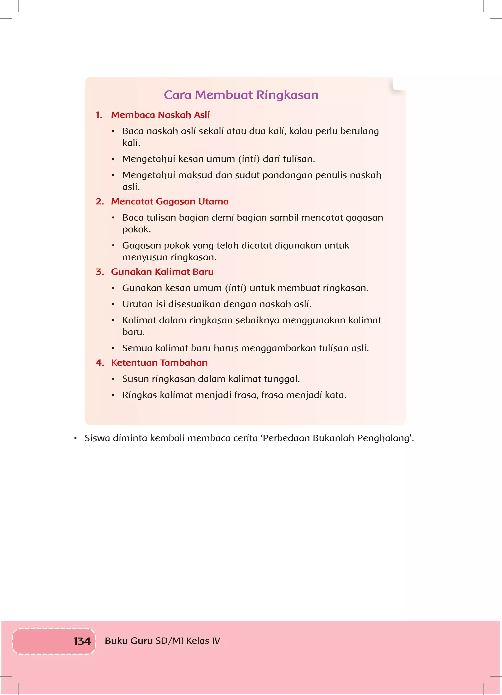 134 Buku Guru SD/MI Kelas IV
Cara Membuat Ringkasan
1.	 Membaca Naskah Asli
•	 	Baca naskah asli sekali atau dua kali, kalau perlu berulang
kali.
•	 	Mengetahui kesan umum (inti) dari tulisan.
•	 	Mengetahui maksud dan sudut pandangan penulis naskah
asli.
2.	 Mencatat Gagasan Utama
•	 	Baca tulisan bagian demi bagian sambil mencatat gagasan
pokok.
•	 	Gagasan pokok yang telah dicatat digunakan untuk
menyusun ringkasan.
3.	 Gunakan Kalimat Baru
•	 	Gunakan kesan umum (inti) untuk membuat ringkasan.
•	 	Urutan isi disesuaikan dengan naskah asli.
•	 	Kalimat dalam ringkasan sebaiknya menggunakan kalimat
baru.
•	 	Semua kalimat baru harus menggambarkan tulisan asli.
4.	 Ketentuan Tambahan
•	 	Susun ringkasan dalam kalimat tunggal.
•	 	Ringkas kalimat menjadi frasa, frasa menjadi kata.
•	 	Siswa diminta kembali membaca cerita ‘Perbedaan Bukanlah Penghalang’.
 