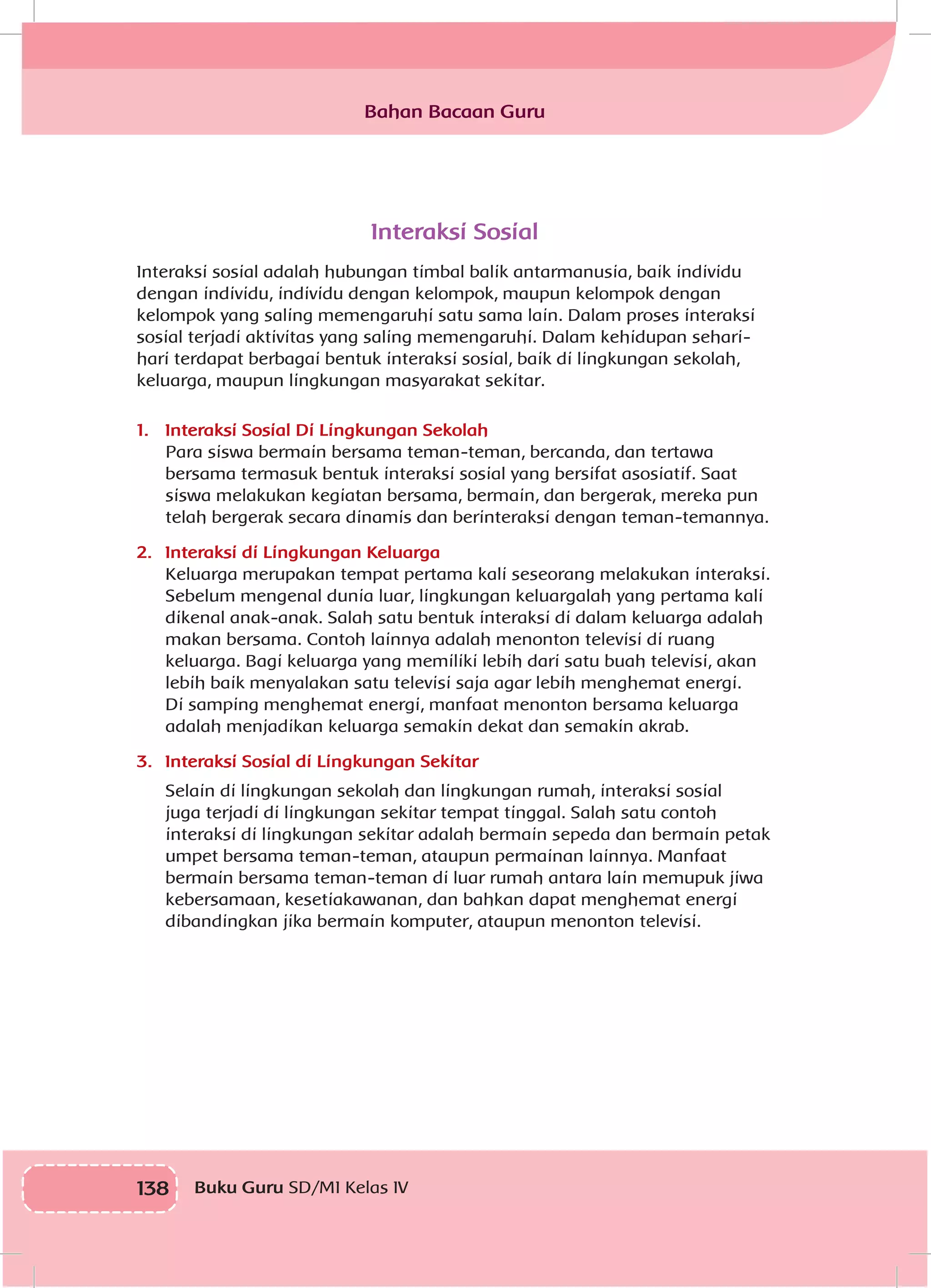 138 Buku Guru SD/MI Kelas IV
Interaksi Sosial
Interaksi sosial adalah hubungan timbal balik antarmanusia, baik individu
dengan individu, individu dengan kelompok, maupun kelompok dengan
kelompok yang saling memengaruhi satu sama lain. Dalam proses interaksi
sosial terjadi aktivitas yang saling memengaruhi. Dalam kehidupan sehari-
hari terdapat berbagai bentuk interaksi sosial, baik di lingkungan sekolah,
keluarga, maupun lingkungan masyarakat sekitar.
1.	 Interaksi Sosial Di Lingkungan Sekolah
Para siswa bermain bersama teman-teman, bercanda, dan tertawa
bersama termasuk bentuk interaksi sosial yang bersifat asosiatif. Saat
siswa melakukan kegiatan bersama, bermain, dan bergerak, mereka pun
telah bergerak secara dinamis dan berinteraksi dengan teman-temannya.
2.	 Interaksi di Lingkungan Keluarga
Keluarga merupakan tempat pertama kali seseorang melakukan interaksi.
Sebelum mengenal dunia luar, lingkungan keluargalah yang pertama kali
dikenal anak-anak. Salah satu bentuk interaksi di dalam keluarga adalah
makan bersama. Contoh lainnya adalah menonton televisi di ruang
keluarga. Bagi keluarga yang memiliki lebih dari satu buah televisi, akan
lebih baik menyalakan satu televisi saja agar lebih menghemat energi.
Di samping menghemat energi, manfaat menonton bersama keluarga
adalah menjadikan keluarga semakin dekat dan semakin akrab.
3.	 Interaksi Sosial di Lingkungan Sekitar
Selain di lingkungan sekolah dan lingkungan rumah, interaksi sosial
juga terjadi di lingkungan sekitar tempat tinggal. Salah satu contoh
interaksi di lingkungan sekitar adalah bermain sepeda dan bermain petak
umpet bersama teman-teman, ataupun permainan lainnya. Manfaat
bermain bersama teman-teman di luar rumah antara lain memupuk jiwa
kebersamaan, kesetiakawanan, dan bahkan dapat menghemat energi
dibandingkan jika bermain komputer, ataupun menonton televisi.
Bahan Bacaan Guru
 
