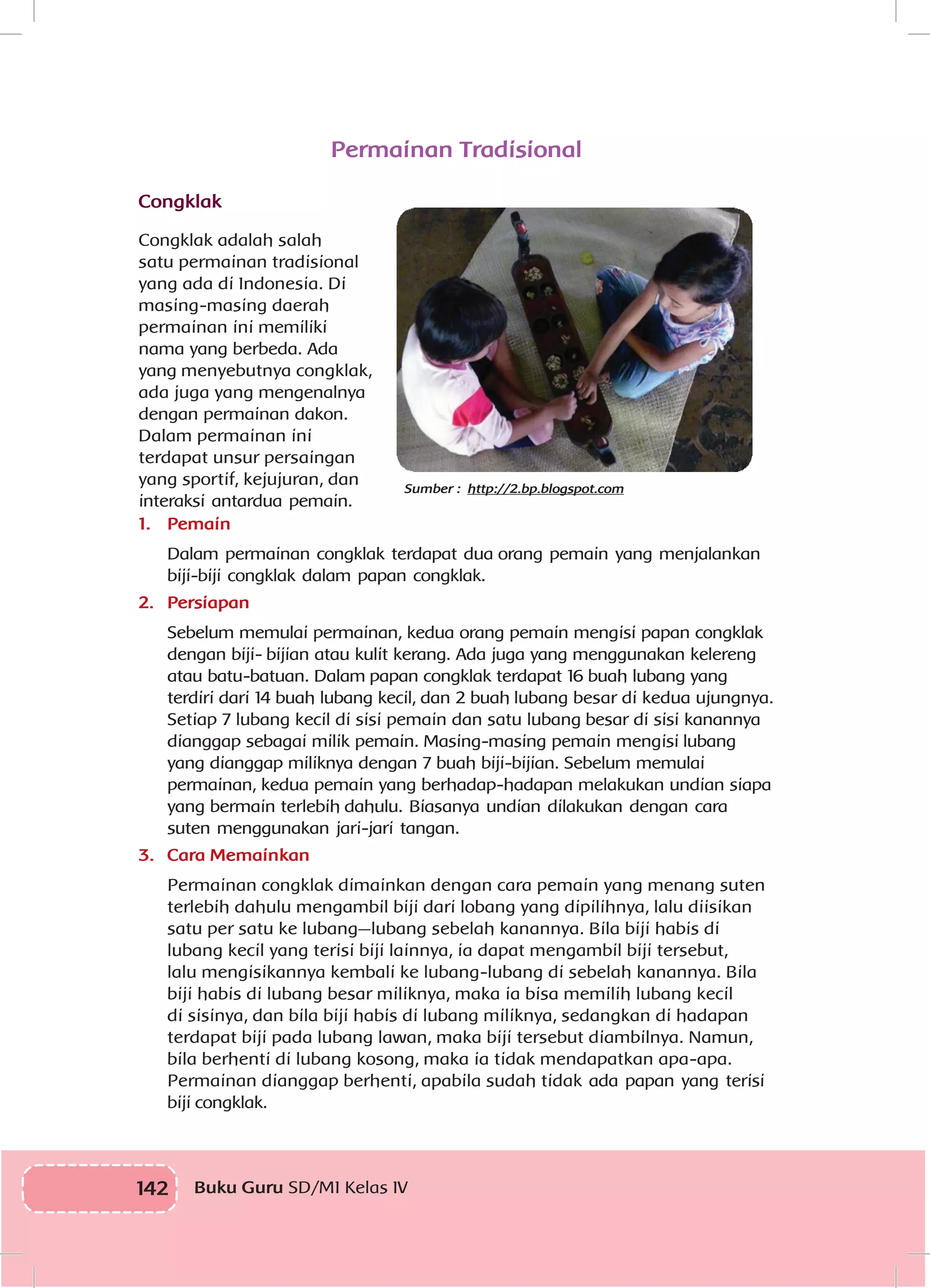 142 Buku Guru SD/MI Kelas IV
Permainan Tradisional
Congklak
Congklak adalah salah
satu permainan tradisional
yang ada di Indonesia. Di
masing-masing daerah
permainan ini memiliki
nama yang berbeda. Ada
yang menyebutnya congklak,
ada juga yang mengenalnya
dengan permainan dakon.
Dalam permainan ini
terdapat unsur persaingan
yang sportif, kejujuran, dan
interaksi antardua pemain.
1.	 Pemain
Dalam permainan congklak terdapat dua orang pemain yang menjalankan
biji-biji congklak dalam papan congklak.
2.	 Persiapan
Sebelum memulai permainan, kedua orang pemain mengisi papan congklak
dengan biji- bijian atau kulit kerang. Ada juga yang menggunakan kelereng
atau batu-batuan. Dalam papan congklak terdapat 16 buah lubang yang
terdiri dari 14 buah lubang kecil, dan 2 buah lubang besar di kedua ujungnya.
Setiap 7 lubang kecil di sisi pemain dan satu lubang besar di sisi kanannya
dianggap sebagai milik pemain. Masing-masing pemain mengisi lubang
yang dianggap miliknya dengan 7 buah biji-bijian. Sebelum memulai
permainan, kedua pemain yang berhadap-hadapan melakukan undian siapa
yang bermain terlebih dahulu. Biasanya undian dilakukan dengan cara
suten menggunakan jari-jari tangan.
3.	 Cara Memainkan
Permainan congklak dimainkan dengan cara pemain yang menang suten
terlebih dahulu mengambil biji dari lobang yang dipilihnya, lalu diisikan
satu per satu ke lubang—lubang sebelah kanannya. Bila biji habis di
lubang kecil yang terisi biji lainnya, ia dapat mengambil biji tersebut,
lalu mengisikannya kembali ke lubang-lubang di sebelah kanannya. Bila
biji habis di lubang besar miliknya, maka ia bisa memilih lubang kecil
di sisinya, dan bila biji habis di lubang miliknya, sedangkan di hadapan
terdapat biji pada lubang lawan, maka biji tersebut diambilnya. Namun,
bila berhenti di lubang kosong, maka ia tidak mendapatkan apa-apa.
Permainan dianggap berhenti, apabila sudah tidak ada papan yang terisi
biji congklak.
Sumber : http://2.bp.blogspot.com
 