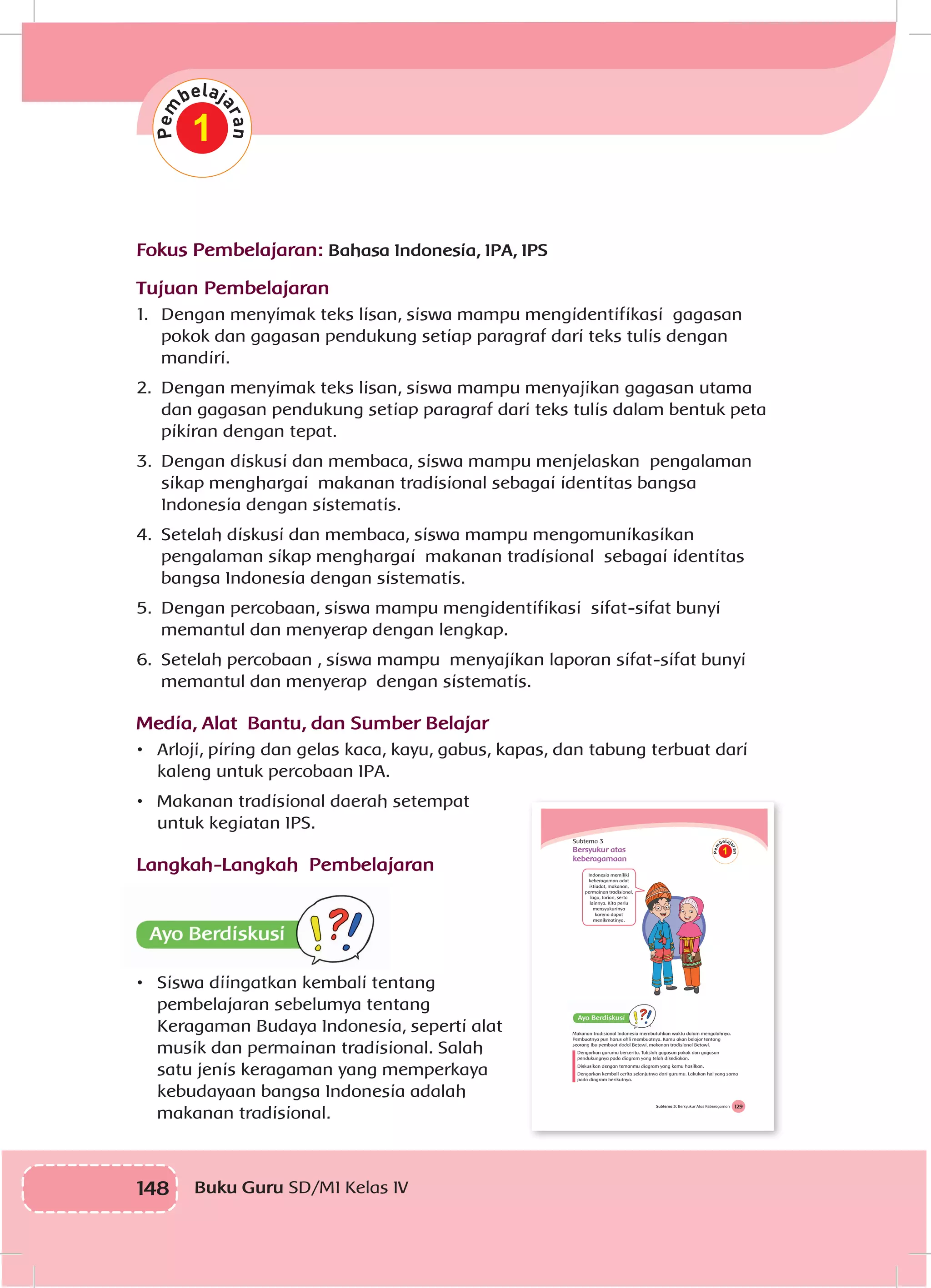 148 Buku Guru SD/MI Kelas IV
1
Fokus Pembelajaran: Bahasa Indonesia, IPA, IPS
Tujuan Pembelajaran
1.	 Dengan menyimak teks lisan, siswa mampu mengidentifikasi gagasan
pokok dan gagasan pendukung setiap paragraf dari teks tulis dengan
mandiri.
2.	 Dengan menyimak teks lisan, siswa mampu menyajikan gagasan utama
dan gagasan pendukung setiap paragraf dari teks tulis dalam bentuk peta
pikiran dengan tepat.
3.	 Dengan diskusi dan membaca, siswa mampu menjelaskan pengalaman
sikap menghargai makanan tradisional sebagai identitas bangsa
Indonesia dengan sistematis.
4.	 Setelah diskusi dan membaca, siswa mampu mengomunikasikan
pengalaman sikap menghargai makanan tradisional sebagai identitas
bangsa Indonesia dengan sistematis.
5.	 Dengan percobaan, siswa mampu mengidentifikasi sifat-sifat bunyi
memantul dan menyerap dengan lengkap.
6.	 Setelah percobaan , siswa mampu menyajikan laporan sifat-sifat bunyi
memantul dan menyerap dengan sistematis.
Media, Alat Bantu, dan Sumber Belajar
•	 Arloji, piring dan gelas kaca, kayu, gabus, kapas, dan tabung terbuat dari
kaleng untuk percobaan IPA.
•	 Makanan tradisional daerah setempat
untuk kegiatan IPS.
Langkah-Langkah Pembelajaran
•	 Siswa diingatkan kembali tentang
pembelajaran sebelumya tentang
Keragaman Budaya Indonesia, seperti alat
musik dan permainan tradisional. Salah
satu jenis keragaman yang memperkaya
kebudayaan bangsa Indonesia adalah
makanan tradisional.
129Subtema 3: Bersyukur Atas Keberagaman
Subtema 3
Bersyukur atas
keberagamaan
Indonesia memiliki
keberagaman adat
istiadat, makanan,
permainan tradisional,
lagu, tarian, serta
lainnya. Kita perlu
mensyukurinya
karena dapat
menikmatinya.
1
Makanan tradisional Indonesia membutuhkan waktu dalam mengolahnya.
Pembuatnya pun harus ahli membuatnya. Kamu akan belajar tentang
seorang ibu pembuat dodol Betawi, makanan tradisional Betawi.
Dengarkan gurumu bercerita. Tulislah gagasan pokok dan gagasan
pendukungnya pada diagram yang telah disediakan.
Diskusikan dengan temanmu diagram yang kamu hasilkan.
Dengarkan kembali cerita selanjutnya dari gurumu. Lakukan hal yang sama
pada diagram berikutnya.
 