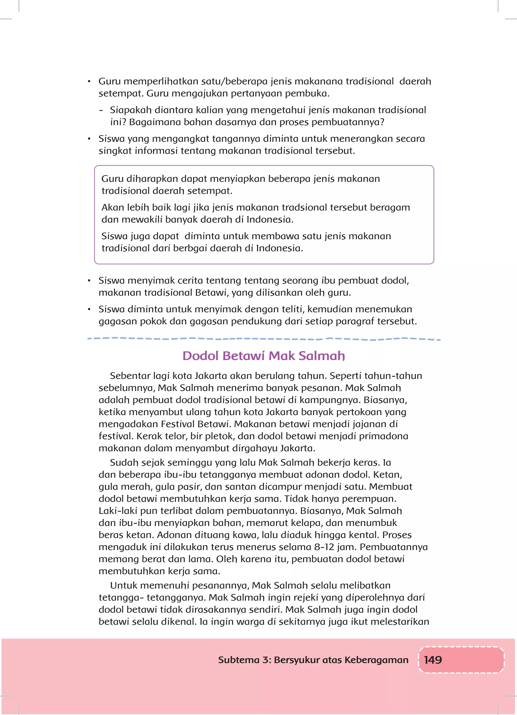 149Subtema 3: Bersyukur atas Keberagaman
•	 Guru memperlihatkan satu/beberapa jenis makanana tradisional daerah
setempat. Guru mengajukan pertanyaan pembuka.
-	 Siapakah diantara kalian yang mengetahui jenis makanan tradisional
ini? Bagaimana bahan dasarnya dan proses pembuatannya?
•	 Siswa yang mengangkat tangannya diminta untuk menerangkan secara
singkat informasi tentang makanan tradisional tersebut.
Guru diharapkan dapat menyiapkan beberapa jenis makanan
tradisional daerah setempat.
Akan lebih baik lagi jika jenis makanan tradsional tersebut beragam
dan mewakili banyak daerah di Indonesia.
Siswa juga dapat diminta untuk membawa satu jenis makanan
tradisional dari berbgai daerah di Indonesia.
•	 Siswa menyimak cerita tentang tentang seorang ibu pembuat dodol,
makanan tradisional Betawi, yang dilisankan oleh guru.
•	 Siswa diminta untuk menyimak dengan teliti, kemudian menemukan
gagasan pokok dan gagasan pendukung dari setiap paragraf tersebut.
Dodol Betawi Mak Salmah
Sebentar lagi kota Jakarta akan berulang tahun. Seperti tahun-tahun
sebelumnya, Mak Salmah menerima banyak pesanan. Mak Salmah
adalah pembuat dodol tradisional betawi di kampungnya. Biasanya,
ketika menyambut ulang tahun kota Jakarta banyak pertokoan yang
mengadakan Festival Betawi. Makanan betawi menjadi jajanan di
festival. Kerak telor, bir pletok, dan dodol betawi menjadi primadona
makanan dalam menyambut dirgahayu Jakarta.
Sudah sejak seminggu yang lalu Mak Salmah bekerja keras. Ia
dan beberapa ibu-ibu tetangganya membuat adonan dodol. Ketan,
gula merah, gula pasir, dan santan dicampur menjadi satu. Membuat
dodol betawi membutuhkan kerja sama. Tidak hanya perempuan.
Laki-laki pun terlibat dalam pembuatannya. Biasanya, Mak Salmah
dan ibu-ibu menyiapkan bahan, memarut kelapa, dan menumbuk
beras ketan. Adonan dituang kawa, lalu diaduk hingga kental. Proses
mengaduk ini dilakukan terus menerus selama 8-12 jam. Pembuatannya
memang berat dan lama. Oleh karena itu, pembuatan dodol betawi
membutuhkan kerja sama.
Untuk memenuhi pesanannya, Mak Salmah selalu melibatkan
tetangga- tetangganya. Mak Salmah ingin rejeki yang diperolehnya dari
dodol betawi tidak dirasakannya sendiri. Mak Salmah juga ingin dodol
betawi selalu dikenal. Ia ingin warga di sekitarnya juga ikut melestarikan
 