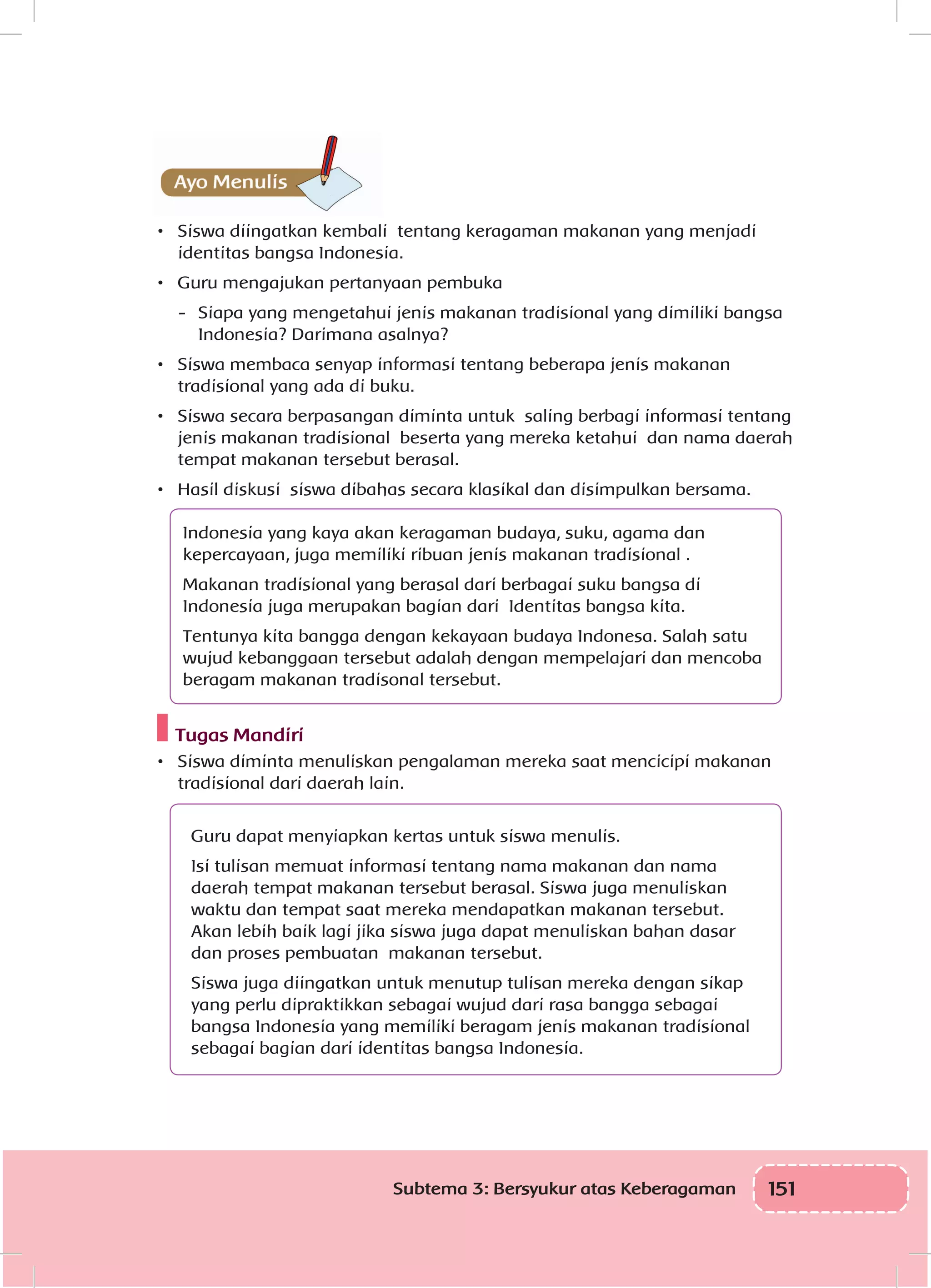 151Subtema 3: Bersyukur atas Keberagaman
•	 Siswa diingatkan kembali tentang keragaman makanan yang menjadi
identitas bangsa Indonesia.
•	 Guru mengajukan pertanyaan pembuka
-	 Siapa yang mengetahui jenis makanan tradisional yang dimiliki bangsa
Indonesia? Darimana asalnya?
•	 Siswa membaca senyap informasi tentang beberapa jenis makanan
tradisional yang ada di buku.
•	 Siswa secara berpasangan diminta untuk saling berbagi informasi tentang
jenis makanan tradisional beserta yang mereka ketahui dan nama daerah
tempat makanan tersebut berasal.
•	 Hasil diskusi siswa dibahas secara klasikal dan disimpulkan bersama.
Indonesia yang kaya akan keragaman budaya, suku, agama dan
kepercayaan, juga memiliki ribuan jenis makanan tradisional .
Makanan tradisional yang berasal dari berbagai suku bangsa di
Indonesia juga merupakan bagian dari Identitas bangsa kita.
Tentunya kita bangga dengan kekayaan budaya Indonesa. Salah satu
wujud kebanggaan tersebut adalah dengan mempelajari dan mencoba
beragam makanan tradisonal tersebut.
Tugas Mandiri
•	 Siswa diminta menuliskan pengalaman mereka saat mencicipi makanan
tradisional dari daerah lain.
Guru dapat menyiapkan kertas untuk siswa menulis.
Isi tulisan memuat informasi tentang nama makanan dan nama
daerah tempat makanan tersebut berasal. Siswa juga menuliskan
waktu dan tempat saat mereka mendapatkan makanan tersebut.
Akan lebih baik lagi jika siswa juga dapat menuliskan bahan dasar
dan proses pembuatan makanan tersebut.
Siswa juga diingatkan untuk menutup tulisan mereka dengan sikap
yang perlu dipraktikkan sebagai wujud dari rasa bangga sebagai
bangsa Indonesia yang memiliki beragam jenis makanan tradisional
sebagai bagian dari identitas bangsa Indonesia.
 