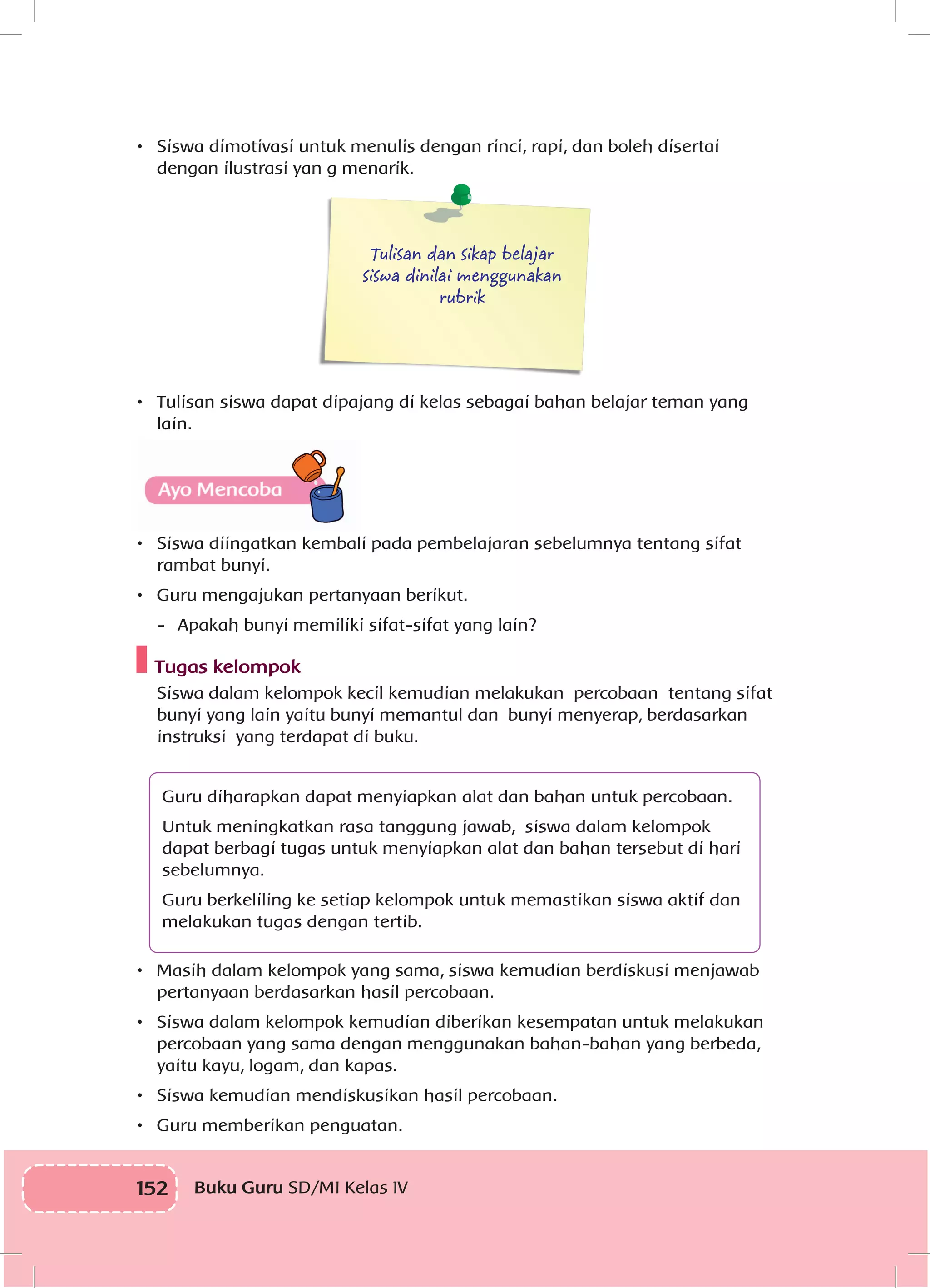 152 Buku Guru SD/MI Kelas IV
•	 Siswa dimotivasi untuk menulis dengan rinci, rapi, dan boleh disertai
dengan ilustrasi yan g menarik.
Tulisan dan sikap belajar
siswa dinilai menggunakan
rubrik
•	 Tulisan siswa dapat dipajang di kelas sebagai bahan belajar teman yang
lain.
•	 Siswa diingatkan kembali pada pembelajaran sebelumnya tentang sifat
rambat bunyi.
•	 Guru mengajukan pertanyaan berikut.
-	 Apakah bunyi memiliki sifat-sifat yang lain?
Tugas kelompok
Siswa dalam kelompok kecil kemudian melakukan percobaan tentang sifat
bunyi yang lain yaitu bunyi memantul dan bunyi menyerap, berdasarkan
instruksi yang terdapat di buku.
Guru diharapkan dapat menyiapkan alat dan bahan untuk percobaan.
Untuk meningkatkan rasa tanggung jawab, siswa dalam kelompok
dapat berbagi tugas untuk menyiapkan alat dan bahan tersebut di hari
sebelumnya.
Guru berkeliling ke setiap kelompok untuk memastikan siswa aktif dan
melakukan tugas dengan tertib.
•	 Masih dalam kelompok yang sama, siswa kemudian berdiskusi menjawab
pertanyaan berdasarkan hasil percobaan.
•	 Siswa dalam kelompok kemudian diberikan kesempatan untuk melakukan
percobaan yang sama dengan menggunakan bahan-bahan yang berbeda,
yaitu kayu, logam, dan kapas.
•	 Siswa kemudian mendiskusikan hasil percobaan.
•	 Guru memberikan penguatan.
 