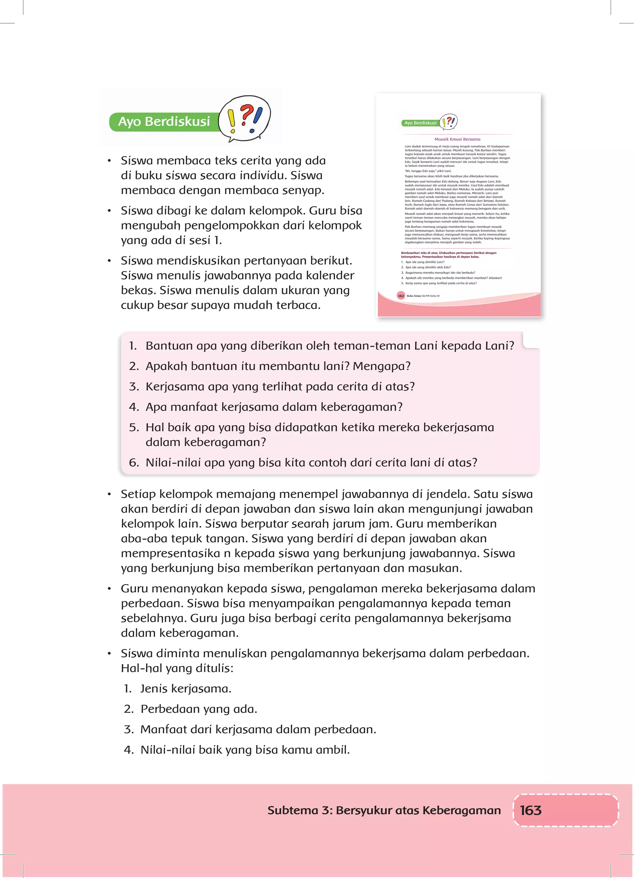 163Subtema 3: Bersyukur atas Keberagaman
•	 Siswa membaca teks cerita yang ada
di buku siswa secara individu. Siswa
membaca dengan membaca senyap.
•	 Siswa dibagi ke dalam kelompok. Guru bisa
mengubah pengelompokkan dari kelompok
yang ada di sesi 1.
•	 Siswa mendiskusikan pertanyaan berikut.
Siswa menulis jawabannya pada kalender
bekas. Siswa menulis dalam ukuran yang
cukup besar supaya mudah terbaca.
	
1.	 Bantuan apa yang diberikan oleh teman-teman Lani kepada Lani?
2.	 Apakah bantuan itu membantu lani? Mengapa?
3.	 Kerjasama apa yang terlihat pada cerita di atas?
4.	 Apa manfaat kerjasama dalam keberagaman?
5.	 Hal baik apa yang bisa didapatkan ketika mereka bekerjasama
dalam keberagaman?
6.	 Nilai-nilai apa yang bisa kita contoh dari cerita lani di atas?
•	 Setiap kelompok memajang menempel jawabannya di jendela. Satu siswa
akan berdiri di depan jawaban dan siswa lain akan mengunjungi jawaban
kelompok lain. Siswa berputar searah jarum jam. Guru memberikan
aba-aba tepuk tangan. Siswa yang berdiri di depan jawaban akan
mempresentasika n kepada siswa yang berkunjung jawabannya. Siswa
yang berkunjung bisa memberikan pertanyaan dan masukan.
•	 Guru menanyakan kepada siswa, pengalaman mereka bekerjasama dalam
perbedaan. Siswa bisa menyampaikan pengalamannya kepada teman
sebelahnya. Guru juga bisa berbagi cerita pengalamannya bekerjsama
dalam keberagaman.
•	 Siswa diminta menuliskan pengalamannya bekerjsama dalam perbedaan.
Hal-hal yang ditulis:
1.	 Jenis kerjasama.
2.	 Perbedaan yang ada.
3.	 Manfaat dari kerjasama dalam perbedaan.
4.	 Nilai-nilai baik yang bisa kamu ambil.
Buku Siswa SD/MI Kelas IV142
Mozaik Kreasi Bersama
Lani duduk termenung di meja ruang tengah rumahnya. Di hadapannya
terbentang sebuah karton besar. Masih kosong. Pak Burhan memberi
tugas kepada anak-anak untuk membuat mozaik kreasi sendiri. Tugas
tersebut harus dilakukan secara berpasangan. Lani berpasangan dengan
Edo. Sejak kemarin Lani sudah mencari ide untuk tugas tersebut, tetapi
ia belum menemukan yang sesuai.
“Ah, tunggu Edo saja,” pikir Lani.
Tugas bersama akan lebih baik hasilnya jika dikerjakan bersama.
Beberapa saat kemudian Edo datang. Benar saja dugaan Lani, Edo
sudah mempunyai ide untuk mozaik mereka. Usul Edo adalah membuat
mozaik rumah adat. Edo berasal dari Maluku. Ia sudah punya contoh
gambar rumah adat Maluku. Baileo namanya. Menarik. Lani pun
memberi usul untuk membuat juga mozaik rumah adat dari daerah
lain. Rumah Gadang dari Padang, Rumah Kebaya dari Betawi, Rumoh
Aceh, Rumah Joglo dari Jawa, atau Rumah Limas dari Sumatera Selatan.
Rumah adat daerah-daerah di Indonesia memang beragam dan unik.
Mozaik rumah adat akan menjadi kreasi yang menarik. Selain itu, ketika
nanti teman-teman mencoba merangkai mozaik, mereka akan belajar
juga tentang keragaman rumah adat Indonesia.
Pak Burhan memang sengaja memberikan tugas membuat mozaik
secara berpasangan. Bukan hanya untuk mengasah kreativitas, tetapi
juga memunculkan diskusi, mengasah kerja sama, serta memecahkan
masalah bersama-sama. Sama seperti mozaik. Ketika keping-kepingnya
digabungkan menjelma menjadi gambar yang indah.
Berdasarkan teks di atas. Diskusikan pertanyaan berikut dengan
kelompokmu. Presentasikan hasilnya di depan kelas.
1. Apa ide yang dimiliki Lani?
2. Apa ide yang dimiliki oleh Edo?
3. Bagaimana mereka menyikapi ide-ide berbeda?
4. Apakah ide mereka yang berbeda memberikan manfaat? Jelaskan!
5. Kerja sama apa yang terlihat pada cerita di atas?
 
