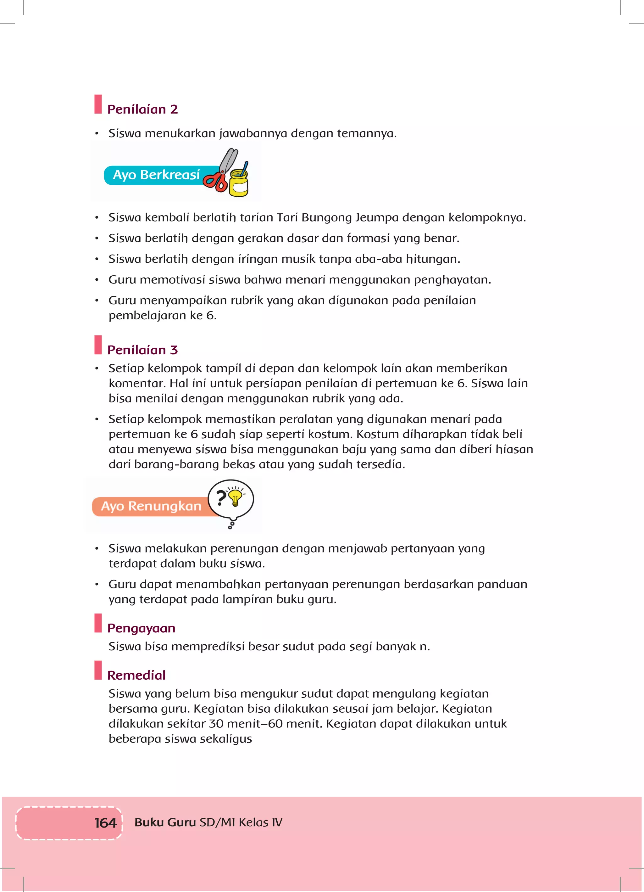 164 Buku Guru SD/MI Kelas IV
Penilaian 2
•	 Siswa menukarkan jawabannya dengan temannya.
•	 Siswa kembali berlatih tarian Tari Bungong Jeumpa dengan kelompoknya.
•	 Siswa berlatih dengan gerakan dasar dan formasi yang benar.
•	 Siswa berlatih dengan iringan musik tanpa aba-aba hitungan.
•	 Guru memotivasi siswa bahwa menari menggunakan penghayatan.
•	 Guru menyampaikan rubrik yang akan digunakan pada penilaian
pembelajaran ke 6.
Penilaian 3
•	 Setiap kelompok tampil di depan dan kelompok lain akan memberikan
komentar. Hal ini untuk persiapan penilaian di pertemuan ke 6. Siswa lain
bisa menilai dengan menggunakan rubrik yang ada.
•	 Setiap kelompok memastikan peralatan yang digunakan menari pada
pertemuan ke 6 sudah siap seperti kostum. Kostum diharapkan tidak beli
atau menyewa siswa bisa menggunakan baju yang sama dan diberi hiasan
dari barang-barang bekas atau yang sudah tersedia.
•	 Siswa melakukan perenungan dengan menjawab pertanyaan yang
terdapat dalam buku siswa.
•	 Guru dapat menambahkan pertanyaan perenungan berdasarkan panduan
yang terdapat pada lampiran buku guru.
Pengayaan
Siswa bisa memprediksi besar sudut pada segi banyak n.
Remedial
Siswa yang belum bisa mengukur sudut dapat mengulang kegiatan
bersama guru. Kegiatan bisa dilakukan seusai jam belajar. Kegiatan
dilakukan sekitar 30 menit–60 menit. Kegiatan dapat dilakukan untuk
beberapa siswa sekaligus
 