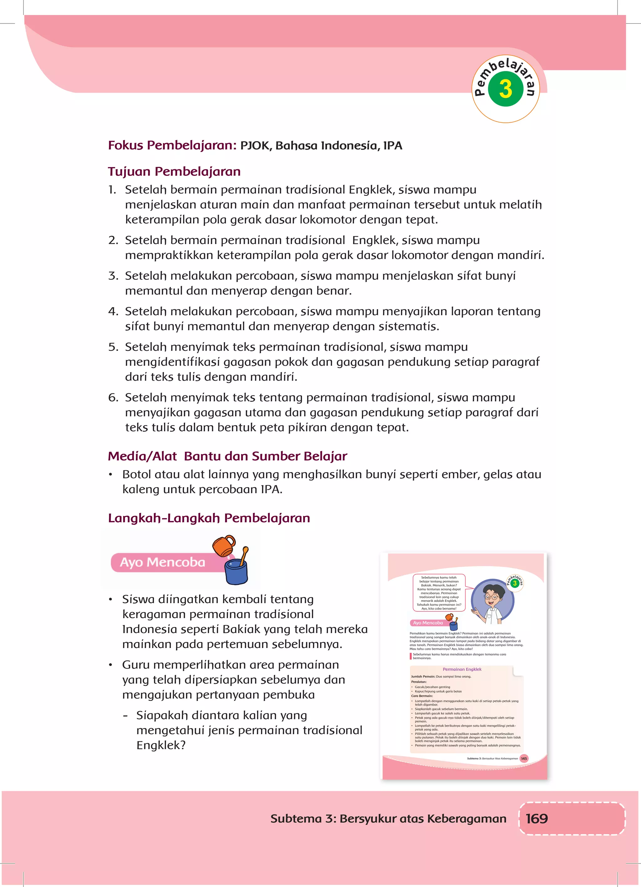 169Subtema 3: Bersyukur atas Keberagaman
Fokus Pembelajaran: PJOK, Bahasa Indonesia, IPA
Tujuan Pembelajaran
1.	 Setelah bermain permainan tradisional Engklek, siswa mampu
menjelaskan aturan main dan manfaat permainan tersebut untuk melatih
keterampilan pola gerak dasar lokomotor dengan tepat.
2.	 Setelah bermain permainan tradisional Engklek, siswa mampu
mempraktikkan keterampilan pola gerak dasar lokomotor dengan mandiri.
3.	 Setelah melakukan percobaan, siswa mampu menjelaskan sifat bunyi
memantul dan menyerap dengan benar.
4.	 Setelah melakukan percobaan, siswa mampu menyajikan laporan tentang
sifat bunyi memantul dan menyerap dengan sistematis.
5.	 Setelah menyimak teks permainan tradisional, siswa mampu
mengidentifikasi gagasan pokok dan gagasan pendukung setiap paragraf
dari teks tulis dengan mandiri.
6.	 Setelah menyimak teks tentang permainan tradisional, siswa mampu
menyajikan gagasan utama dan gagasan pendukung setiap paragraf dari
teks tulis dalam bentuk peta pikiran dengan tepat.
Media/Alat Bantu dan Sumber Belajar
•	 Botol atau alat lainnya yang menghasilkan bunyi seperti ember, gelas atau
kaleng untuk percobaan IPA.
Langkah-Langkah Pembelajaran
•	 Siswa diingatkan kembali tentang
keragaman permainan tradisional
Indonesia seperti Bakiak yang telah mereka
mainkan pada pertemuan sebelumnya.
•	 Guru memperlihatkan area permainan
yang telah dipersiapkan sebelumya dan
mengajukan pertanyaan pembuka
-	 Siapakah diantara kalian yang
mengetahui jenis permainan tradisional
Engklek?
3
145Subtema 3: Bersyukur Atas Keberagaman
3
Sebelumnya kamu telah
belajar tentang permainan
Bakiak. Menarik, bukan?
Kamu tentunya senang dapat
mencobanya. Permainan
tradisional lain yang cukup
menarik adalah Engklek.
Tahukah kamu permainan ini?
Ayo, kita coba bersama!
Pernahkan kamu bermain Engklek? Permainan ini adalah permainan
tradisional yang sangat banyak dimainkan oleh anak-anak di Indonesia.
Engklek merupakan permainan lompat pada bidang datar yang digambar di
atas tanah. Permainan Engklek biasa dimainkan oleh dua sampai lima orang.
Mau tahu cara bermainnya? Ayo, kita coba!
Sebelumnya kamu harus mendiskusikan dengan temanmu cara
bermainnya.
Permainan Engklek
Jumlah Pemain: Dua sampai lima orang.
Peralatan:
• Gacuk/pecahan genting
• Kapur/tepung untuk garis batas
Cara Bermain:
• Lompatlah dengan menggunakan satu kaki di setiap petak-petak yang
telah digambar.
• Siapkanlah gacuk sebelum bermain.
• Lemparlah gacuk ke salah satu petak.
• Petak yang ada gacuk-nya tidak boleh diinjak/ditempati oleh setiap
pemain.
• Lompatlah ke petak berikutnya dengan satu kaki mengelilingi petak-
petak yang ada.
• Pilihlah sebuah petak yang dijadikan sawah setelah menyelesaikan
satu putaran. Petak itu boleh diinjak dengan dua kaki. Pemain lain tidak
boleh menginjak petak itu selama permainan.
• Pemain yang memiliki sawah yang paling banyak adalah pemenangnya.
 