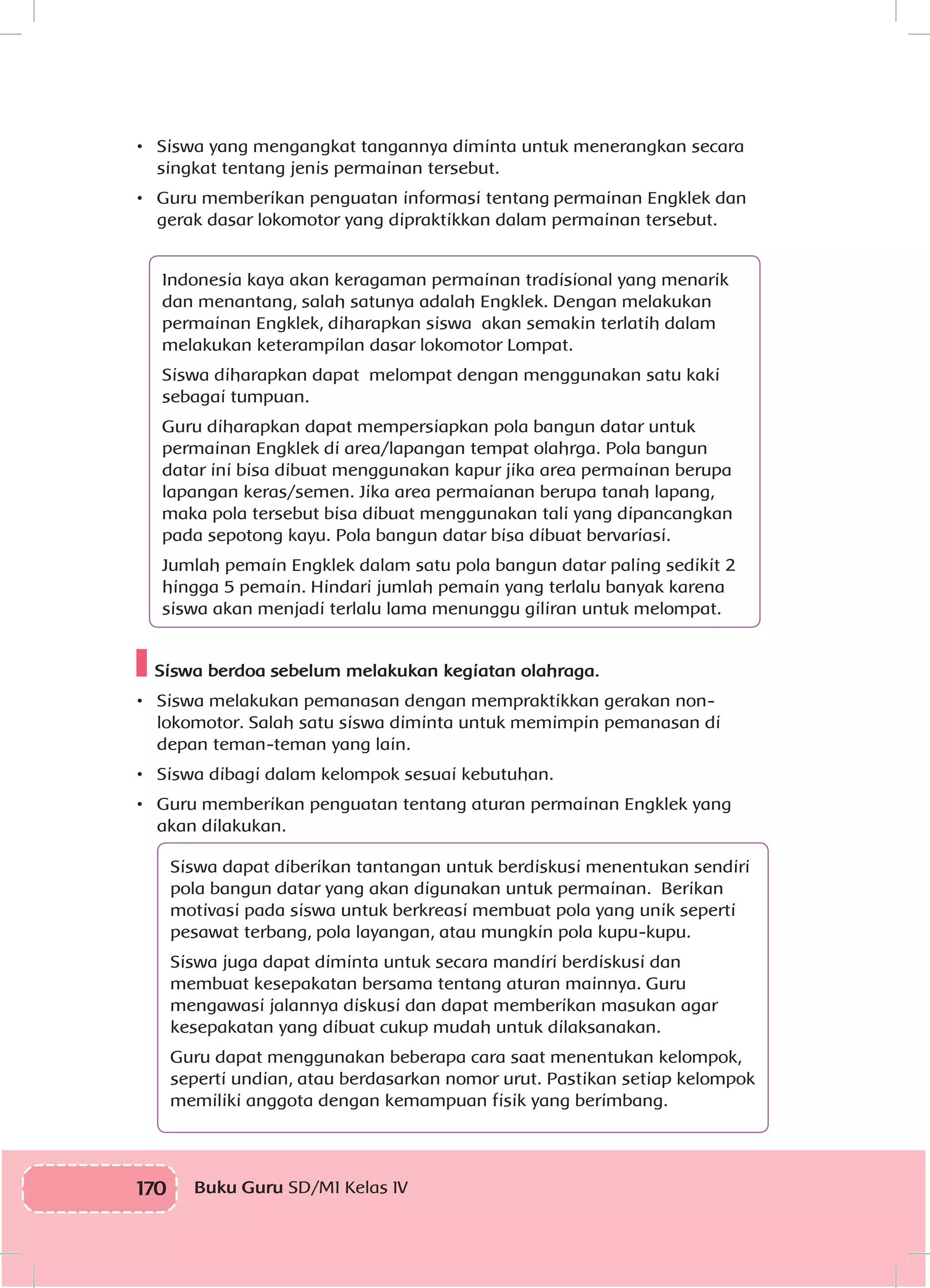 170 Buku Guru SD/MI Kelas IV
•	 Siswa yang mengangkat tangannya diminta untuk menerangkan secara
singkat tentang jenis permainan tersebut.
•	 Guru memberikan penguatan informasi tentang	permainan Engklek dan
gerak dasar lokomotor yang dipraktikkan dalam permainan tersebut.
Indonesia kaya akan keragaman permainan tradisional yang menarik
dan menantang, salah satunya adalah Engklek. Dengan melakukan
permainan Engklek, diharapkan siswa akan semakin terlatih dalam
melakukan keterampilan dasar lokomotor Lompat.
Siswa diharapkan dapat melompat dengan menggunakan satu kaki
sebagai tumpuan.
Guru diharapkan dapat mempersiapkan pola bangun datar untuk
permainan Engklek di area/lapangan tempat olahrga. Pola bangun
datar ini bisa dibuat menggunakan kapur jika area permainan berupa
lapangan keras/semen. Jika area permaianan berupa tanah lapang,
maka pola tersebut bisa dibuat menggunakan tali yang dipancangkan
pada sepotong kayu. Pola bangun datar bisa dibuat bervariasi.
Jumlah pemain Engklek dalam satu pola bangun datar paling sedikit 2
hingga 5 pemain. Hindari jumlah pemain yang terlalu banyak karena
siswa akan menjadi terlalu lama menunggu giliran untuk melompat.
Siswa berdoa sebelum melakukan kegiatan olahraga.
•	 Siswa melakukan pemanasan dengan mempraktikkan gerakan non-
lokomotor. Salah satu siswa diminta untuk memimpin pemanasan di
depan teman-teman yang lain.
•	 Siswa dibagi dalam kelompok sesuai kebutuhan.
•	 Guru memberikan penguatan tentang aturan permainan Engklek yang
akan dilakukan.
Siswa dapat diberikan tantangan untuk berdiskusi menentukan sendiri
pola bangun datar yang akan digunakan untuk permainan. Berikan
motivasi pada siswa untuk berkreasi membuat pola yang unik seperti
pesawat terbang, pola layangan, atau mungkin pola kupu-kupu.
Siswa juga dapat diminta untuk secara mandiri berdiskusi dan
membuat kesepakatan bersama tentang aturan mainnya. Guru
mengawasi jalannya diskusi dan dapat memberikan masukan agar
kesepakatan yang dibuat cukup mudah untuk dilaksanakan.
Guru dapat menggunakan beberapa cara saat menentukan kelompok,
seperti undian, atau berdasarkan nomor urut. Pastikan setiap kelompok
memiliki anggota dengan kemampuan fisik yang berimbang.
 