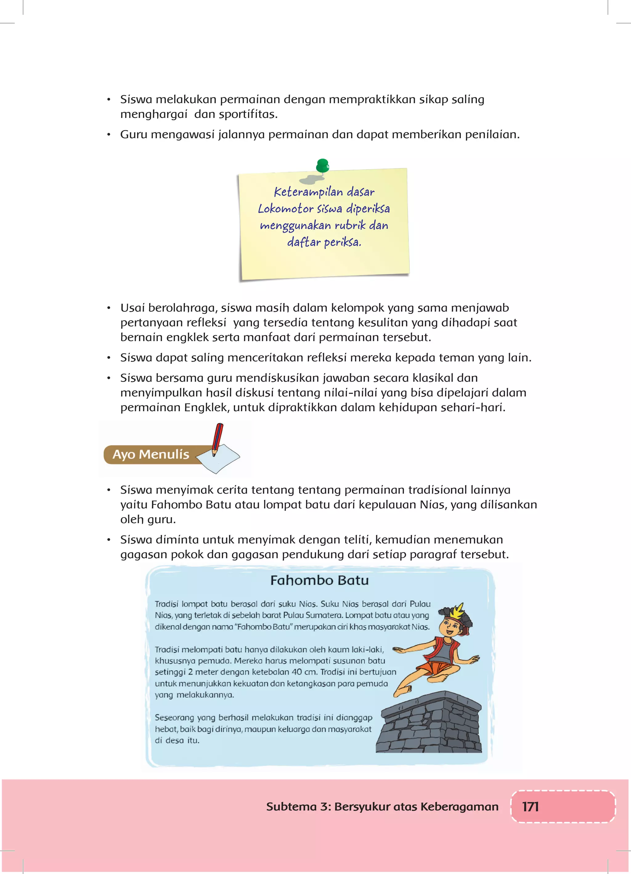 171Subtema 3: Bersyukur atas Keberagaman
•	 Siswa melakukan permainan dengan mempraktikkan sikap saling
menghargai dan sportifitas.
•	 Guru mengawasi jalannya permainan dan dapat memberikan penilaian.
Keterampilan dasar
Lokomotor siswa diperiksa
menggunakan rubrik dan
daftar periksa.
•	 Usai berolahraga, siswa masih dalam kelompok yang sama menjawab
pertanyaan refleksi yang tersedia tentang kesulitan yang dihadapi saat
bernain engklek serta manfaat dari permainan tersebut.
•	 Siswa dapat saling menceritakan refleksi mereka kepada teman yang lain.
•	 Siswa bersama guru mendiskusikan jawaban secara klasikal dan
menyimpulkan hasil diskusi tentang nilai-nilai yang bisa dipelajari dalam
permainan Engklek, untuk dipraktikkan dalam kehidupan sehari-hari.
•	 Siswa menyimak cerita tentang tentang permainan tradisional lainnya
yaitu Fahombo Batu atau lompat batu dari kepulauan Nias, yang dilisankan
oleh guru.
•	 Siswa diminta untuk menyimak dengan teliti, kemudian menemukan
gagasan pokok dan gagasan pendukung dari setiap paragraf tersebut.
 