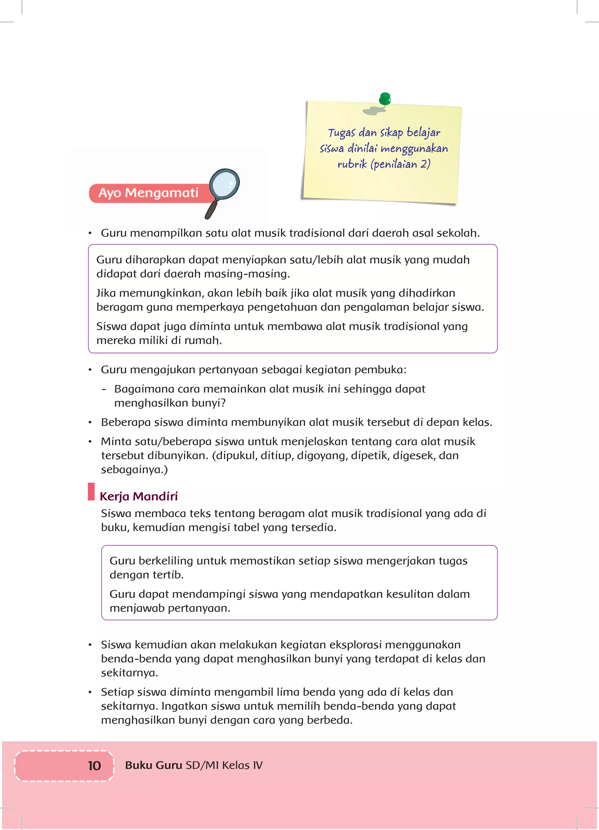 10 Buku Guru SD/MI Kelas IVI
Tugas dan sikap belajar
siswa dinilai menggunakan
rubrik (penilaian 2)
•	 Guru menampilkan satu alat musik tradisional dari daerah asal sekolah.
Guru diharapkan dapat menyiapkan satu/lebih alat musik yang mudah
didapat dari daerah masing-masing.
Jika memungkinkan, akan lebih baik jika alat musik yang dihadirkan
beragam guna memperkaya pengetahuan dan pengalaman belajar siswa.
Siswa dapat juga diminta untuk membawa alat musik tradisional yang
mereka miliki di rumah.
•	 Guru mengajukan pertanyaan sebagai kegiatan pembuka:
-	 Bagaimana cara memainkan alat musik ini sehingga dapat
menghasilkan bunyi?
•	 Beberapa siswa diminta membunyikan alat musik tersebut di depan kelas.
•	 Minta satu/beberapa siswa untuk menjelaskan tentang cara alat musik
tersebut dibunyikan. (dipukul, ditiup, digoyang, dipetik, digesek, dan
sebagainya.)
Kerja Mandiri
	Siswa membaca teks tentang beragam alat musik tradisional yang ada di
buku, kemudian mengisi tabel yang tersedia.
Guru berkeliling untuk memastikan setiap siswa mengerjakan tugas
dengan tertib.
Guru dapat mendampingi siswa yang mendapatkan kesulitan dalam
menjawab pertanyaan.
•	 Siswa kemudian akan melakukan kegiatan eksplorasi menggunakan
benda-benda yang dapat menghasilkan bunyi yang terdapat di kelas dan
sekitarnya.
•	 Setiap siswa diminta mengambil lima benda yang ada di kelas dan
sekitarnya. Ingatkan siswa untuk memilih benda-benda yang dapat
menghasilkan bunyi dengan cara yang berbeda.
 
