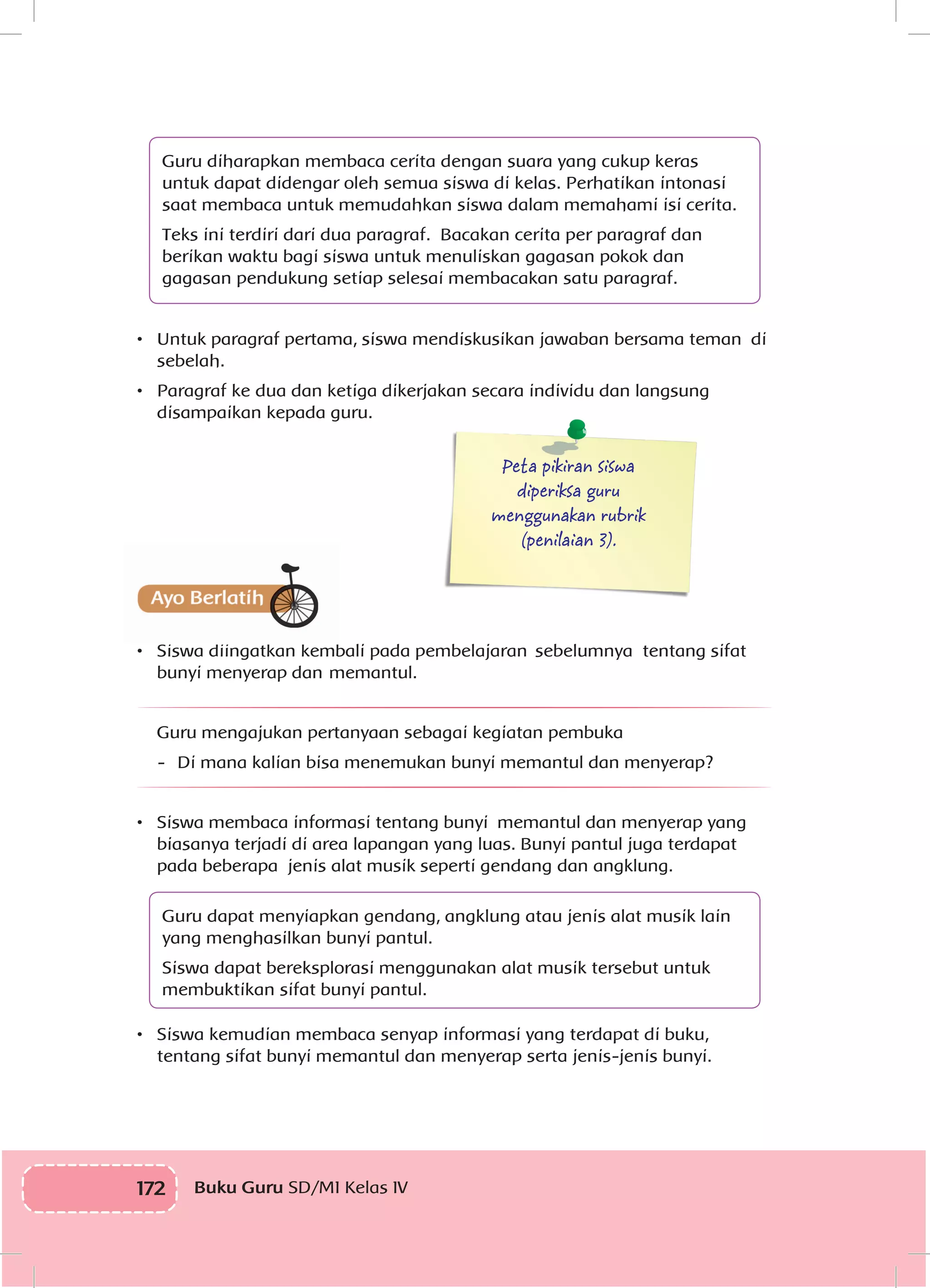 172 Buku Guru SD/MI Kelas IV
Guru diharapkan membaca cerita dengan suara yang cukup keras
untuk dapat didengar oleh semua siswa di kelas. Perhatikan intonasi
saat membaca untuk memudahkan siswa dalam memahami isi cerita.
Teks ini terdiri dari dua paragraf. Bacakan cerita per paragraf dan
berikan waktu bagi siswa untuk menuliskan gagasan pokok dan
gagasan pendukung setiap selesai membacakan satu paragraf.
•	 Untuk paragraf pertama, siswa mendiskusikan jawaban bersama teman di
sebelah.
•	 Paragraf ke dua dan ketiga dikerjakan secara individu dan langsung
disampaikan kepada guru.
Peta pikiran siswa
diperiksa guru
menggunakan rubrik
(penilaian 3).
•	 Siswa diingatkan kembali pada pembelajaran sebelumnya tentang sifat
bunyi menyerap dan memantul.
Guru mengajukan pertanyaan sebagai kegiatan pembuka
-	 Di mana kalian bisa menemukan bunyi memantul dan menyerap?
•	 Siswa membaca informasi tentang bunyi memantul dan menyerap yang
biasanya terjadi di area lapangan yang luas. Bunyi pantul juga terdapat
pada beberapa jenis alat musik seperti gendang dan angklung.
Guru dapat menyiapkan gendang, angklung atau jenis alat musik lain
yang menghasilkan bunyi pantul.
Siswa dapat bereksplorasi menggunakan alat musik tersebut untuk
membuktikan sifat bunyi pantul.
•	 Siswa kemudian membaca senyap informasi yang terdapat di buku,
tentang sifat bunyi memantul dan menyerap serta jenis-jenis bunyi.
 