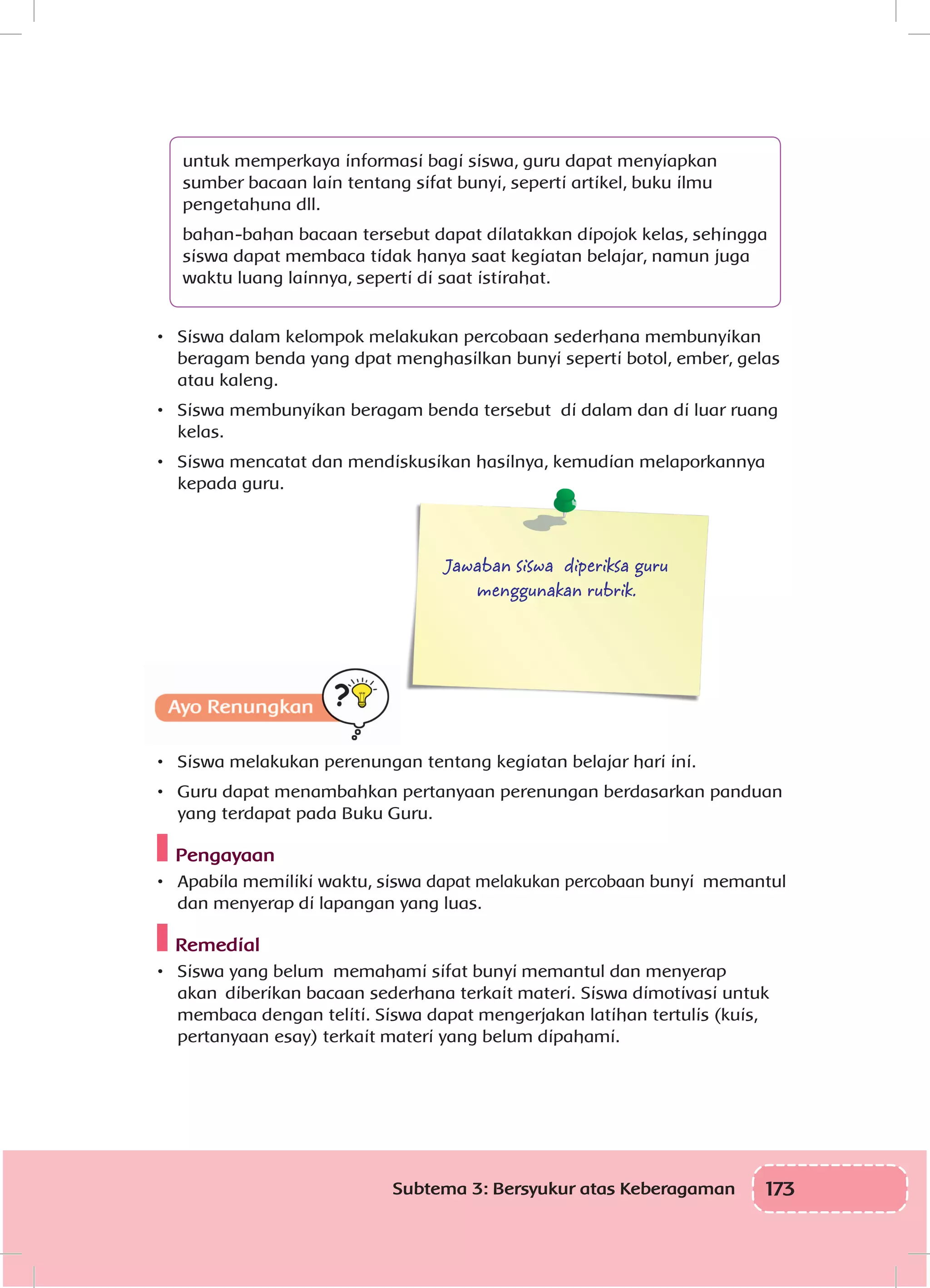 173Subtema 3: Bersyukur atas Keberagaman
untuk memperkaya informasi bagi siswa, guru dapat menyiapkan
sumber bacaan lain tentang sifat bunyi, seperti artikel, buku ilmu
pengetahuna dll.
bahan-bahan bacaan tersebut dapat dilatakkan dipojok kelas, sehingga
siswa dapat membaca tidak hanya saat kegiatan belajar, namun juga
waktu luang lainnya, seperti di saat istirahat.
•	 Siswa dalam kelompok melakukan percobaan sederhana membunyikan
beragam benda yang dpat menghasilkan bunyi seperti botol, ember, gelas
atau kaleng.
•	 Siswa membunyikan beragam benda tersebut di dalam dan di luar ruang
kelas.
•	 Siswa mencatat dan mendiskusikan hasilnya, kemudian melaporkannya
kepada guru.
Jawaban siswa diperiksa guru
menggunakan rubrik.
Ayo Renungkan
•	 Siswa melakukan perenungan tentang kegiatan belajar hari ini.
•	 Guru dapat menambahkan pertanyaan perenungan berdasarkan panduan
yang terdapat pada Buku Guru.
Pengayaan
•	 Apabila memiliki waktu, siswa dapat melakukan percobaan bunyi memantul
dan menyerap di lapangan yang luas.
Remedial
•	 Siswa yang belum memahami sifat bunyi memantul dan menyerap
akan diberikan bacaan sederhana terkait materi. Siswa dimotivasi untuk
membaca dengan teliti. Siswa dapat mengerjakan latihan tertulis (kuis,
pertanyaan esay) terkait materi yang belum dipahami.
 