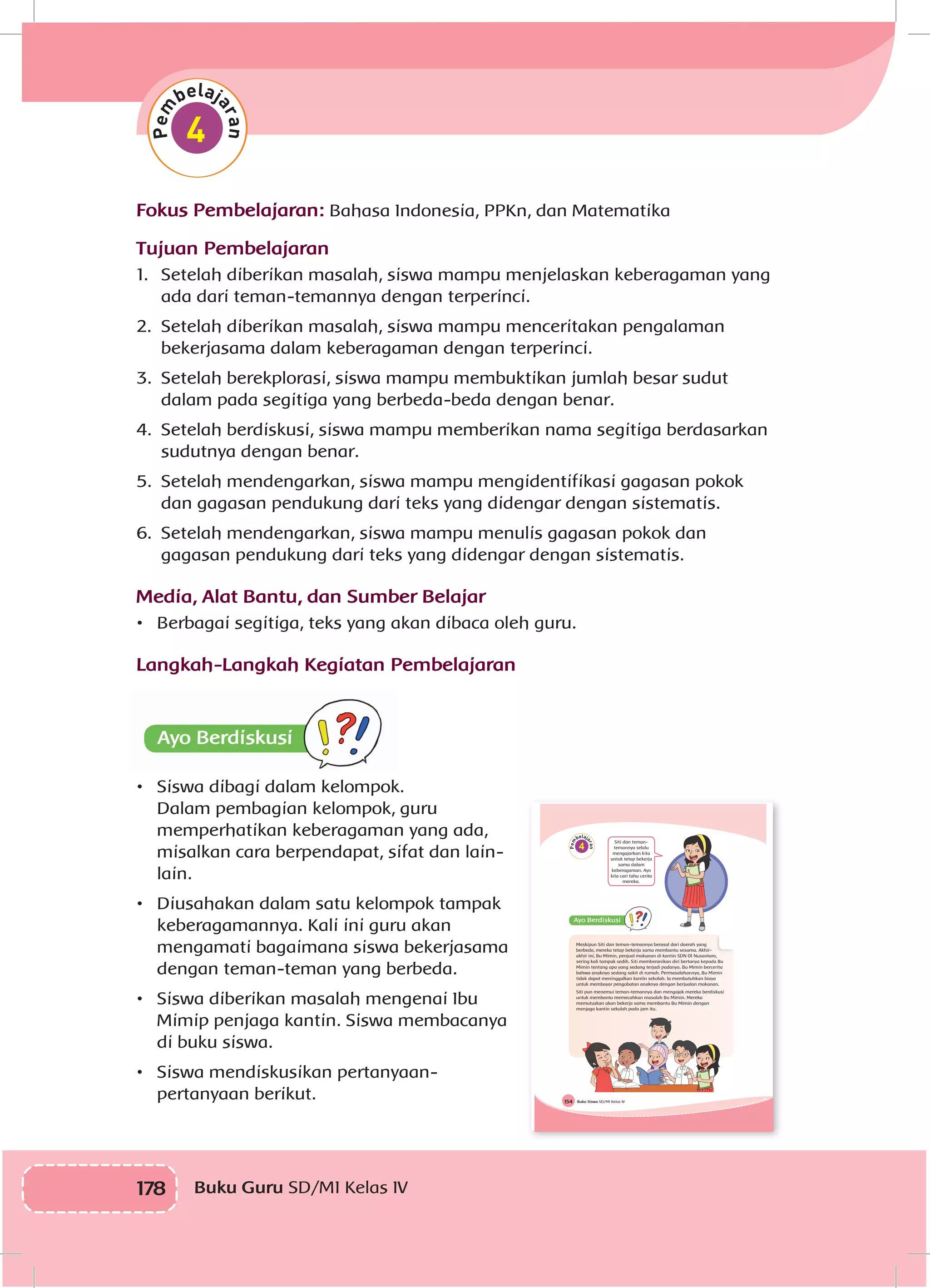 178 Buku Guru SD/MI Kelas IV
Fokus Pembelajaran: Bahasa Indonesia, PPKn, dan Matematika
Tujuan Pembelajaran
1.	 Setelah diberikan masalah, siswa mampu menjelaskan keberagaman yang
ada dari teman-temannya dengan terperinci.
2.	 Setelah diberikan masalah, siswa mampu menceritakan pengalaman
bekerjasama dalam keberagaman dengan terperinci.
3.	 Setelah berekplorasi, siswa mampu membuktikan jumlah besar sudut
dalam pada segitiga yang berbeda-beda dengan benar.
4.	 Setelah berdiskusi, siswa mampu memberikan nama segitiga berdasarkan
sudutnya dengan benar.
5.	 Setelah mendengarkan, siswa mampu mengidentifikasi gagasan pokok
dan gagasan pendukung dari teks yang didengar dengan sistematis.
6.	 Setelah mendengarkan, siswa mampu menulis gagasan pokok dan
gagasan pendukung dari teks yang didengar dengan sistematis.
Media, Alat Bantu, dan Sumber Belajar
•	 Berbagai segitiga, teks yang akan dibaca oleh guru.
Langkah-Langkah Kegiatan Pembelajaran
•	 Siswa dibagi dalam kelompok.
Dalam pembagian kelompok, guru
memperhatikan keberagaman yang ada,
misalkan cara berpendapat, sifat dan lain-
lain.
•	 Diusahakan dalam satu kelompok tampak
keberagamannya. Kali ini guru akan
mengamati bagaimana siswa bekerjasama
dengan teman-teman yang berbeda.
•	 Siswa diberikan masalah mengenai Ibu
Mimip penjaga kantin. Siswa membacanya
di buku siswa.
•	 Siswa mendiskusikan pertanyaan-
pertanyaan berikut. Buku Siswa SD/MI Kelas IV154
4
Siti dan teman-
temannya selalu
mengajarkan kita
untuk tetap bekerja
sama dalam
keberagaman. Ayo
kita cari tahu cerita
mereka.
Meskipun Siti dan teman-temannya berasal dari daerah yang
berbeda, mereka tetap bekerja sama membantu sesama. Akhir-
akhir ini, Bu Mimin, penjual makanan di kantin SDN 01 Nusantara,
sering kali tampak sedih. Siti memberanikan diri bertanya kepada Bu
Mimin tentang apa yang sedang terjadi padanya. Bu Mimin bercerita
bahwa anaknya sedang sakit di rumah. Permasalahannya, Bu Mimin
tidak dapat meninggalkan kantin sekolah. Ia membutuhkan biaya
untuk membayar pengobatan anaknya dengan berjualan makanan.
Siti pun menemui teman-temannya dan mengajak mereka berdiskusi
untuk membantu memecahkan masalah Bu Mimin. Mereka
memutuskan akan bekerja sama membantu Bu Mimin dengan
menjaga kantin sekolah pada jam itu.
 