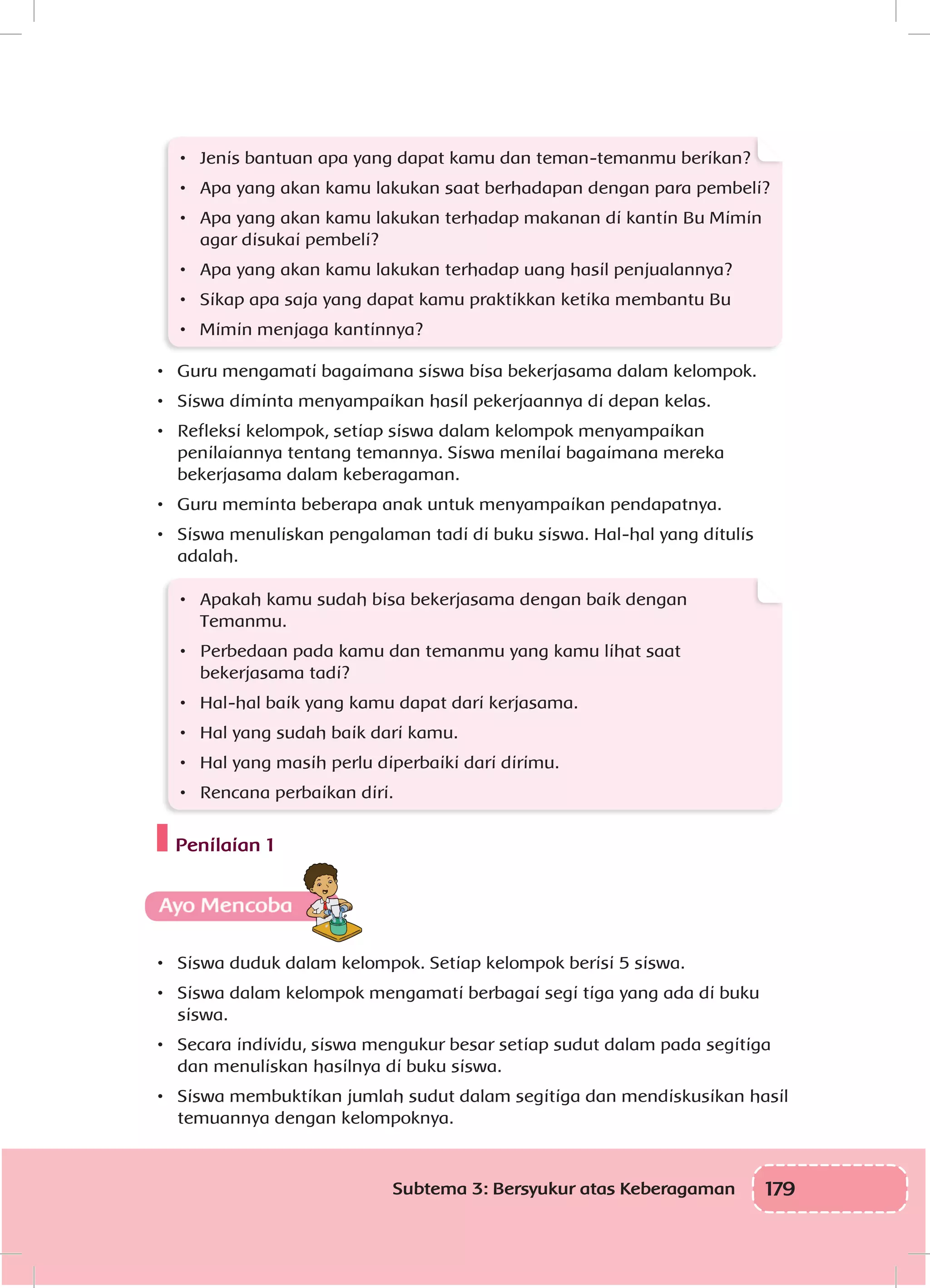179Subtema 3: Bersyukur atas Keberagaman
•	 Jenis bantuan apa yang dapat kamu dan teman-temanmu berikan?
•	 Apa yang akan kamu lakukan saat berhadapan dengan para pembeli?
•	 Apa yang akan kamu lakukan terhadap makanan di kantin Bu Mimin
agar disukai pembeli?
•	 Apa yang akan kamu lakukan terhadap uang hasil penjualannya?
•	 Sikap apa saja yang dapat kamu praktikkan ketika membantu Bu
•	 Mimin menjaga kantinnya?
•	 Guru mengamati bagaimana siswa bisa bekerjasama dalam kelompok.
•	 Siswa diminta menyampaikan hasil pekerjaannya di depan kelas.
•	 Refleksi kelompok, setiap siswa dalam kelompok menyampaikan
penilaiannya tentang temannya. Siswa menilai bagaimana mereka
bekerjasama dalam keberagaman.
•	 Guru meminta beberapa anak untuk menyampaikan pendapatnya.
•	 Siswa menuliskan pengalaman tadi di buku siswa. Hal-hal yang ditulis
adalah.
•	 Apakah kamu sudah bisa bekerjasama dengan baik dengan
Temanmu.
•	 Perbedaan pada kamu dan temanmu yang kamu lihat saat
bekerjasama tadi?
•	 Hal-hal baik yang kamu dapat dari kerjasama.
•	 Hal yang sudah baik dari kamu.
•	 Hal yang masih perlu diperbaiki dari dirimu.
•	 Rencana perbaikan diri.
Penilaian 1
•	 Siswa duduk dalam kelompok. Setiap kelompok berisi 5 siswa.
•	 Siswa dalam kelompok mengamati berbagai segi tiga yang ada di buku
siswa.
•	 Secara individu, siswa mengukur besar setiap sudut dalam pada segitiga
dan menuliskan hasilnya di buku siswa.
•	 Siswa membuktikan jumlah sudut dalam segitiga dan mendiskusikan hasil
temuannya dengan kelompoknya.
 