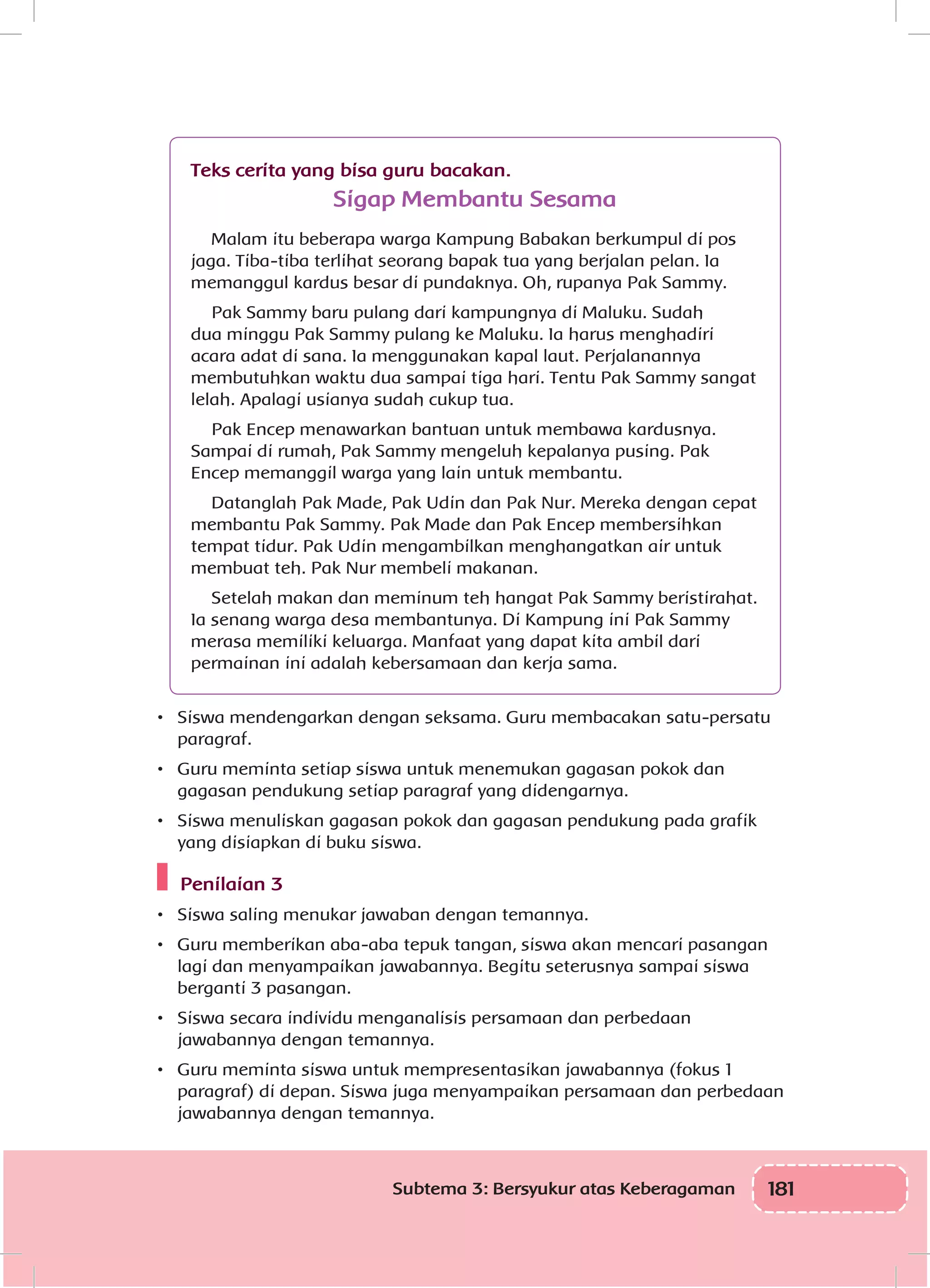 181Subtema 3: Bersyukur atas Keberagaman
Teks cerita yang bisa guru bacakan.
Sigap Membantu Sesama
Malam itu beberapa warga Kampung Babakan berkumpul di pos
jaga. Tiba-tiba terlihat seorang bapak tua yang berjalan pelan. Ia
memanggul kardus besar di pundaknya. Oh, rupanya Pak Sammy.
Pak Sammy baru pulang dari kampungnya di Maluku. Sudah
dua minggu Pak Sammy pulang ke Maluku. Ia harus menghadiri
acara adat di sana. Ia menggunakan kapal laut. Perjalanannya
membutuhkan waktu dua sampai tiga hari. Tentu Pak Sammy sangat
lelah. Apalagi usianya sudah cukup tua.
Pak Encep menawarkan bantuan untuk membawa kardusnya.
Sampai di rumah, Pak Sammy mengeluh kepalanya pusing. Pak
Encep memanggil warga yang lain untuk membantu.
Datanglah Pak Made, Pak Udin dan Pak Nur. Mereka dengan cepat
membantu Pak Sammy. Pak Made dan Pak Encep membersihkan
tempat tidur. Pak Udin mengambilkan menghangatkan air untuk
membuat teh. Pak Nur membeli makanan.
Setelah makan dan meminum teh hangat Pak Sammy beristirahat.
Ia senang warga desa membantunya. Di Kampung ini Pak Sammy
merasa memiliki keluarga. Manfaat yang dapat kita ambil dari
permainan ini adalah kebersamaan dan kerja sama.
•	 Siswa mendengarkan dengan seksama. Guru membacakan satu-persatu
paragraf.
•	 Guru meminta setiap siswa untuk menemukan gagasan pokok dan
gagasan pendukung setiap paragraf yang didengarnya.
•	 Siswa menuliskan gagasan pokok dan gagasan pendukung pada grafik
yang disiapkan di buku siswa.
Penilaian 3
•	 Siswa saling menukar jawaban dengan temannya.
•	 Guru memberikan aba-aba tepuk tangan, siswa akan mencari pasangan
lagi dan menyampaikan jawabannya. Begitu seterusnya sampai siswa
berganti 3 pasangan.
•	 Siswa secara individu menganalisis persamaan dan perbedaan
jawabannya dengan temannya.
•	 Guru meminta siswa untuk mempresentasikan jawabannya (fokus 1
paragraf) di depan. Siswa juga menyampaikan persamaan dan perbedaan
jawabannya dengan temannya.
 