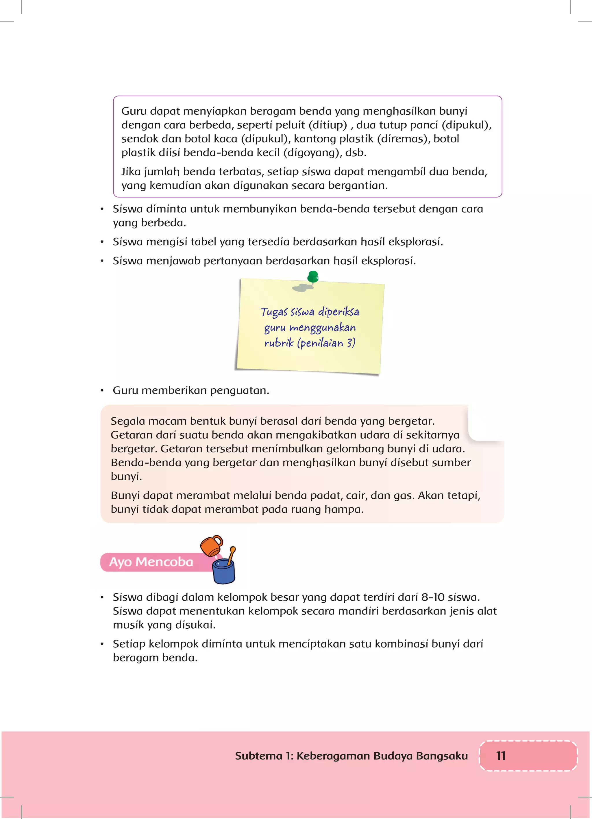 11Subtema 1: Keberagaman Budaya Bangsaku
Guru dapat menyiapkan beragam benda yang menghasilkan bunyi
dengan cara berbeda, seperti peluit (ditiup) , dua tutup panci (dipukul),
sendok dan botol kaca (dipukul), kantong plastik (diremas), botol
plastik diisi benda-benda kecil (digoyang), dsb.
Jika jumlah benda terbatas, setiap siswa dapat mengambil dua benda,
yang kemudian akan digunakan secara bergantian.
•	 Siswa diminta untuk membunyikan benda-benda tersebut dengan cara
yang berbeda.
•	 Siswa mengisi tabel yang tersedia berdasarkan hasil eksplorasi.
•	 Siswa menjawab pertanyaan berdasarkan hasil eksplorasi. 				
				
Tugas siswa diperiksa
guru menggunakan
rubrik (penilaian 3)
•	 Guru memberikan penguatan.
Segala macam bentuk bunyi berasal dari benda yang bergetar.
Getaran dari suatu benda akan mengakibatkan udara di sekitarnya
bergetar. Getaran tersebut menimbulkan gelombang bunyi di udara.
Benda-benda yang bergetar dan menghasilkan bunyi disebut sumber
bunyi.
Bunyi dapat merambat melalui benda padat, cair, dan gas. Akan tetapi,
bunyi tidak dapat merambat pada ruang hampa.
•	 Siswa dibagi dalam kelompok besar yang dapat terdiri dari 8-10 siswa.
Siswa dapat menentukan kelompok secara mandiri berdasarkan jenis alat
musik yang disukai.
•	 Setiap kelompok diminta untuk menciptakan satu kombinasi bunyi dari
beragam benda.
 