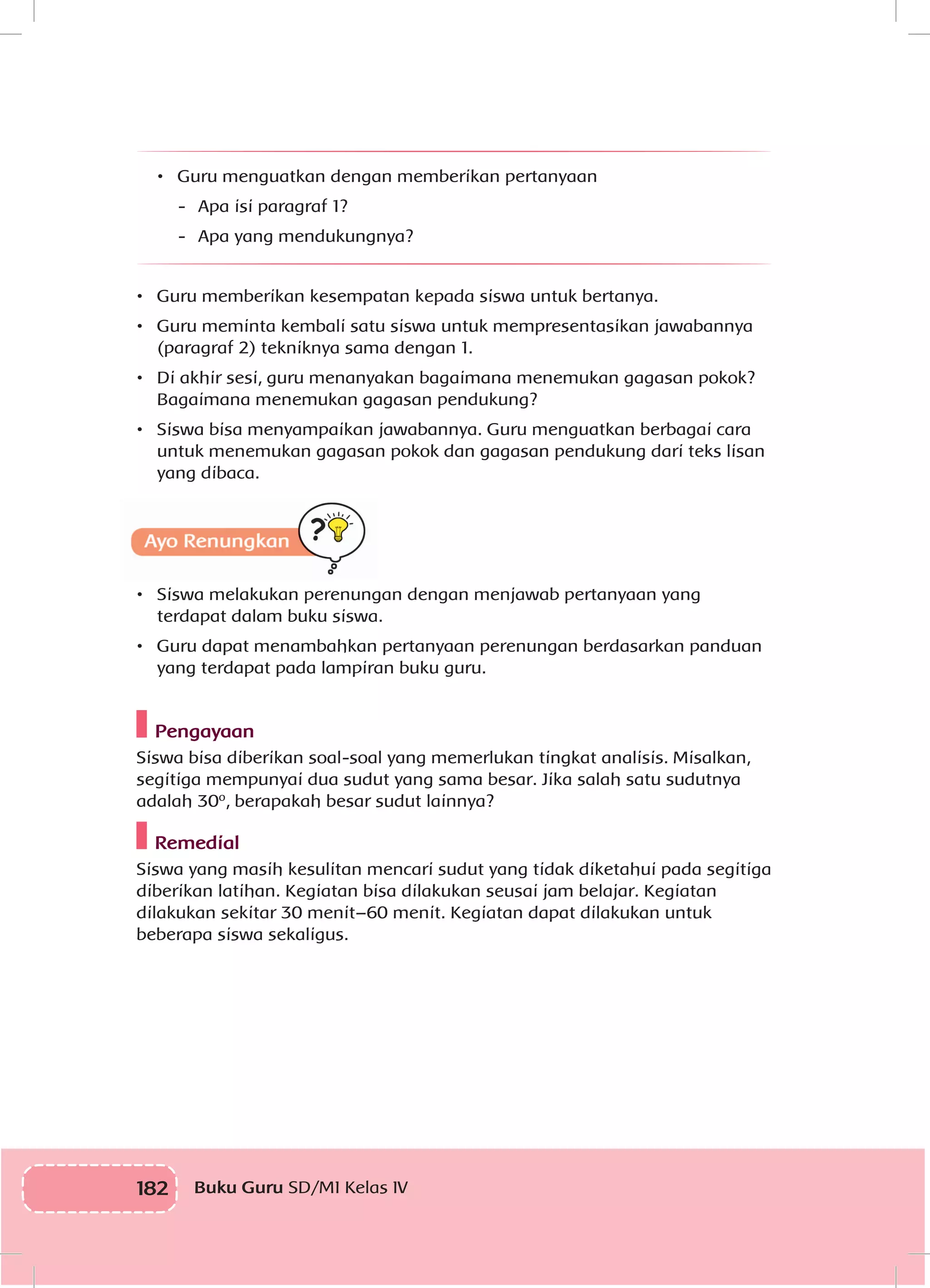 182 Buku Guru SD/MI Kelas IV
•	 Guru menguatkan dengan memberikan pertanyaan
-	 Apa isi paragraf 1?
-	 Apa yang mendukungnya?
•	 Guru memberikan kesempatan kepada siswa untuk bertanya.
•	 Guru meminta kembali satu siswa untuk mempresentasikan jawabannya
(paragraf 2) tekniknya sama dengan 1.
•	 Di akhir sesi, guru menanyakan bagaimana menemukan gagasan pokok?
Bagaimana menemukan gagasan pendukung?
•	 Siswa bisa menyampaikan jawabannya. Guru menguatkan berbagai cara
untuk menemukan gagasan pokok dan gagasan pendukung dari teks lisan
yang dibaca.
•	 Siswa melakukan perenungan dengan menjawab pertanyaan yang
terdapat dalam buku siswa.
•	 Guru dapat menambahkan pertanyaan perenungan berdasarkan panduan
yang terdapat pada lampiran buku guru.
Pengayaan
Siswa bisa diberikan soal-soal yang memerlukan tingkat analisis. Misalkan,
segitiga mempunyai dua sudut yang sama besar. Jika salah satu sudutnya
adalah 30º, berapakah besar sudut lainnya?
Remedial
Siswa yang masih kesulitan mencari sudut yang tidak diketahui pada segitiga
diberikan latihan. Kegiatan bisa dilakukan seusai jam belajar. Kegiatan
dilakukan sekitar 30 menit–60 menit. Kegiatan dapat dilakukan untuk
beberapa siswa sekaligus.
 