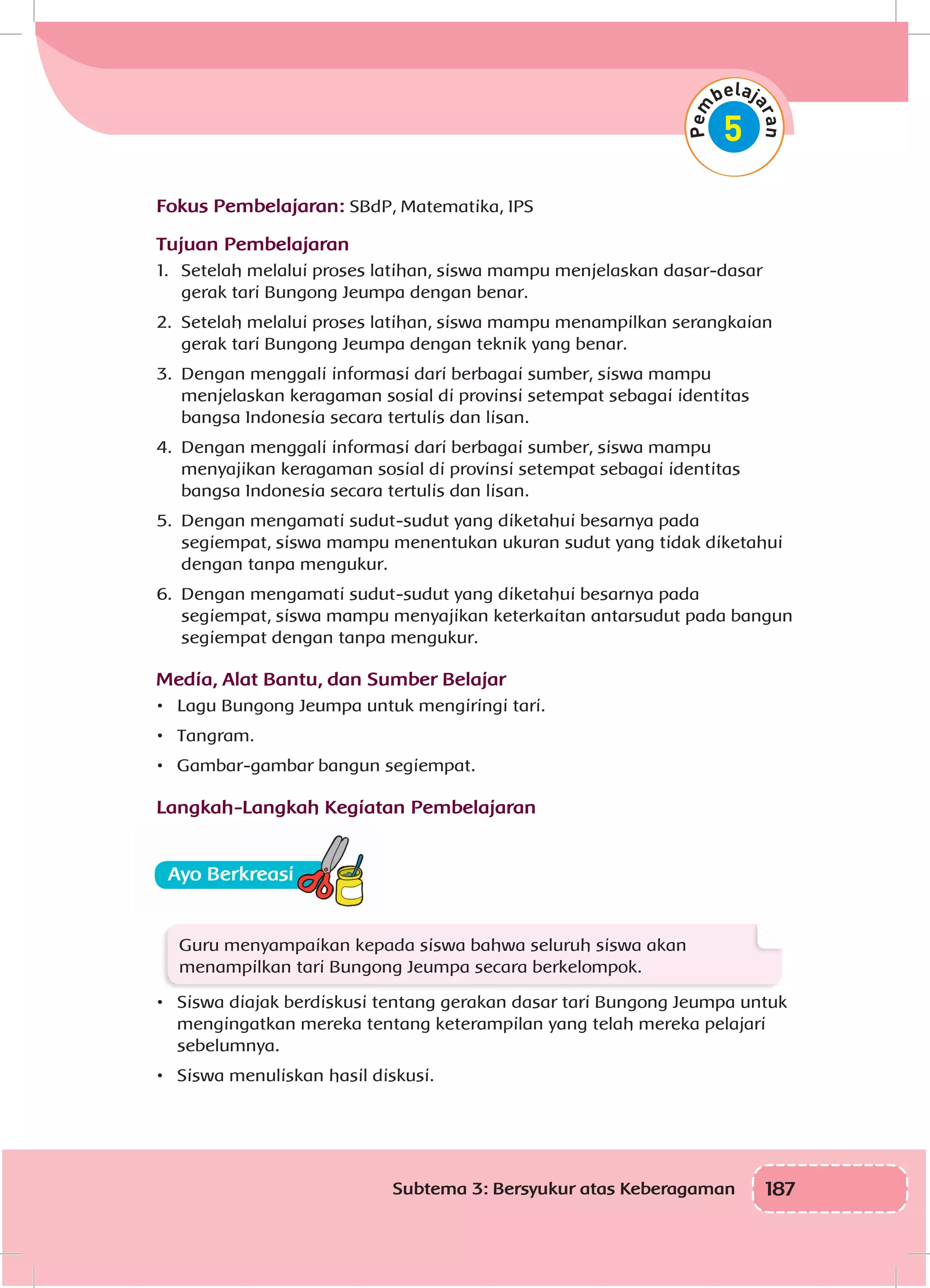 187Subtema 3: Bersyukur atas Keberagaman
Fokus Pembelajaran: SBdP, Matematika, IPS
Tujuan Pembelajaran
1.	 Setelah melalui proses latihan, siswa mampu menjelaskan dasar-dasar
gerak tari Bungong Jeumpa dengan benar.
2.	 Setelah melalui proses latihan, siswa mampu menampilkan serangkaian
gerak tari Bungong Jeumpa dengan teknik yang benar.
3.	 Dengan menggali informasi dari berbagai sumber, siswa mampu
menjelaskan keragaman sosial di provinsi setempat sebagai identitas
bangsa Indonesia secara tertulis dan lisan.
4.	 Dengan menggali informasi dari berbagai sumber, siswa mampu
menyajikan keragaman sosial di provinsi setempat sebagai identitas
bangsa Indonesia secara tertulis dan lisan.
5.	 Dengan mengamati sudut-sudut yang diketahui besarnya pada
segiempat, siswa mampu menentukan ukuran sudut yang tidak diketahui
dengan tanpa mengukur.
6.	 Dengan mengamati sudut-sudut yang diketahui besarnya pada
segiempat, siswa mampu menyajikan keterkaitan antarsudut pada bangun
segiempat dengan tanpa mengukur.
Media, Alat Bantu, dan Sumber Belajar
•	 Lagu Bungong Jeumpa untuk mengiringi tari.
•	 Tangram.
•	 Gambar-gambar bangun segiempat.
Langkah-Langkah Kegiatan Pembelajaran
Guru menyampaikan kepada siswa bahwa seluruh siswa akan
menampilkan tari Bungong Jeumpa secara berkelompok.
•	 Siswa diajak berdiskusi tentang gerakan dasar tari Bungong Jeumpa untuk
mengingatkan mereka tentang keterampilan yang telah mereka pelajari
sebelumnya.
•	 Siswa menuliskan hasil diskusi.
 