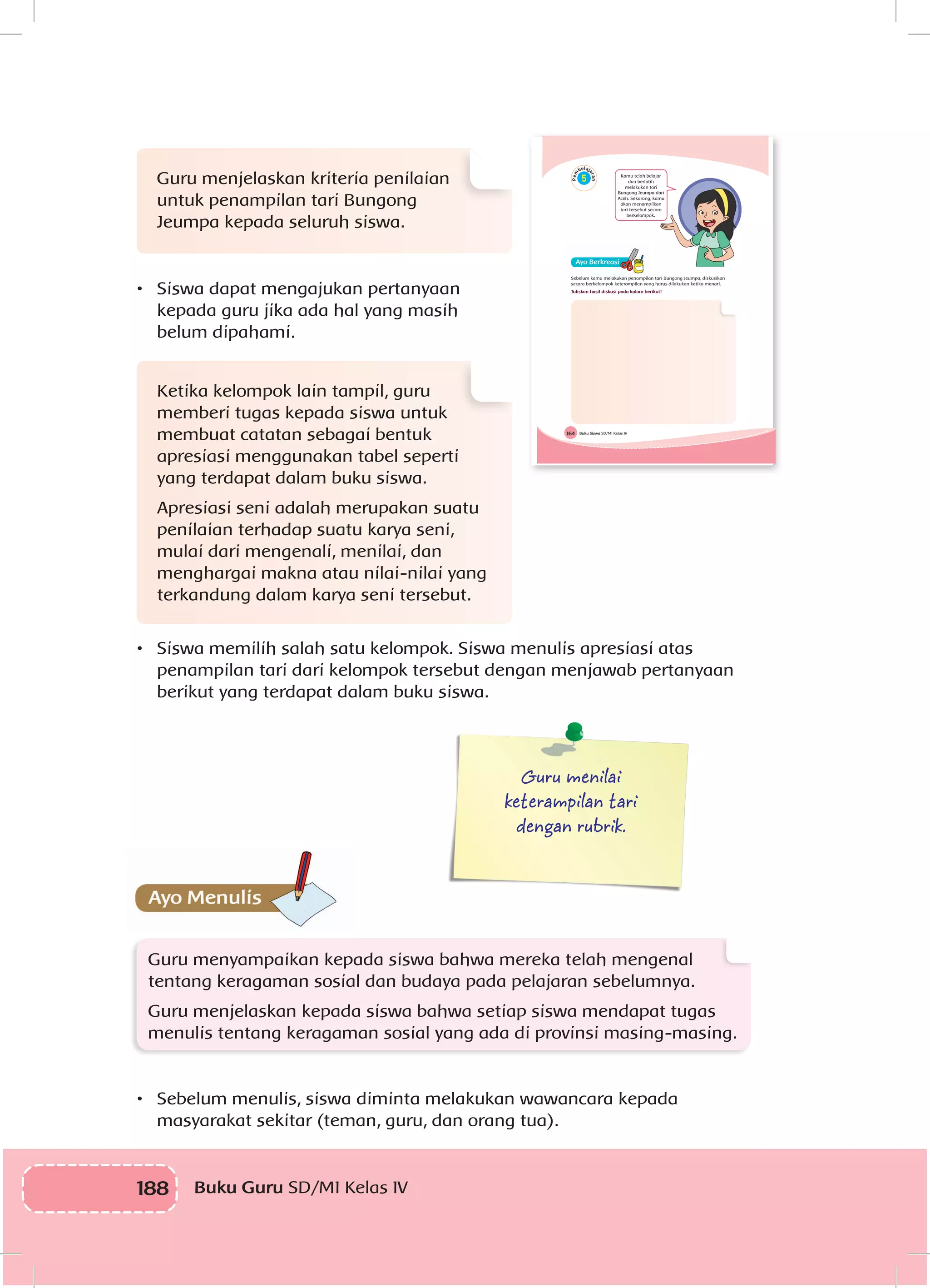 188 Buku Guru SD/MI Kelas IV
Guru menjelaskan kriteria penilaian
untuk penampilan tari Bungong
Jeumpa kepada seluruh siswa.
•	 Siswa dapat mengajukan pertanyaan
kepada guru jika ada hal yang masih
belum dipahami.
Ketika kelompok lain tampil, guru
memberi tugas kepada siswa untuk
membuat catatan sebagai bentuk
apresiasi menggunakan tabel seperti
yang terdapat dalam buku siswa.
Apresiasi seni adalah merupakan suatu
penilaian terhadap suatu karya seni,
mulai dari mengenali, menilai, dan
menghargai makna atau nilai-nilai yang
terkandung dalam karya seni tersebut.
•	 Siswa memilih salah satu kelompok. Siswa menulis apresiasi atas
penampilan tari dari kelompok tersebut dengan menjawab pertanyaan
berikut yang terdapat dalam buku siswa.
Guru menilai
keterampilan tari
dengan rubrik.
Guru menyampaikan kepada siswa bahwa mereka telah mengenal
tentang keragaman sosial dan budaya pada pelajaran sebelumnya.
Guru menjelaskan kepada siswa bahwa setiap siswa mendapat tugas
menulis tentang keragaman sosial yang ada di provinsi masing-masing.
•	 Sebelum menulis, siswa diminta melakukan wawancara kepada
masyarakat sekitar (teman, guru, dan orang tua).
Buku Siswa SD/MI Kelas IV164
Kamu telah belajar
dan berlatih
melakukan tari
Bungong Jeumpa dari
Aceh. Sekarang, kamu
akan menampilkan
tari tersebut secara
berkelompok.
Sebelum kamu melakukan penampilan tari Bungong Jeumpa, diskusikan
secara berkelompok keterampilan yang harus dilakukan ketika menari.
Tuliskan hasil diskusi pada kolom berikut!
 
