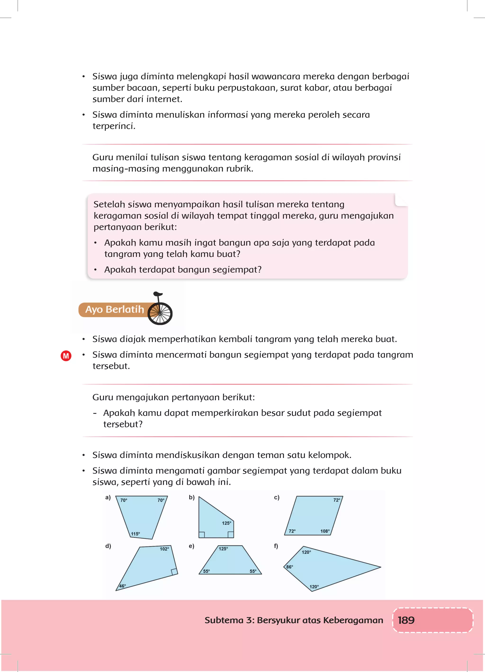 189Subtema 3: Bersyukur atas Keberagaman
•	 Siswa juga diminta melengkapi hasil wawancara mereka dengan berbagai
sumber bacaan, seperti buku perpustakaan, surat kabar, atau berbagai
sumber dari internet.
•	 Siswa diminta menuliskan informasi yang mereka peroleh secara
terperinci.
Guru menilai tulisan siswa tentang keragaman sosial di wilayah provinsi
masing-masing menggunakan rubrik.
Setelah siswa menyampaikan hasil tulisan mereka tentang
keragaman sosial di wilayah tempat tinggal mereka, guru mengajukan
pertanyaan berikut:
•	 Apakah kamu masih ingat bangun apa saja yang terdapat pada
tangram yang telah kamu buat?
•	 Apakah terdapat bangun segiempat?
•	 Siswa diajak memperhatikan kembali tangram yang telah mereka buat.
•	 Siswa diminta mencermati bangun segiempat yang terdapat pada tangram
tersebut.
Guru mengajukan pertanyaan berikut:
-	 Apakah kamu dapat memperkirakan besar sudut pada segiempat
tersebut?
•	 Siswa diminta mendiskusikan dengan teman satu kelompok.
•	 Siswa diminta mengamati gambar segiempat yang terdapat dalam buku
siswa, seperti yang di bawah ini.
M
 