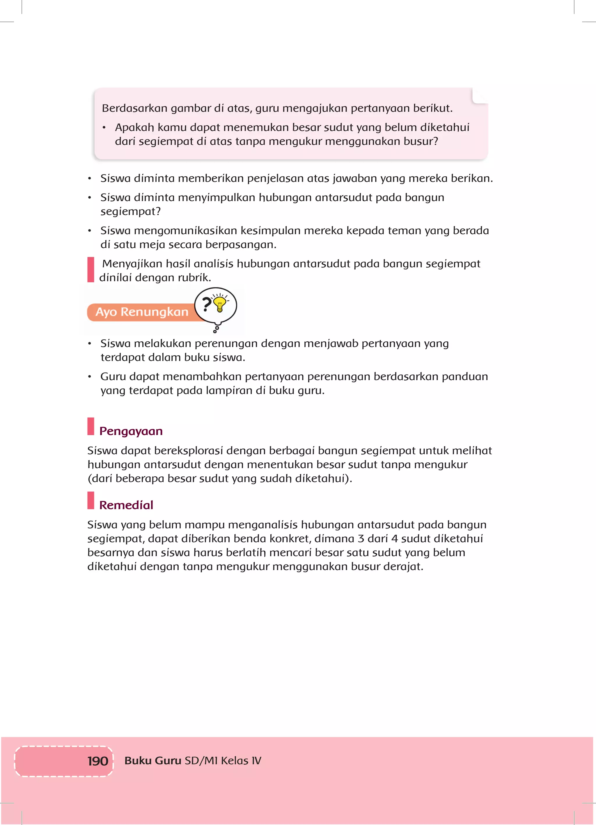190 Buku Guru SD/MI Kelas IV
Berdasarkan gambar di atas, guru mengajukan pertanyaan berikut.
•	 Apakah kamu dapat menemukan besar sudut yang belum diketahui
dari segiempat di atas tanpa mengukur menggunakan busur?
•	 Siswa diminta memberikan penjelasan atas jawaban yang mereka berikan.
•	 Siswa diminta menyimpulkan hubungan antarsudut pada bangun
segiempat?
•	 Siswa mengomunikasikan kesimpulan mereka kepada teman yang berada
di satu meja secara berpasangan.
Menyajikan hasil analisis hubungan antarsudut pada bangun segiempat
dinilai dengan rubrik.
•	 Siswa melakukan perenungan dengan menjawab pertanyaan yang
terdapat dalam buku siswa.
•	 Guru dapat menambahkan pertanyaan perenungan berdasarkan panduan
yang terdapat pada lampiran di buku guru.
Pengayaan
Siswa dapat bereksplorasi dengan berbagai bangun segiempat untuk melihat
hubungan antarsudut dengan menentukan besar sudut tanpa mengukur
(dari beberapa besar sudut yang sudah diketahui).
Remedial
Siswa yang belum mampu menganalisis hubungan antarsudut pada bangun
segiempat, dapat diberikan benda konkret, dimana 3 dari 4 sudut diketahui
besarnya dan siswa harus berlatih mencari besar satu sudut yang belum
diketahui dengan tanpa mengukur menggunakan busur derajat.
 