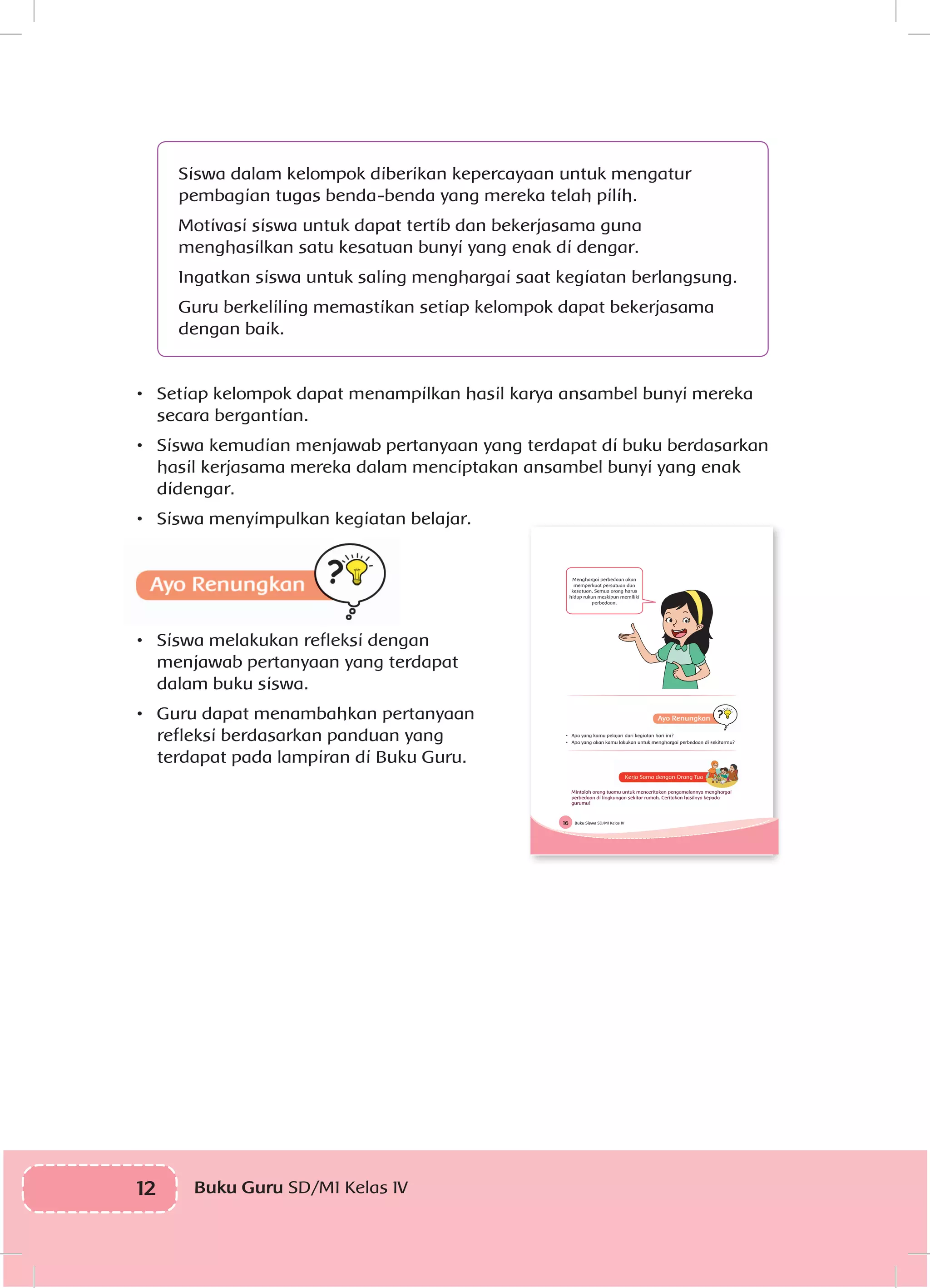12 Buku Guru SD/MI Kelas IVI
Siswa dalam kelompok diberikan kepercayaan untuk mengatur
pembagian tugas benda-benda yang mereka telah pilih.
Motivasi siswa untuk dapat tertib dan bekerjasama guna
menghasilkan satu kesatuan bunyi yang enak di dengar.
Ingatkan siswa untuk saling menghargai saat kegiatan berlangsung.
Guru berkeliling memastikan setiap kelompok dapat bekerjasama
dengan baik.
•	 Setiap kelompok dapat menampilkan hasil karya ansambel bunyi mereka
secara bergantian.
•	 Siswa kemudian menjawab pertanyaan yang terdapat di buku berdasarkan
hasil kerjasama mereka dalam menciptakan ansambel bunyi yang enak
didengar.
•	 Siswa menyimpulkan kegiatan belajar.
•	 Siswa melakukan refleksi dengan
menjawab pertanyaan yang terdapat
dalam buku siswa.
•	 Guru dapat menambahkan pertanyaan
refleksi berdasarkan panduan yang
terdapat pada lampiran di Buku Guru.
Buku Siswa SD/MI Kelas IV16
Menghargai perbedaan akan
memperkuat persatuan dan
kesatuan. Semua orang harus
hidup rukun meskipun memiliki
perbedaan.
• Apa yang kamu pelajari dari kegiatan hari ini?
• Apa yang akan kamu lakukan untuk menghargai perbedaan di sekitarmu?
Mintalah orang tuamu untuk menceritakan pengamalannya menghargai
perbedaan di lingkungan sekitar rumah. Ceritakan hasilnya kepada
gurumu!
 