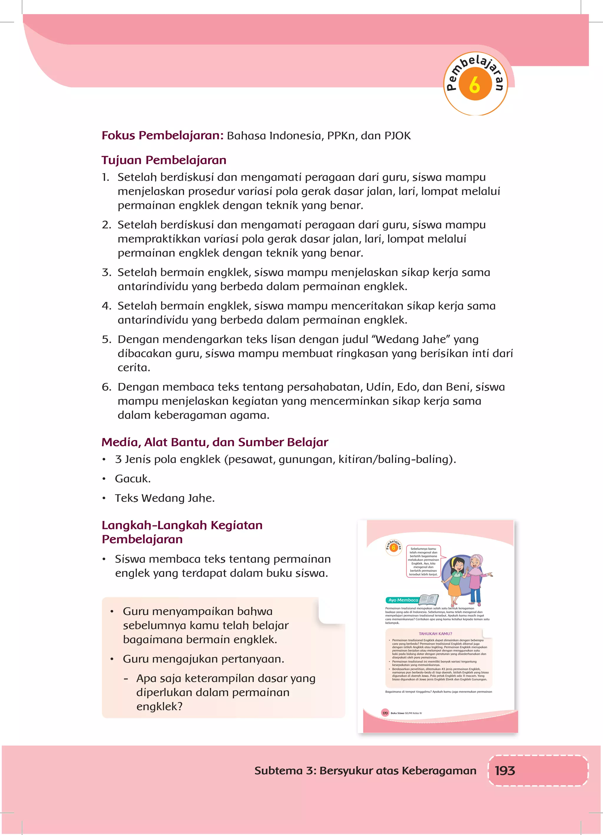 193Subtema 3: Bersyukur atas Keberagaman
Fokus Pembelajaran: Bahasa Indonesia, PPKn, dan PJOK
Tujuan Pembelajaran
1.	 Setelah berdiskusi dan mengamati peragaan dari guru, siswa mampu
menjelaskan prosedur variasi pola gerak dasar jalan, lari, lompat melalui
permainan engklek dengan teknik yang benar.
2.	 Setelah berdiskusi dan mengamati peragaan dari guru, siswa mampu
mempraktikkan variasi pola gerak dasar jalan, lari, lompat melalui
permainan engklek dengan teknik yang benar.
3.	 Setelah bermain engklek, siswa mampu menjelaskan sikap kerja sama
antarindividu yang berbeda dalam permainan engklek.
4.	 Setelah bermain engklek, siswa mampu menceritakan sikap kerja sama
antarindividu yang berbeda dalam permainan engklek.
5.	 Dengan mendengarkan teks lisan dengan judul “Wedang Jahe” yang
dibacakan guru, siswa mampu membuat ringkasan yang berisikan inti dari
cerita.
6.	 Dengan membaca teks tentang persahabatan, Udin, Edo, dan Beni, siswa
mampu menjelaskan kegiatan yang mencerminkan sikap kerja sama
dalam keberagaman agama.
Media, Alat Bantu, dan Sumber Belajar
•	 3 Jenis pola engklek (pesawat, gunungan, kitiran/baling-baling).
•	 Gacuk.
•	 Teks Wedang Jahe.
Langkah-Langkah Kegiatan
Pembelajaran
•	 Siswa membaca teks tentang permainan
englek yang terdapat dalam buku siswa.
•	 Guru menyampaikan bahwa
sebelumnya kamu telah belajar
bagaimana bermain engklek.
•	 Guru mengajukan pertanyaan.
-	 Apa saja keterampilan dasar yang
diperlukan dalam permainan
engklek? Buku Siswa SD/MI Kelas IV170
6 Sebelumnya kamu
telah mengenal dan
berlatih bagaimana
melakukan permainan
Engklek. Ayo, kita
mengenal dan
berlatih permainan
tersebut lebih lanjut.
Permainan tradisional merupakan salah satu bentuk keragaman
budaya yang ada di Indonesia. Sebelumnya, kamu telah mengenal dan
mempelajari permainan tradisional tersebut. Apakah kamu masih ingat
cara memainkannya? Ceritakan apa yang kamu ketahui kepada teman satu
kelompok.
TAHUKAH KAMU?
• Permainan tradisional Engklek dapat dimainkan dengan beberapa
cara yang berbeda? Permainan tradisional Engklek dikenal juga
dengan istilah Angklek atau Ingkling. Permainan Engklek merupakan
permainan berjalan atau melompat dengan menggunakan satu
kaki pada bidang datar dengan peraturan yang disederhanakan dan
disepakati oleh para pemainnya.
• Permainan tradisional ini memiliki banyak variasi tergantung
kesepakatan yang memainkannya.
• Berdasarkan penelitian, ditemukan 43 jenis permainan Engklek,
namanya pun berbeda-beda di tiap daerah. Istilah Engklek yang biasa
digunakan di daerah Jawa. Pola petak Engklek ada 11 macam. Yang
biasa digunakan di Jawa jenis Engklek Ebrek dan Engklek Gunungan.
Bagaimana di tempat tinggalmu? Apakah kamu juga menemukan permainan
 