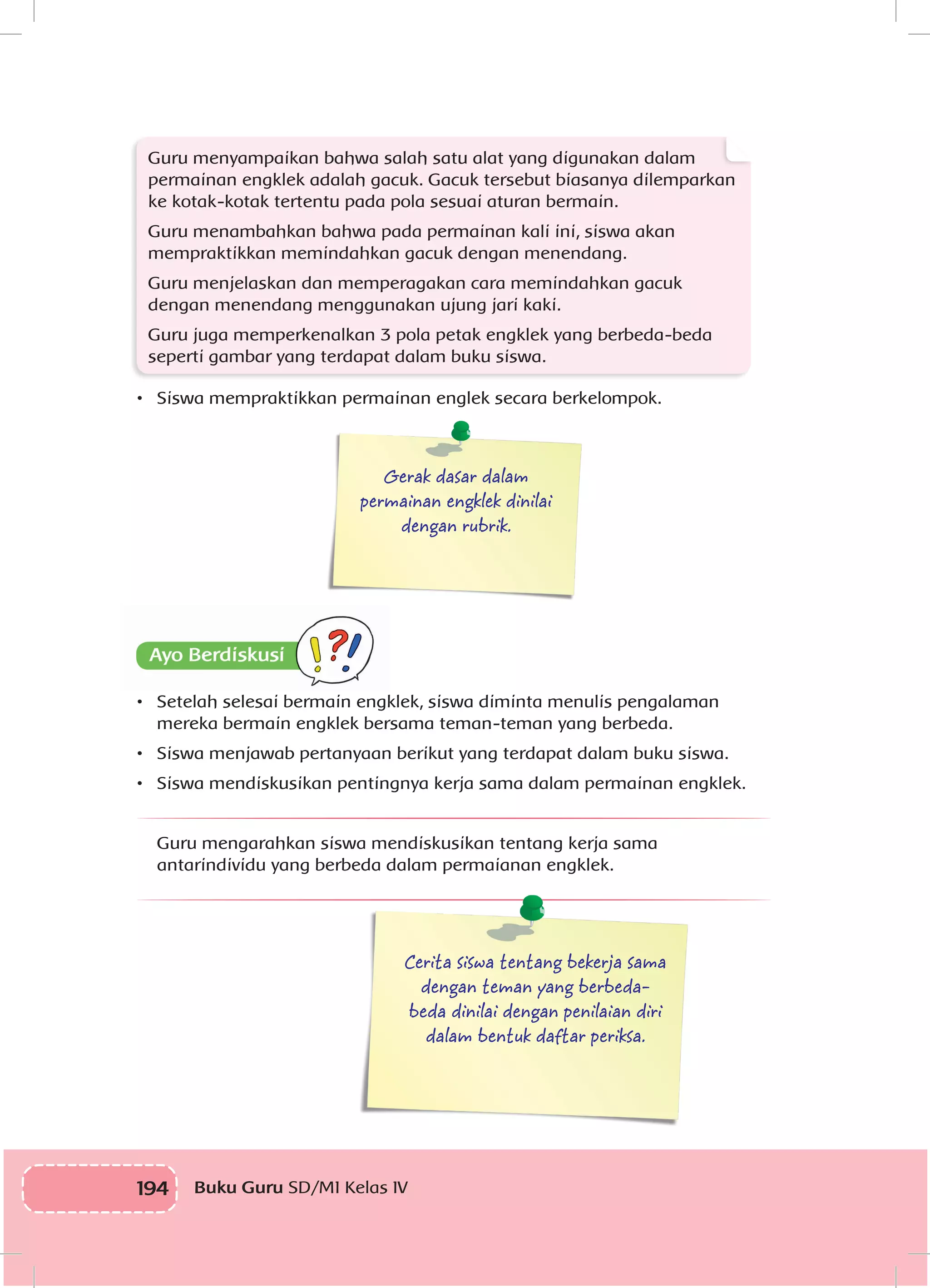 194 Buku Guru SD/MI Kelas IV
Guru menyampaikan bahwa salah satu alat yang digunakan dalam
permainan engklek adalah gacuk. Gacuk tersebut biasanya dilemparkan
ke kotak-kotak tertentu pada pola sesuai aturan bermain.
Guru menambahkan bahwa pada permainan kali ini, siswa akan
mempraktikkan memindahkan gacuk dengan menendang.
Guru menjelaskan dan memperagakan cara memindahkan gacuk
dengan menendang menggunakan ujung jari kaki.
Guru juga memperkenalkan 3 pola petak engklek yang berbeda-beda
seperti gambar yang terdapat dalam buku siswa.
•	 Siswa mempraktikkan permainan englek secara berkelompok.
Gerak dasar dalam
permainan engklek dinilai
dengan rubrik.
•	 Setelah selesai bermain engklek, siswa diminta menulis pengalaman
mereka bermain engklek bersama teman-teman yang berbeda.
•	 Siswa menjawab pertanyaan berikut yang terdapat dalam buku siswa.
•	 Siswa mendiskusikan pentingnya kerja sama dalam permainan engklek.
Guru mengarahkan siswa mendiskusikan tentang kerja sama
antarindividu yang berbeda dalam permaianan engklek.
Cerita siswa tentang bekerja sama
dengan teman yang berbeda-
beda dinilai dengan penilaian diri
dalam bentuk daftar periksa.
 