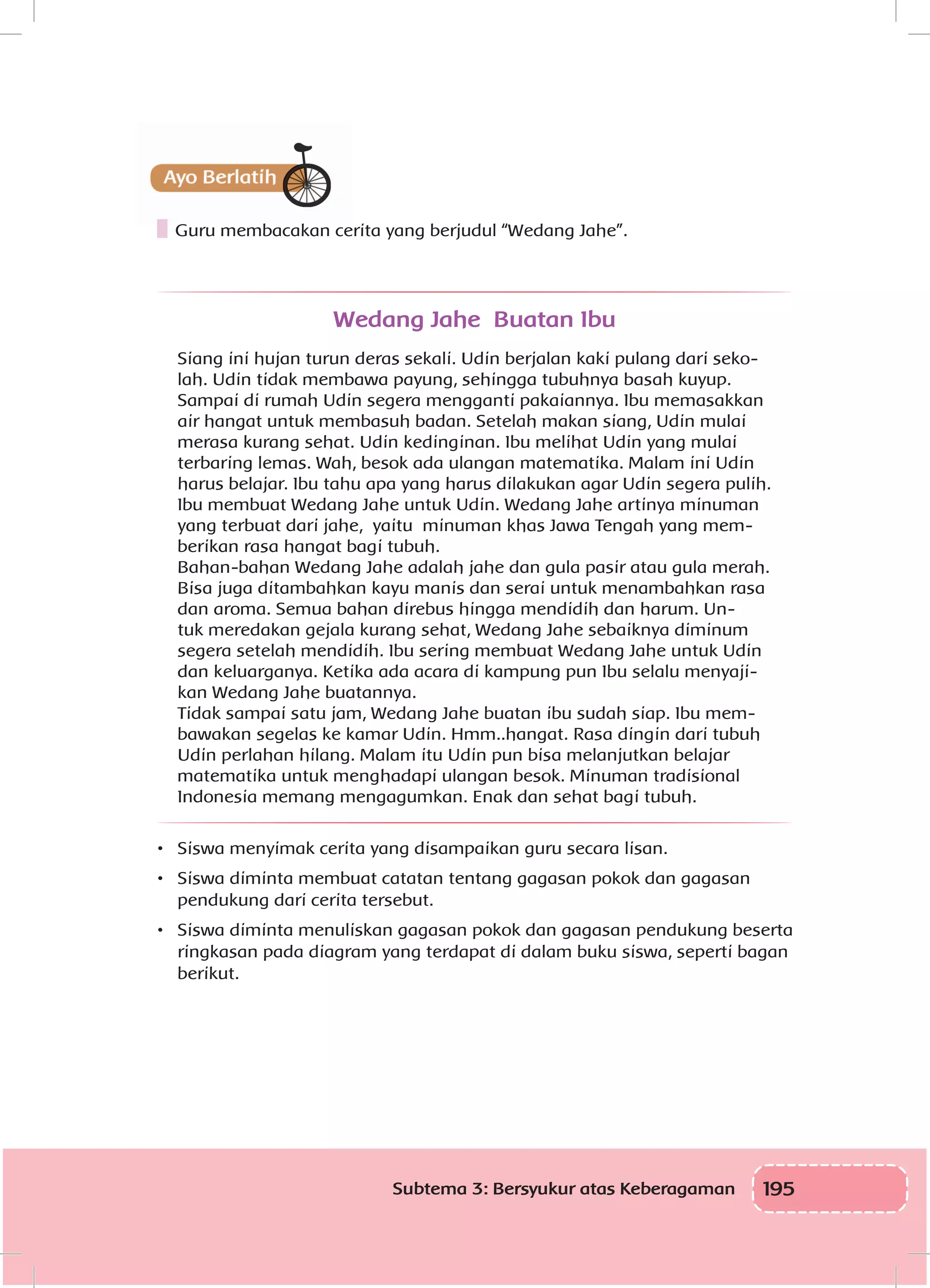 195Subtema 3: Bersyukur atas Keberagaman
Guru membacakan cerita yang berjudul “Wedang Jahe”.
Wedang Jahe Buatan Ibu
Siang ini hujan turun deras sekali. Udin berjalan kaki pulang dari seko-
lah. Udin tidak membawa payung, sehingga tubuhnya basah kuyup.
Sampai di rumah Udin segera mengganti pakaiannya. Ibu memasakkan
air hangat untuk membasuh badan. Setelah makan siang, Udin mulai
merasa kurang sehat. Udin kedinginan. Ibu melihat Udin yang mulai
terbaring lemas. Wah, besok ada ulangan matematika. Malam ini Udin
harus belajar. Ibu tahu apa yang harus dilakukan agar Udin segera pulih.
Ibu membuat Wedang Jahe untuk Udin. Wedang Jahe artinya minuman
yang terbuat dari jahe, yaitu minuman khas Jawa Tengah yang mem-
berikan rasa hangat bagi tubuh.
Bahan-bahan Wedang Jahe adalah jahe dan gula pasir atau gula merah.
Bisa juga ditambahkan kayu manis dan serai untuk menambahkan rasa
dan aroma. Semua bahan direbus hingga mendidih dan harum. Un-
tuk meredakan gejala kurang sehat, Wedang Jahe sebaiknya diminum
segera setelah mendidih. Ibu sering membuat Wedang Jahe untuk Udin
dan keluarganya. Ketika ada acara di kampung pun Ibu selalu menyaji-
kan Wedang Jahe buatannya.
Tidak sampai satu jam, Wedang Jahe buatan ibu sudah siap. Ibu mem-
bawakan segelas ke kamar Udin. Hmm..hangat. Rasa dingin dari tubuh
Udin perlahan hilang. Malam itu Udin pun bisa melanjutkan belajar
matematika untuk menghadapi ulangan besok. Minuman tradisional
Indonesia memang mengagumkan. Enak dan sehat bagi tubuh.
•	 Siswa menyimak cerita yang disampaikan guru secara lisan.
•	 Siswa diminta membuat catatan tentang gagasan pokok dan gagasan
pendukung dari cerita tersebut.
•	 Siswa diminta menuliskan gagasan pokok dan gagasan pendukung beserta
ringkasan pada diagram yang terdapat di dalam buku siswa, seperti bagan
berikut.
 