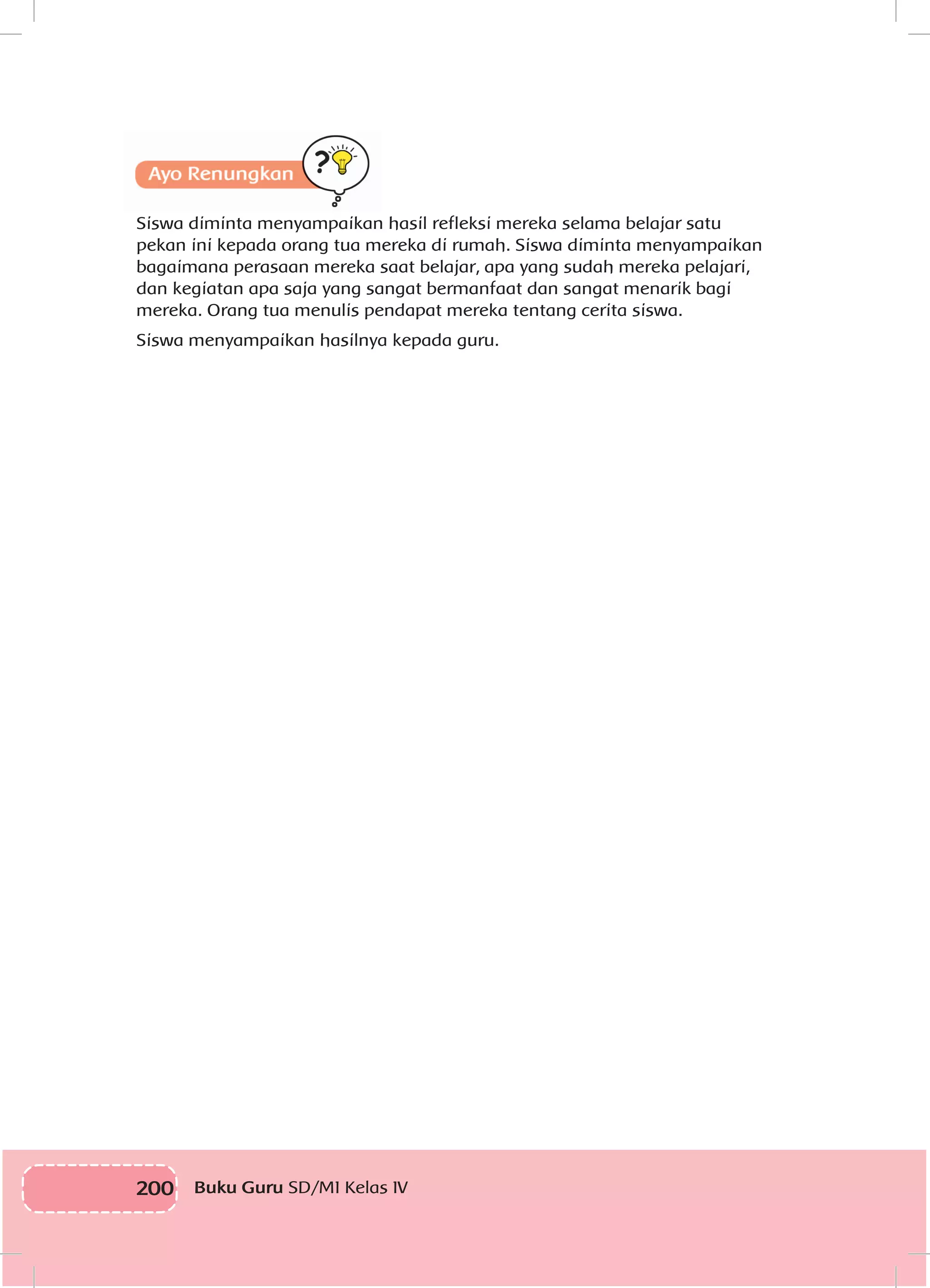 200 Buku Guru SD/MI Kelas IV
Siswa diminta menyampaikan hasil refleksi mereka selama belajar satu
pekan ini kepada orang tua mereka di rumah. Siswa diminta menyampaikan
bagaimana perasaan mereka saat belajar, apa yang sudah mereka pelajari,
dan kegiatan apa saja yang sangat bermanfaat dan sangat menarik bagi
mereka. Orang tua menulis pendapat mereka tentang cerita siswa.
Siswa menyampaikan hasilnya kepada guru.
 