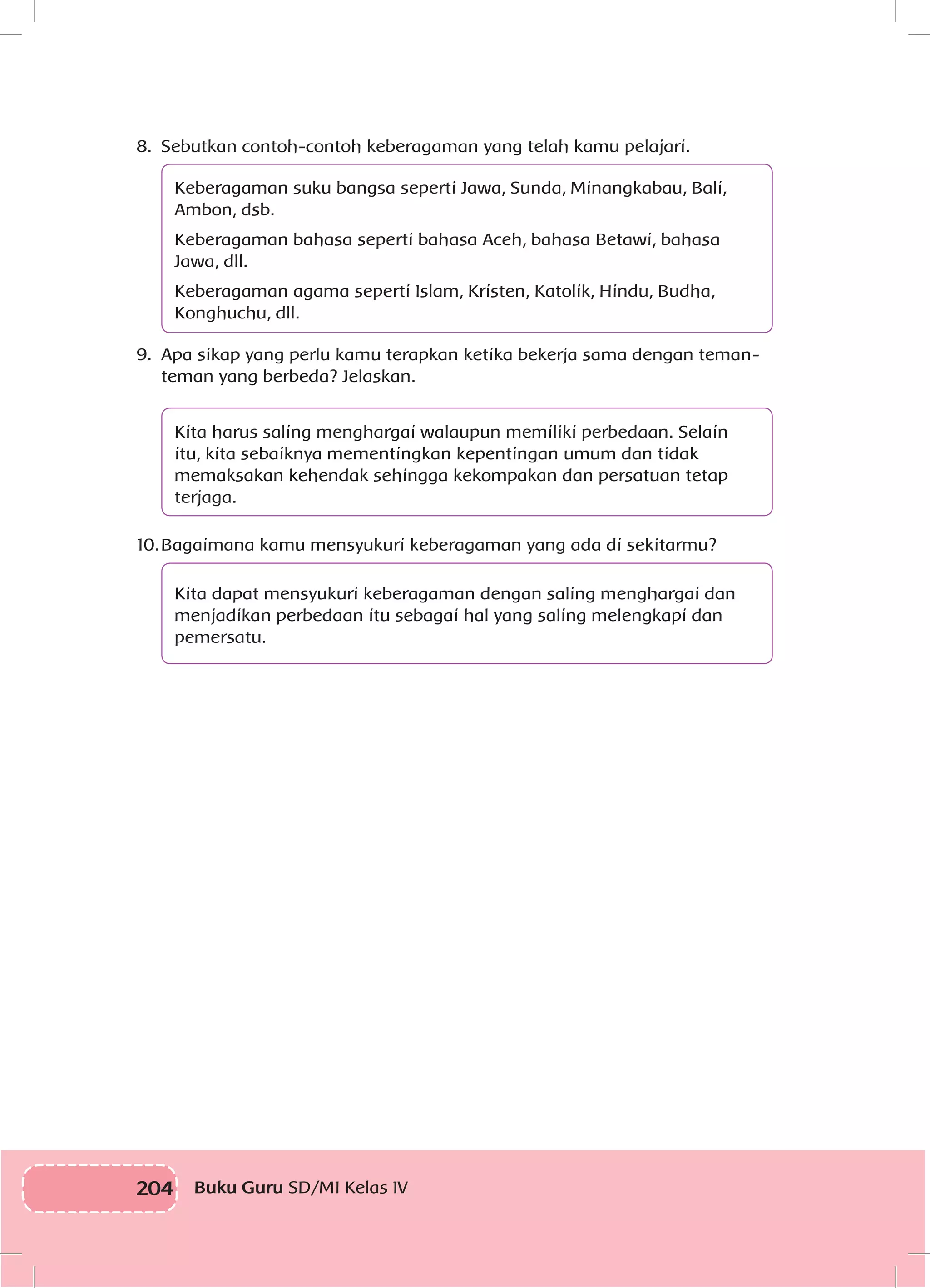 204 Buku Guru SD/MI Kelas IV
8.	 Sebutkan contoh-contoh keberagaman yang telah kamu pelajari.
Keberagaman suku bangsa seperti Jawa, Sunda, Minangkabau, Bali,
Ambon, dsb.
Keberagaman bahasa seperti bahasa Aceh, bahasa Betawi, bahasa
Jawa, dll.
Keberagaman agama seperti Islam, Kristen, Katolik, Hindu, Budha,
Konghuchu, dll.
9.	 Apa sikap yang perlu kamu terapkan ketika bekerja sama dengan teman-
teman yang berbeda? Jelaskan.
Kita harus saling menghargai walaupun memiliki perbedaan. Selain
itu, kita sebaiknya mementingkan kepentingan umum dan tidak
memaksakan kehendak sehingga kekompakan dan persatuan tetap
terjaga.
10.	Bagaimana kamu mensyukuri keberagaman yang ada di sekitarmu?
Kita dapat mensyukuri keberagaman dengan saling menghargai dan
menjadikan perbedaan itu sebagai hal yang saling melengkapi dan
pemersatu.
 