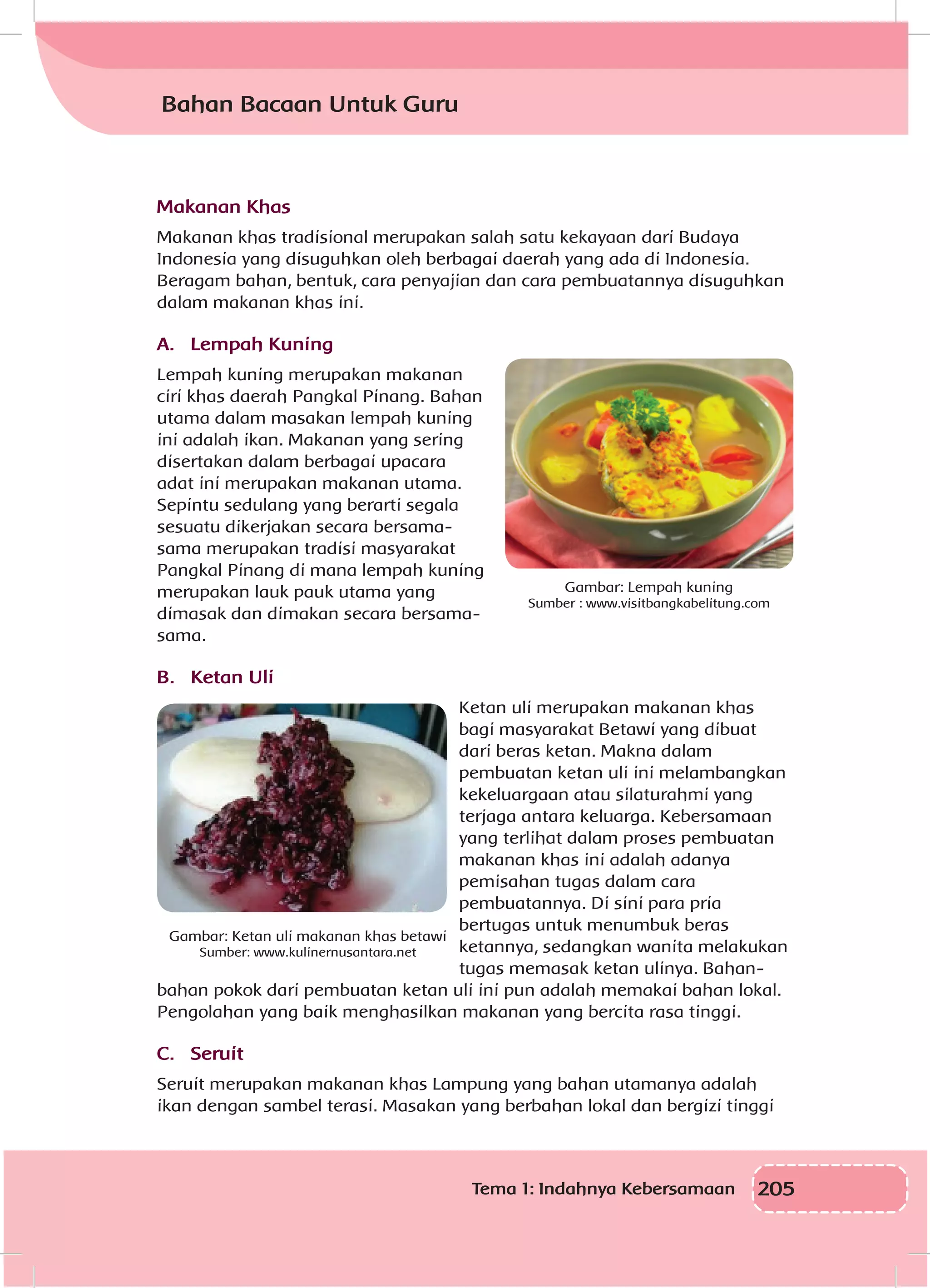 205Tema 1: Indahnya Kebersamaan
Bahan Bacaan Untuk Guru
Makanan Khas
Makanan khas tradisional merupakan salah satu kekayaan dari Budaya
Indonesia yang disuguhkan oleh berbagai daerah yang ada di Indonesia.
Beragam bahan, bentuk, cara penyajian dan cara pembuatannya disuguhkan
dalam makanan khas ini.
A. Lempah Kuning
Lempah kuning merupakan makanan
ciri khas daerah Pangkal Pinang. Bahan
utama dalam masakan lempah kuning
ini adalah ikan. Makanan yang sering
disertakan dalam berbagai upacara
adat ini merupakan makanan utama.
Sepintu sedulang yang berarti segala
sesuatu dikerjakan secara bersama-
sama merupakan tradisi masyarakat
Pangkal Pinang di mana lempah kuning
merupakan lauk pauk utama yang
dimasak dan dimakan secara bersama-
sama.
B. Ketan Uli
Ketan uli merupakan makanan khas
bagi masyarakat Betawi yang dibuat
dari beras ketan. Makna dalam
pembuatan ketan uli ini melambangkan
kekeluargaan atau silaturahmi yang
terjaga antara keluarga. Kebersamaan
yang terlihat dalam proses pembuatan
makanan khas ini adalah adanya
pemisahan tugas dalam cara
pembuatannya. Di sini para pria
bertugas untuk menumbuk beras
ketannya, sedangkan wanita melakukan
tugas memasak ketan ulinya. Bahan-
bahan pokok dari pembuatan ketan uli ini pun adalah memakai bahan lokal.
Pengolahan yang baik menghasilkan makanan yang bercita rasa tinggi.
C. Seruit
Seruit merupakan makanan khas Lampung yang bahan utamanya adalah
ikan dengan sambel terasi. Masakan yang berbahan lokal dan bergizi tinggi
Gambar: Lempah kuning
Sumber : www.visitbangkabelitung.com
Gambar: Ketan uli makanan khas betawi
Sumber: www.kulinernusantara.net
 