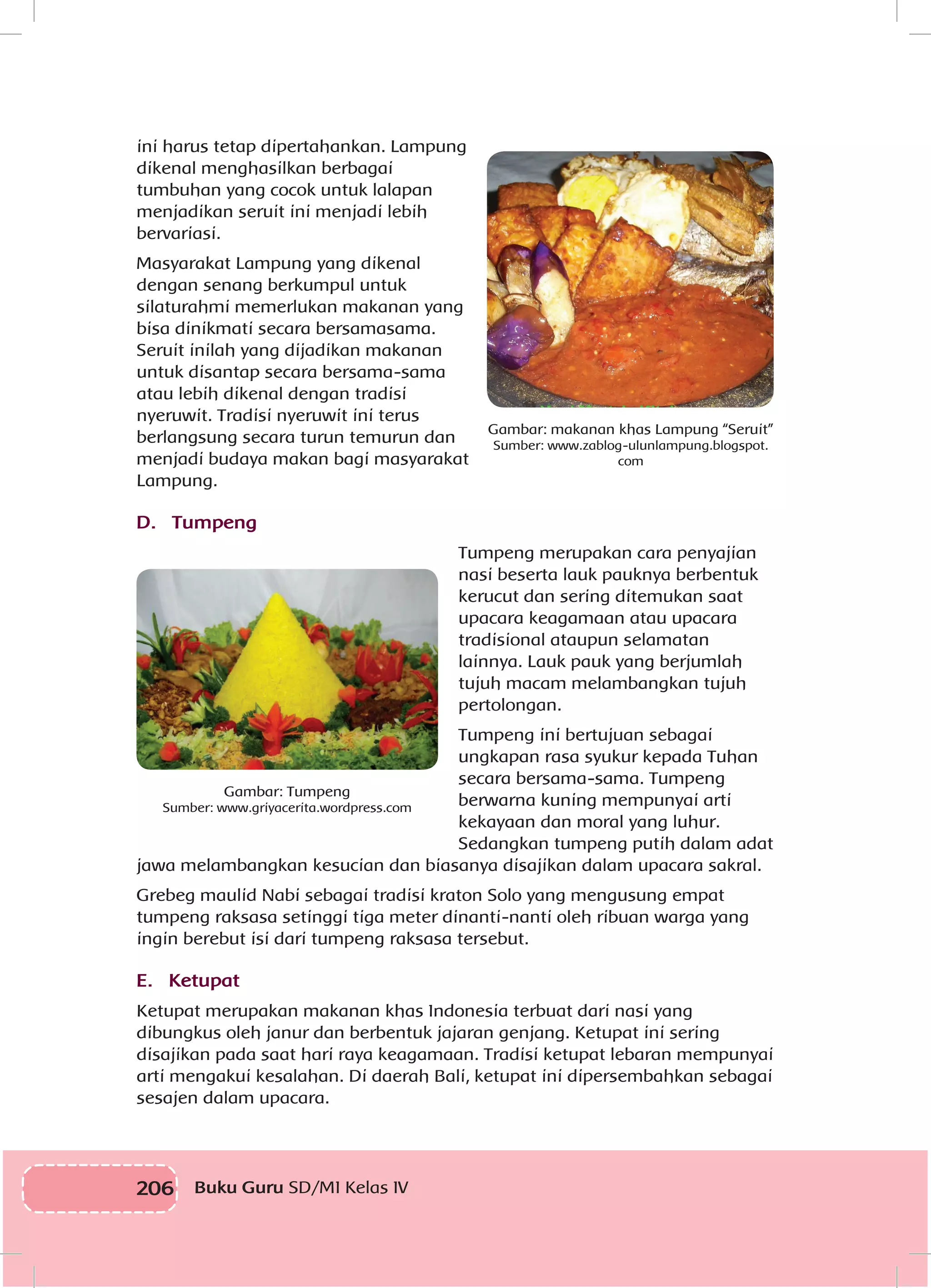 206 Buku Guru SD/MI Kelas IV
ini harus tetap dipertahankan. Lampung
dikenal menghasilkan berbagai
tumbuhan yang cocok untuk lalapan
menjadikan seruit ini menjadi lebih
bervariasi.
Masyarakat Lampung yang dikenal
dengan senang berkumpul untuk
silaturahmi memerlukan makanan yang
bisa dinikmati secara bersamasama.
Seruit inilah yang dijadikan makanan
untuk disantap secara bersama-sama
atau lebih dikenal dengan tradisi
nyeruwit. Tradisi nyeruwit ini terus
berlangsung secara turun temurun dan
menjadi budaya makan bagi masyarakat
Lampung.
D. Tumpeng
Tumpeng merupakan cara penyajian
nasi beserta lauk pauknya berbentuk
kerucut dan sering ditemukan saat
upacara keagamaan atau upacara
tradisional ataupun selamatan
lainnya. Lauk pauk yang berjumlah
tujuh macam melambangkan tujuh
pertolongan.
Tumpeng ini bertujuan sebagai
ungkapan rasa syukur kepada Tuhan
secara bersama-sama. Tumpeng
berwarna kuning mempunyai arti
kekayaan dan moral yang luhur.
Sedangkan tumpeng putih dalam adat
jawa melambangkan kesucian dan biasanya disajikan dalam upacara sakral.
Grebeg maulid Nabi sebagai tradisi kraton Solo yang mengusung empat
tumpeng raksasa setinggi tiga meter dinanti-nanti oleh ribuan warga yang
ingin berebut isi dari tumpeng raksasa tersebut.
E. Ketupat
Ketupat merupakan makanan khas Indonesia terbuat dari nasi yang
dibungkus oleh janur dan berbentuk jajaran genjang. Ketupat ini sering
disajikan pada saat hari raya keagamaan. Tradisi ketupat lebaran mempunyai
arti mengakui kesalahan. Di daerah Bali, ketupat ini dipersembahkan sebagai
sesajen dalam upacara.
Gambar: makanan khas Lampung “Seruit”
Sumber: www.zablog-ulunlampung.blogspot.
com
Gambar: Tumpeng
Sumber: www.griyacerita.wordpress.com
 