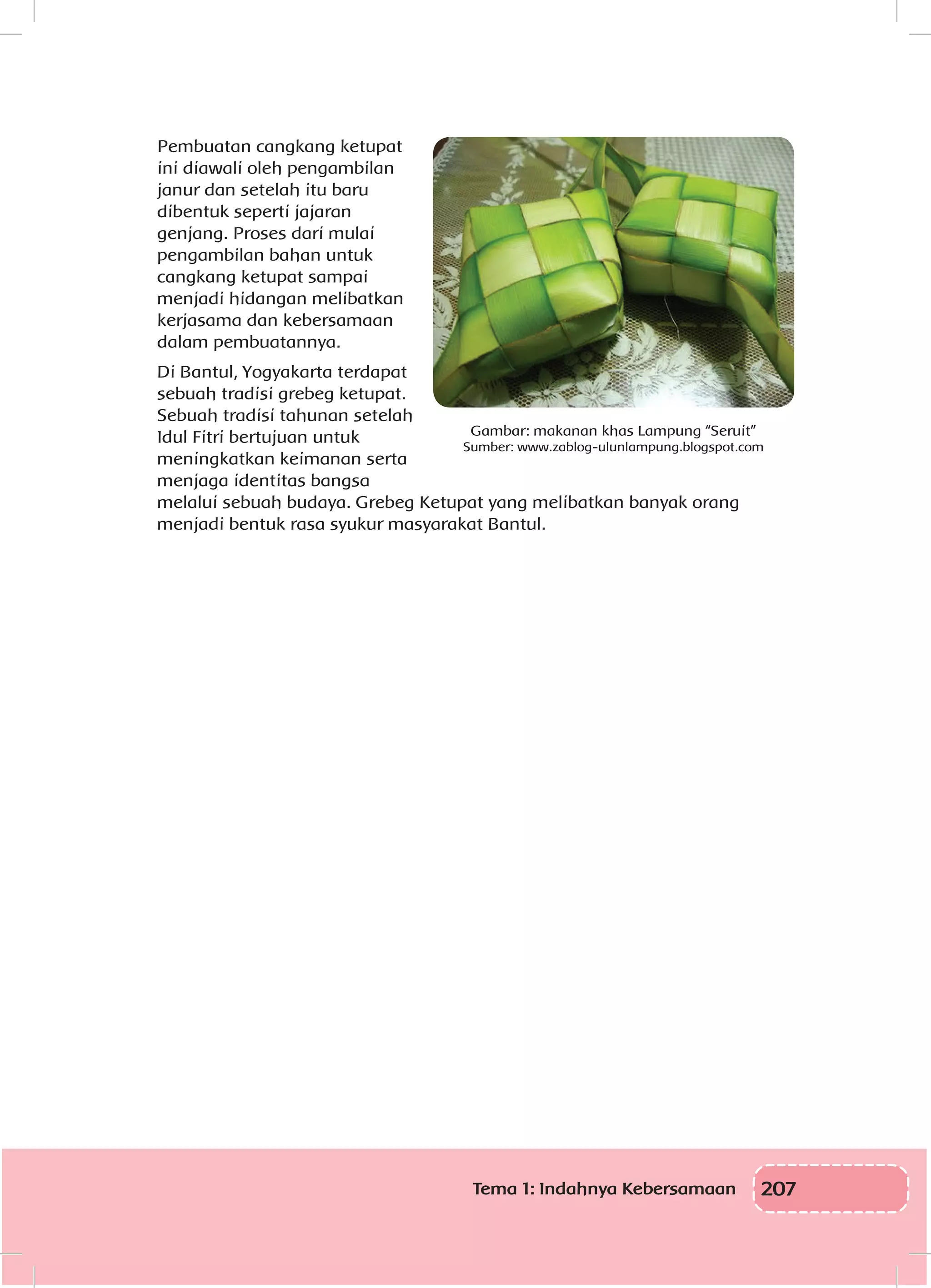 207Tema 1: Indahnya Kebersamaan
Pembuatan cangkang ketupat
ini diawali oleh pengambilan
janur dan setelah itu baru
dibentuk seperti jajaran
genjang. Proses dari mulai
pengambilan bahan untuk
cangkang ketupat sampai
menjadi hidangan melibatkan
kerjasama dan kebersamaan
dalam pembuatannya.
Di Bantul, Yogyakarta terdapat
sebuah tradisi grebeg ketupat.
Sebuah tradisi tahunan setelah
Idul Fitri bertujuan untuk
meningkatkan keimanan serta
menjaga identitas bangsa
melalui sebuah budaya. Grebeg Ketupat yang melibatkan banyak orang
menjadi bentuk rasa syukur masyarakat Bantul.
Gambar: makanan khas Lampung “Seruit”
Sumber: www.zablog-ulunlampung.blogspot.com
 