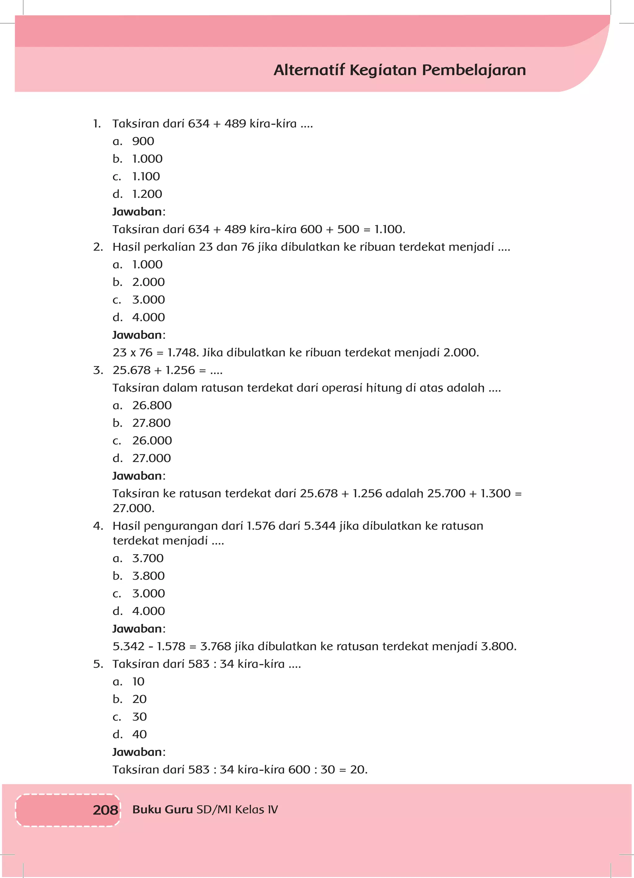 208 Buku Guru SD/MI Kelas IV
Alternatif Kegiatan Pembelajaran
1.	 Taksiran dari 634 + 489 kira-kira ....
	 a.	900
	 b.	1.000
	 c.	1.100
	 d.	1.200
	 Jawaban:
	 Taksiran dari 634 + 489 kira-kira 600 + 500 = 1.100.
2.	 Hasil perkalian 23 dan 76 jika dibulatkan ke ribuan terdekat menjadi ....
	 a.	1.000
	 b.	2.000
	 c.	3.000
	 d.	4.000
	 Jawaban:
	 23 x 76 = 1.748. Jika dibulatkan ke ribuan terdekat menjadi 2.000.
3.	 25.678 + 1.256 = ....
	 Taksiran dalam ratusan terdekat dari operasi hitung di atas adalah ....
	 a.	26.800
	 b.	27.800
	 c.	26.000
	 d.	27.000
	 Jawaban:
	 Taksiran ke ratusan terdekat dari 25.678 + 1.256 adalah 25.700 + 1.300 = 	
	27.000.
4.	 Hasil pengurangan dari 1.576 dari 5.344 jika dibulatkan ke ratusan 		
	 terdekat menjadi ....
	 a.	3.700
	 b.	3.800
	 c.	3.000
	 d.	4.000
	 Jawaban:
	 5.342 - 1.578 = 3.768 jika dibulatkan ke ratusan terdekat menjadi 3.800.
5.	 Taksiran dari 583 : 34 kira-kira ....
	 a.	10
	 b.	20
	 c.	30
	 d.	40
	 Jawaban:
	 Taksiran dari 583 : 34 kira-kira 600 : 30 = 20.
 