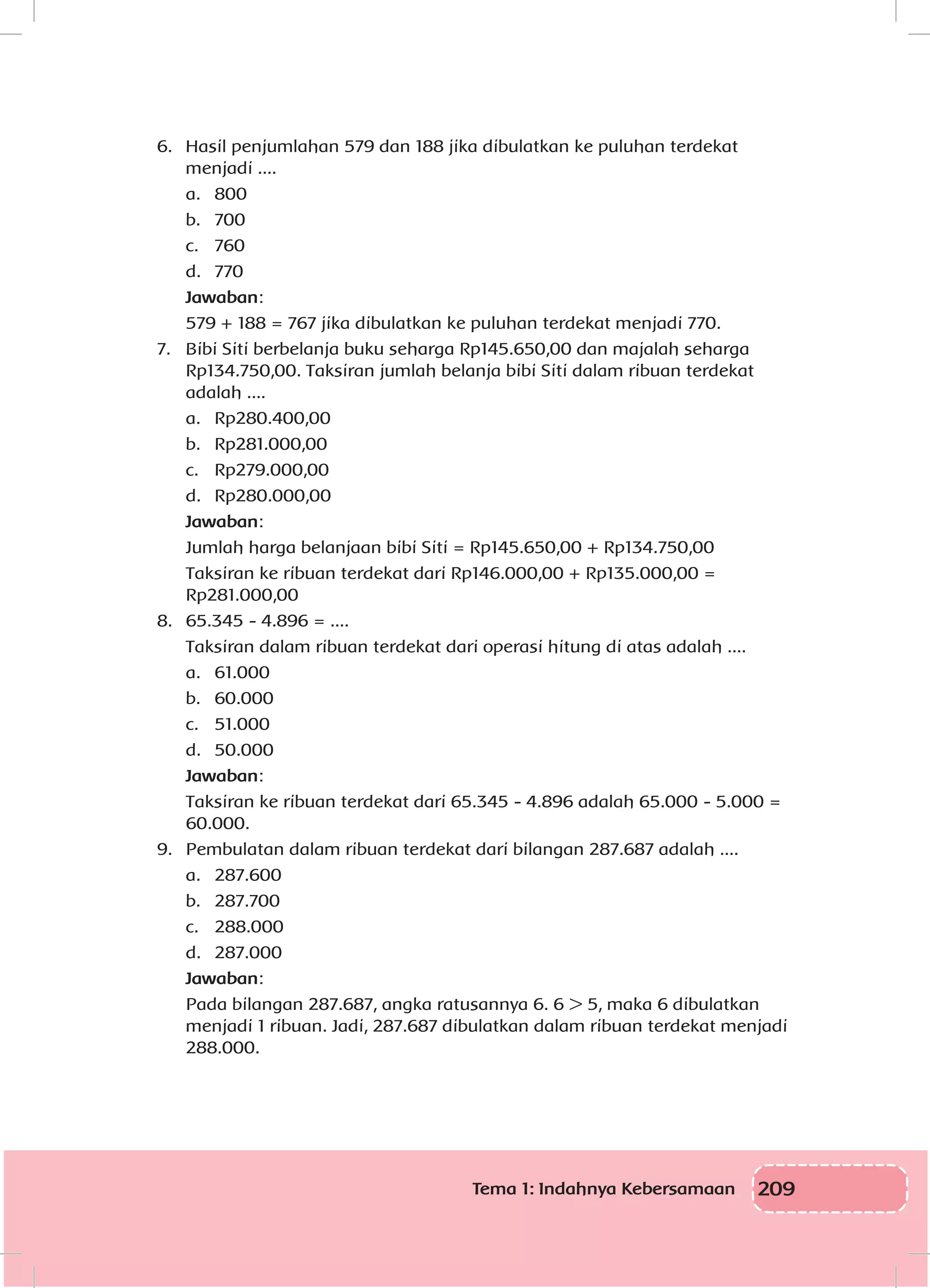 209Tema 1: Indahnya Kebersamaan
6.	 Hasil penjumlahan 579 dan 188 jika dibulatkan ke puluhan terdekat 		
	 menjadi ....
	 a.	800
	 b.	700
	 c.	760
	 d.	770
	 Jawaban:
	 579 + 188 = 767 jika dibulatkan ke puluhan terdekat menjadi 770.
7.	 Bibi Siti berbelanja buku seharga Rp145.650,00 dan majalah seharga
Rp134.750,00. Taksiran jumlah belanja bibi Siti dalam ribuan terdekat
adalah ....
	 a.	Rp280.400,00
	 b.	Rp281.000,00
	 c.	Rp279.000,00
	 d.	Rp280.000,00
	 Jawaban:
	 Jumlah harga belanjaan bibi Siti = Rp145.650,00 + Rp134.750,00
	 Taksiran ke ribuan terdekat dari Rp146.000,00 + Rp135.000,00 =
Rp281.000,00
8.	 65.345 - 4.896 = ....
	 Taksiran dalam ribuan terdekat dari operasi hitung di atas adalah ....
	 a.	61.000
	 b.	60.000
	 c.	51.000
	 d.	50.000
	 Jawaban:
	 Taksiran ke ribuan terdekat dari 65.345 - 4.896 adalah 65.000 - 5.000 =
60.000.
9.	 Pembulatan dalam ribuan terdekat dari bilangan 287.687 adalah ....
	 a.	287.600
	 b.	287.700
	 c.	288.000
	 d.	287.000
	 Jawaban:
	 Pada bilangan 287.687, angka ratusannya 6. 6 > 5, maka 6 dibulatkan
menjadi 1 ribuan. Jadi, 287.687 dibulatkan dalam ribuan terdekat menjadi
288.000.
 