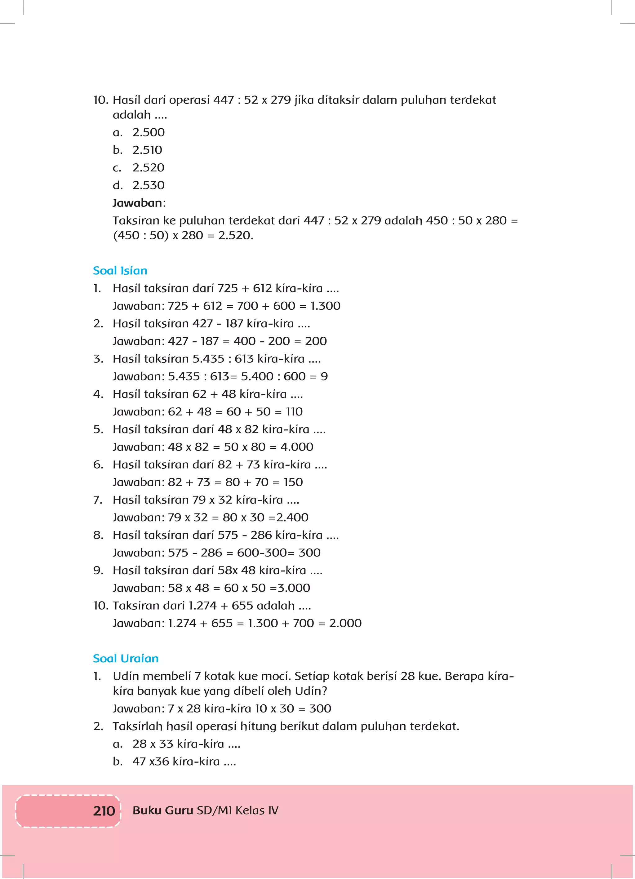210 Buku Guru SD/MI Kelas IV
10.	Hasil dari operasi 447 : 52 x 279 jika ditaksir dalam puluhan terdekat
adalah ....
	 a.	2.500
	 b.	2.510
	 c.	2.520
	 d.	2.530
	 Jawaban:
	 Taksiran ke puluhan terdekat dari 447 : 52 x 279 adalah 450 : 50 x 280 =
(450 : 50) x 280 = 2.520.
Soal Isian
1.	 Hasil taksiran dari 725 + 612 kira-kira ....
	 Jawaban: 725 + 612 = 700 + 600 = 1.300
2.	 Hasil taksiran 427 - 187 kira-kira ....
	 Jawaban: 427 - 187 = 400 - 200 = 200
3.	 Hasil taksiran 5.435 : 613 kira-kira ....
	 Jawaban: 5.435 : 613= 5.400 : 600 = 9
4.	 Hasil taksiran 62 + 48 kira-kira ....
	 Jawaban: 62 + 48 = 60 + 50 = 110
5.	 Hasil taksiran dari 48 x 82 kira-kira ....
	 Jawaban: 48 x 82 = 50 x 80 = 4.000
6.	 Hasil taksiran dari 82 + 73 kira-kira ....
	 Jawaban: 82 + 73 = 80 + 70 = 150
7.	 Hasil taksiran 79 x 32 kira-kira ....
	 Jawaban: 79 x 32 = 80 x 30 =2.400
8.	 Hasil taksiran dari 575 - 286 kira-kira ....
	 Jawaban: 575 - 286 = 600-300= 300
9.	 Hasil taksiran dari 58x 48 kira-kira ....
	 Jawaban: 58 x 48 = 60 x 50 =3.000
10.	Taksiran dari 1.274 + 655 adalah ....
	 Jawaban: 1.274 + 655 = 1.300 + 700 = 2.000
Soal Uraian
1.	 Udin membeli 7 kotak kue moci. Setiap kotak berisi 28 kue. Berapa kira-
kira banyak kue yang dibeli oleh Udin?
	 Jawaban: 7 x 28 kira-kira 10 x 30 = 300
2.	 Taksirlah hasil operasi hitung berikut dalam puluhan terdekat.
	 a.	 28 x 33 kira-kira ....
	 b.	 47 x36 kira-kira ....
 
