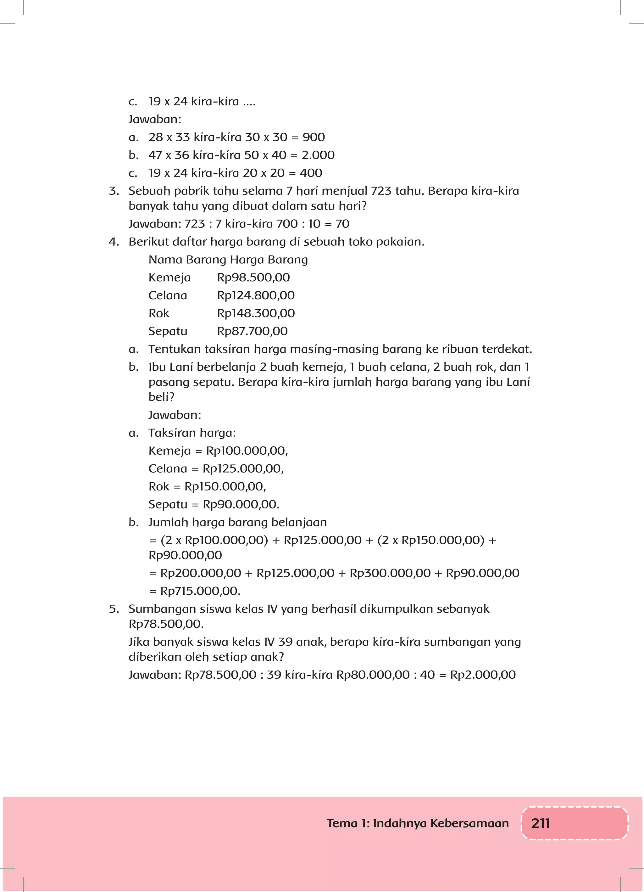 211Tema 1: Indahnya Kebersamaan
	 c.	 19 x 24 kira-kira ....
	Jawaban:
	 a.	 28 x 33 kira-kira 30 x 30 = 900
	 b.	 47 x 36 kira-kira 50 x 40 = 2.000
	 c.	 19 x 24 kira-kira 20 x 20 = 400
3.	 Sebuah pabrik tahu selama 7 hari menjual 723 tahu. Berapa kira-kira
banyak tahu yang dibuat dalam satu hari?
	 Jawaban: 723 : 7 kira-kira 700 : 10 = 70
4.	 Berikut daftar harga barang di sebuah toko pakaian.
	 Nama Barang Harga Barang
	Kemeja	 Rp98.500,00
	 Celana		 Rp124.800,00
	Rok		 Rp148.300,00
	 Sepatu		 Rp87.700,00
a.	 Tentukan taksiran harga masing-masing barang ke ribuan terdekat.
b.	 Ibu Lani berbelanja 2 buah kemeja, 1 buah celana, 2 buah rok, dan 1
pasang sepatu. Berapa kira-kira jumlah harga barang yang ibu Lani
beli?
	Jawaban:
a.	 Taksiran harga:
	 Kemeja = Rp100.000,00,
	 Celana = Rp125.000,00,
	 Rok = Rp150.000,00,
	 Sepatu = Rp90.000,00.
b.	 Jumlah harga barang belanjaan
	 = (2 x Rp100.000,00) + Rp125.000,00 + (2 x Rp150.000,00) +
Rp90.000,00
	 = Rp200.000,00 + Rp125.000,00 + Rp300.000,00 + Rp90.000,00
	 = Rp715.000,00.
5.	 Sumbangan siswa kelas IV yang berhasil dikumpulkan sebanyak
Rp78.500,00.
	 Jika banyak siswa kelas IV 39 anak, berapa kira-kira sumbangan yang
diberikan oleh setiap anak?
	 Jawaban: Rp78.500,00 : 39 kira-kira Rp80.000,00 : 40 = Rp2.000,00
 