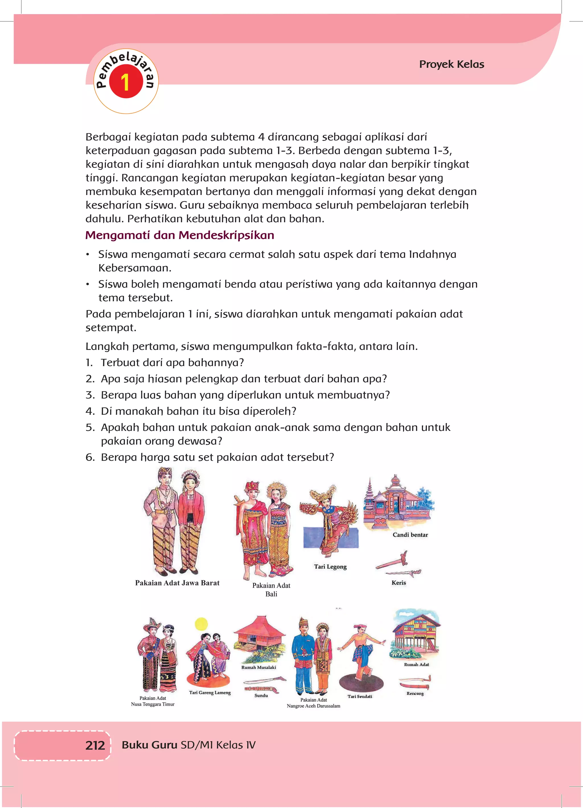 212 Buku Guru SD/MI Kelas IV
Proyek Kelas
Berbagai kegiatan pada subtema 4 dirancang sebagai aplikasi dari
keterpaduan gagasan pada subtema 1-3. Berbeda dengan subtema 1-3,
kegiatan di sini diarahkan untuk mengasah daya nalar dan berpikir tingkat
tinggi. Rancangan kegiatan merupakan kegiatan-kegiatan besar yang
membuka kesempatan bertanya dan menggali informasi yang dekat dengan
keseharian siswa. Guru sebaiknya membaca seluruh pembelajaran terlebih
dahulu. Perhatikan kebutuhan alat dan bahan.
Mengamati dan Mendeskripsikan
•	 Siswa mengamati secara cermat salah satu aspek dari tema Indahnya
Kebersamaan.
•	 Siswa boleh mengamati benda atau peristiwa yang ada kaitannya dengan
tema tersebut.
Pada pembelajaran 1 ini, siswa diarahkan untuk mengamati pakaian adat
setempat.
Langkah pertama, siswa mengumpulkan fakta-fakta, antara lain.
1.	 	Terbuat dari apa bahannya?
2.	 	Apa saja hiasan pelengkap dan terbuat dari bahan apa?
3.	 	Berapa luas bahan yang diperlukan untuk membuatnya?
4.	 	Di manakah bahan itu bisa diperoleh?
5.	 	Apakah bahan untuk pakaian anak-anak sama dengan bahan untuk
pakaian orang dewasa?
6.	 	Berapa harga satu set pakaian adat tersebut?
 