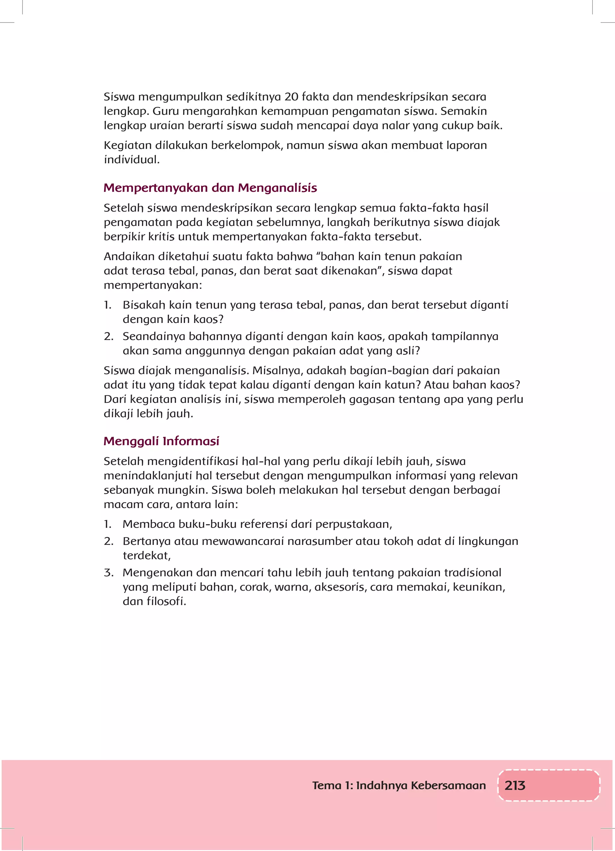 213Tema 1: Indahnya Kebersamaan
Siswa mengumpulkan sedikitnya 20 fakta dan mendeskripsikan secara
lengkap. Guru mengarahkan kemampuan pengamatan siswa. Semakin
lengkap uraian berarti siswa sudah mencapai daya nalar yang cukup baik.
Kegiatan dilakukan berkelompok, namun siswa akan membuat laporan
individual.
Mempertanyakan dan Menganalisis
Setelah siswa mendeskripsikan secara lengkap semua fakta-fakta hasil
pengamatan pada kegiatan sebelumnya, langkah berikutnya siswa diajak
berpikir kritis untuk mempertanyakan fakta-fakta tersebut.
Andaikan diketahui suatu fakta bahwa “bahan kain tenun pakaian
adat terasa tebal, panas, dan berat saat dikenakan”, siswa dapat
mempertanyakan:
1.	 Bisakah kain tenun yang terasa tebal, panas, dan berat tersebut diganti
dengan kain kaos?
2.	 Seandainya bahannya diganti dengan kain kaos, apakah tampilannya
akan sama anggunnya dengan pakaian adat yang asli?
Siswa diajak menganalisis. Misalnya, adakah bagian-bagian dari pakaian
adat itu yang tidak tepat kalau diganti dengan kain katun? Atau bahan kaos?
Dari kegiatan analisis ini, siswa memperoleh gagasan tentang apa yang perlu
dikaji lebih jauh.
Menggali Informasi
Setelah mengidentifikasi hal-hal yang perlu dikaji lebih jauh, siswa
menindaklanjuti hal tersebut dengan mengumpulkan informasi yang relevan
sebanyak mungkin. Siswa boleh melakukan hal tersebut dengan berbagai
macam cara, antara lain:
1.	 Membaca buku-buku referensi dari perpustakaan,
2.	 Bertanya atau mewawancarai narasumber atau tokoh adat di lingkungan
terdekat,
3.	 Mengenakan dan mencari tahu lebih jauh tentang pakaian tradisional
yang meliputi bahan, corak, warna, aksesoris, cara memakai, keunikan,
dan filosofi.
 