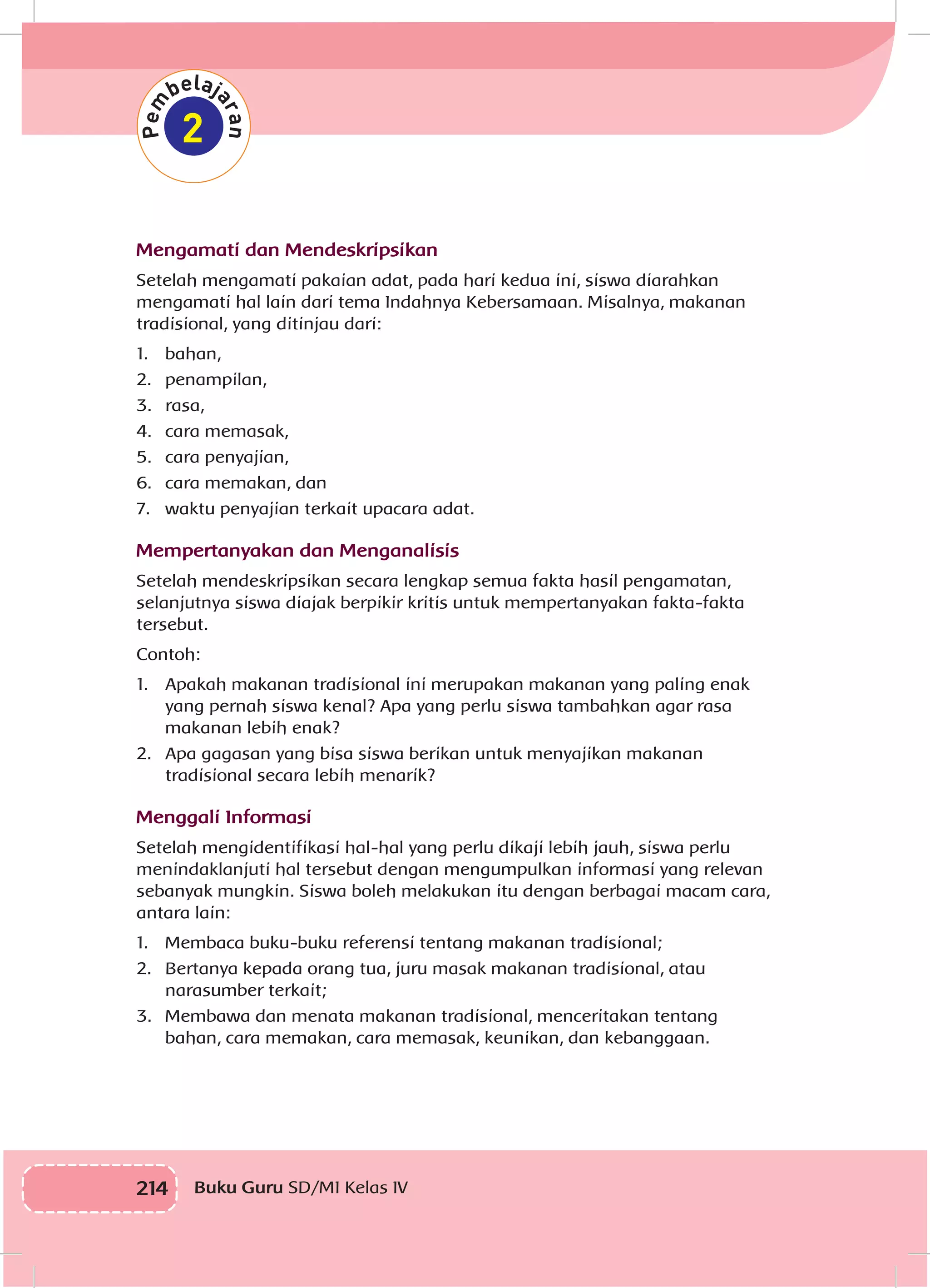 214 Buku Guru SD/MI Kelas IV
Mengamati dan Mendeskripsikan
Setelah mengamati pakaian adat, pada hari kedua ini, siswa diarahkan
mengamati hal lain dari tema Indahnya Kebersamaan. Misalnya, makanan
tradisional, yang ditinjau dari:
1.	bahan,
2.	penampilan,
3.	rasa,
4.	 cara memasak,
5.	 cara penyajian,
6.	 cara memakan, dan
7.	 waktu penyajian terkait upacara adat.
Mempertanyakan dan Menganalisis
Setelah mendeskripsikan secara lengkap semua fakta hasil pengamatan,
selanjutnya siswa diajak berpikir kritis untuk mempertanyakan fakta-fakta
tersebut.
Contoh:
1.	 Apakah makanan tradisional ini merupakan makanan yang paling enak
yang pernah siswa kenal? Apa yang perlu siswa tambahkan agar rasa
makanan lebih enak?
2.	 Apa gagasan yang bisa siswa berikan untuk menyajikan makanan
tradisional secara lebih menarik?
Menggali Informasi
Setelah mengidentifikasi hal-hal yang perlu dikaji lebih jauh, siswa perlu
menindaklanjuti hal tersebut dengan mengumpulkan informasi yang relevan
sebanyak mungkin. Siswa boleh melakukan itu dengan berbagai macam cara,
antara lain:
1.	 Membaca buku-buku referensi tentang makanan tradisional;
2.	 Bertanya kepada orang tua, juru masak makanan tradisional, atau
narasumber terkait;
3.	 Membawa dan menata makanan tradisional, menceritakan tentang
bahan, cara memakan, cara memasak, keunikan, dan kebanggaan.
 